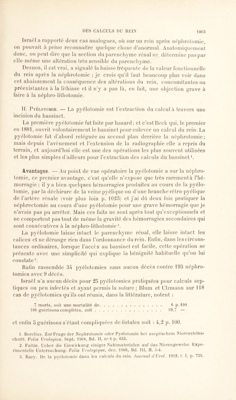 Israël a rapporté deux cas analogues, où sur un rein après néphrotomie, on pouvait à peine reconnaître quelque chose d’anormal. Anatomiquement donc, on peut dire que la section du parenchyme rénal ne détermine pas par elle-même une altération très sensible du parenchyme. Desnos, il est vrai, a signalé la baisse fréquente de la valeur fonctionnelle du rein après la néphrotomie ; je crois qu’il faut beaucoup plus voir dans cet abaissement la conséquence des altérations du rein, concomitantes ou préexistantes à la lithiase et il n’y a pas là, en fait, une objection grave à faire à la néphro lithotomie. II. Pyélotomie. — La pyélotomie est l’extraction du calcul à travers une incision du bassinet. La première pyélotomie fut faite par hasard; et c’est Beck qui, le premier en 1881, ouvrit volontairement le bassinet pour enlever un calcul du rein. La pyélotomie fut d’abord reléguée au second plan derrière la néphrotomie; mais depuis l’avènement et l’extension de la radiographie elle a repris du terrain, et aujourd’hui elle est une des opérations les plus souvent utilisées et les plus simples d’ailleurs pour l’extraction des calculs du bassinet1. Avantages. — Au point de vue opératoire la pyélotomie a sur la néphro¬ tomie, ce premier avantage, c’est qu’elle n’expose que très rarement à l’hé¬ morragie ; il y a bien quelques hémorragies produites au cours de la pyélo¬ tomie, par la déchirure de la veine pyélique ou d'une branche rétro-pyélique de l'artère rénale (voir plus loin p. 1023) et j’ai dû deux fois pratiquer la néphrectomie au cours d’une pyélotomie pour une grave hémorragie que je n’avais pas pu arrêter. Mais ces faits ne sont après tout qu’exceptionnels et ne comportent pas tout de même la gravité des hémorragies secondaires qui sont consécutives à la néphro-lithotomie2. La pyélotomie laisse intact le parenchyme rénal, elle laisse intact les calices et ne dérange rien dans l’ordonnance du rein. Enfin, dans les circons¬ tances ordinaires, lorsque l’accès au bassinet est facile, cette opération se présente avec une simplicité qui explique la bénignité habituelle qu’on lui constate3. Rafin rassemble 34 pyélotomies sans aucun décès contre 193 néphro¬ tomies avec 9 décès. Israël n’a aucun décès pour 25 pyélotomies pratiquées pour calculs sep¬ tiques ou peu infectés et ayant permis la suture ; Blum et Ulzmann sur 118 cas de pyélotomies qu’ils ont réunis, dans la littérature, notent : 7 morts, soit une mortalité de.. 6 p.100 106 guérisons complètes, soit. 89,7 — et enfin 5 guérisons s’étant compliquées de fistules soit : 4,2 p. 100. 1. Borelius. ZurFrage der Néphrotomie oder Pyélotomie bei aseplischem Nierensteins- chnitt. Folia Urologica. Sept. 1908, Bd. II, n° 6 p. 633. 2. Faltin. Ueber die Einwirkung einiger Nahtmaterialen auf das Nierengewebe. Expe- rimentelle Untersuchung. Folia Urologique, dec. 1908, Bd. III, II. 3-4. 3. Bazy. De la pyélotomie dans les calculs du rein. Journal d'Urol. 1912, t. I, p. 739.