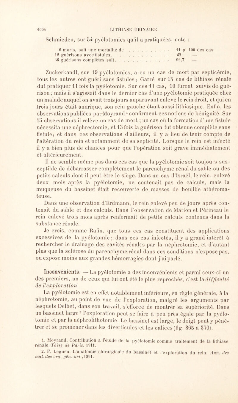 Schmieden, sur 54 pyélotomies qu’il a pratiquées, note : 6 morts, soit une mortalité de. 11 p. 100 des cas 12 guérisons avec fistules. 22 — 36 guérisons complètes soit. 66,7 — Zuckerkandl, sur 19 pyélotomies, a eu un cas de mort par septicémie, tous les autres ont guéri sans fistules ; Garré sur 15 cas de lithiase rénale dut pratiquer 11 fois la pyélotomie. Sur ces 11 cas, 10 furent suivis de gué¬ rison; mais il s’agissait dans le dernier cas d’une pyélotomie pratiquée chez un malade auquel on avait trois jours auparavant enlevé le rein droit, et qui en trois jours était anurique, son rein gauche étant aussi lithiasique. Enfin, les observations publiées par Moyrand 1 confirment ces notions de bénignité. Sur 15 observations il relève un cas de mort ; un cas où la formation d’une fistule nécessita une néphrectomie, et 13 fois la guérison fut obtenue complète sans fistule; et dans ces observations d’ailleurs, il y a lieu de tenir compte de l’altération du rein et notamment de sa septicité. Lorsque le rein est infecté il y a bien plus de chances pour que l’opération soit grave immédiatement et ultérieurement. Il ne semble môme pas dans ces cas que la pyélotomie soit toujours sus¬ ceptible de débarrasser complètement le parenchyme rénal du sable ou des petits calculs dont il peut être le siège. Dans un cas d’Israël, le rein, enlevé deux mois après la pyélotomie, ne contenait pas de calculs, mais la muqueuse du bassinet était recouverte de masses de bouillie athéroma¬ teuse. Dans une observation d’Erdmann, le rein enlevé peu de jours après con¬ tenait du sable et des calculs. Dans l’observation de Marion et Périneau le rein enlevé trois mois après renfermait de petits calculs contenus dans la substance rénale. Je crois, comme Rafin, que tous ces cas constituent des applications excessives de la pyélotomie ; dans ces cas infectés, il y a grand intérêt à rechercher le drainage des cavités rénales par la néphrotomie, et d’autant plus que la sclérose du parenchyme rénal dans ces conditions n’expose pas, ou expose moins aux grandes hémorragies dont j’ai parlé. Inconvénients. —- La pyélotomie a des inconvénients et parmi ceux-ci un des premiers, un de ceux qui lui ont été le plus reprochés, c’est la difficulté de l'exploration. La pyélotomie est en effet notablement inférieure, en règle générale, à la néphrotomie, au point de vue de l’exploration, malgré les arguments par lesquels Delbet, dans son travail, s’efforce de montrer sa supériorité. Dans un bassinet large 2 l’exploration peut se faire à peu près égale par la pyélo¬ tomie et par la néphrolithotomie. Le bassinet est large, le doigt peut y péné¬ trer et se promener dans les diverticules et les calices (fig. 365 à 370). 1. Moyrand. Contribution à l’étude de la pyélotomie comme traitement de la lithiase rénale. Thèse cle Paris. 1911. 2. F. Legueu. L’anatomie chirurgicale du bassinet et l’exploration du rein. Ann. des mal. des org. gén.-uri., 1891.