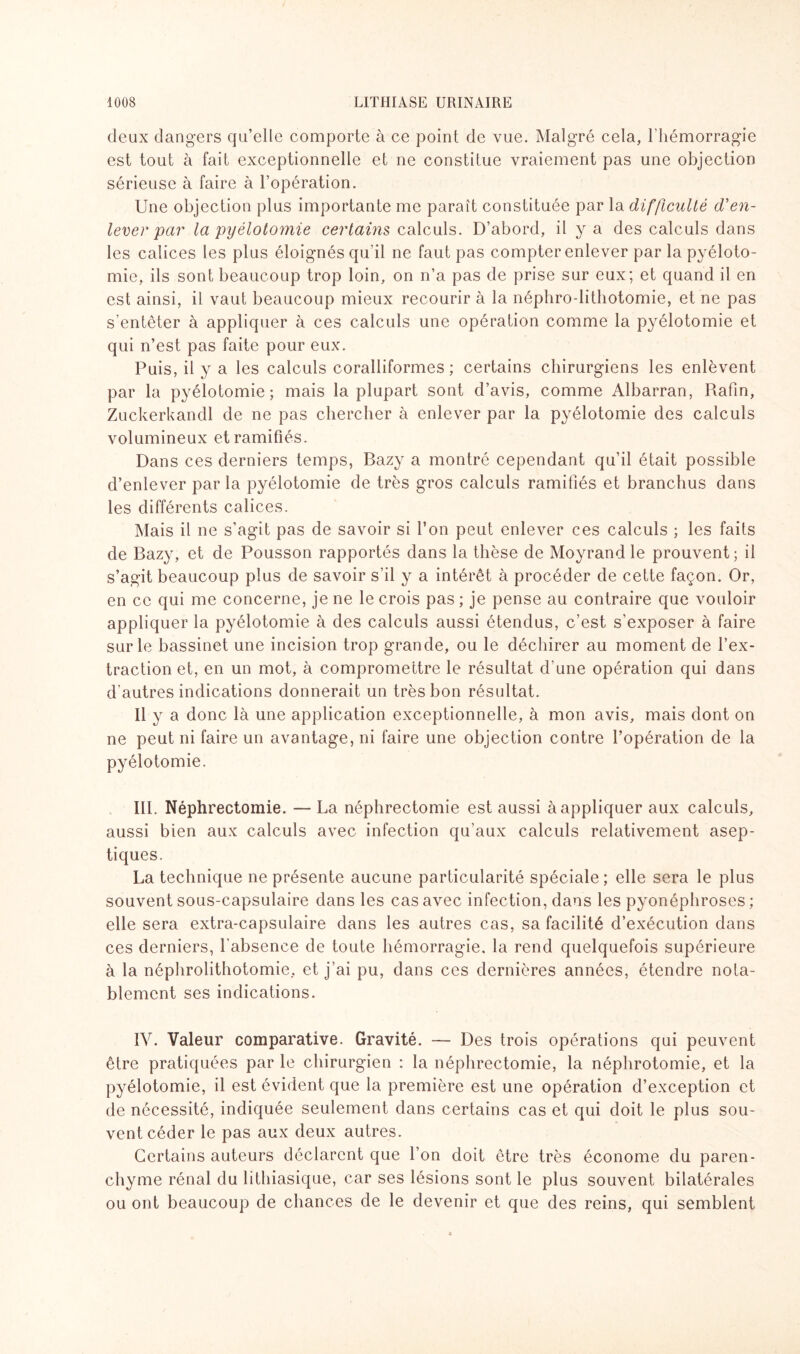 deux dangers qu’elle comporte à ce point de vue. Malgré cela, l’hémorragie est tout à fait exceptionnelle et ne constitue vraiement pas une objection sérieuse à faire à l’opération. Une objection plus importante me paraît constituée par la difficulté d'en¬ lever par la pyélotomie certains calculs. D’abord, il y a des calculs dans les calices les plus éloignés qu’il ne faut pas compter enlever par la pyéloto¬ mie, ils sont beaucoup trop loin, on n’a pas de prise sur eux; et quand il en est ainsi, il vaut beaucoup mieux recourir à la néphro-lithotomie, et ne pas s’entêter à appliquer à ces calculs une opération comme la pyélotomie et qui n’est pas faite pour eux. Puis, il y a les calculs coralliformes ; certains chirurgiens les enlèvent par la pyélotomie; mais la plupart sont d’avis, comme Albarran, Rafin, Zuckerkandl de ne pas chercher à enlever par la pyélotomie des calculs volumineux et ramifiés. Dans ces derniers temps, Bazy a montré cependant qu’il était possible d’enlever par la pyélotomie de très gros calculs ramifiés et branchus dans les différents calices. Mais il ne s’agit pas de savoir si l’on peut enlever ces calculs ; les faits de Bazy, et de Pousson rapportés dans la thèse de Moyrand le prouvent; il s’agit beaucoup plus de savoir s’il y a intérêt à procéder de cette façon. Or, en ce qui me concerne, je ne le crois pas ; je pense au contraire que vouloir appliquer la pyélotomie à des calculs aussi étendus, c’est s’exposer à faire sur le bassinet une incision trop grande, ou le déchirer au moment de l’ex¬ traction et, en un mot, à compromettre le résultat d’une opération qui dans d'autres indications donnerait un très bon résultat. Il y a donc là une application exceptionnelle, à mon avis, mais dont on ne peut ni faire un avantage, ni faire une objection contre l’opération de la pyélotomie. III. Néphrectomie. — La néphrectomie est aussi à appliquer aux calculs, aussi bien aux calculs avec infection qu’aux calculs relativement asep¬ tiques. La technique ne présente aucune particularité spéciale; elle sera le plus souvent sous-capsulaire dans les cas avec infection, dans les pyonéphroses ; elle sera extra-capsulaire dans les autres cas, sa facilité d’exécution dans ces derniers, l’absence de toute hémorragie, la rend quelquefois supérieure à la néphrolithotomie, et j’ai pu, dans ces dernières années, étendre nota¬ blement ses indications. IV. Valeur comparative. Gravité. — Des trois opérations qui peuvent être pratiquées par le chirurgien : la néphrectomie, la néphrotomie, et la pyélotomie, il est évident que la première est une opération d’exception et de nécessité, indiquée seulement dans certains cas et qui doit le plus sou¬ vent céder le pas aux deux autres. Certains auteurs déclarent que l’on doit être très économe du paren¬ chyme rénal du lithiasique, car ses lésions sont le plus souvent bilatérales ou ont beaucoup de chances de le devenir et que des reins, qui semblent