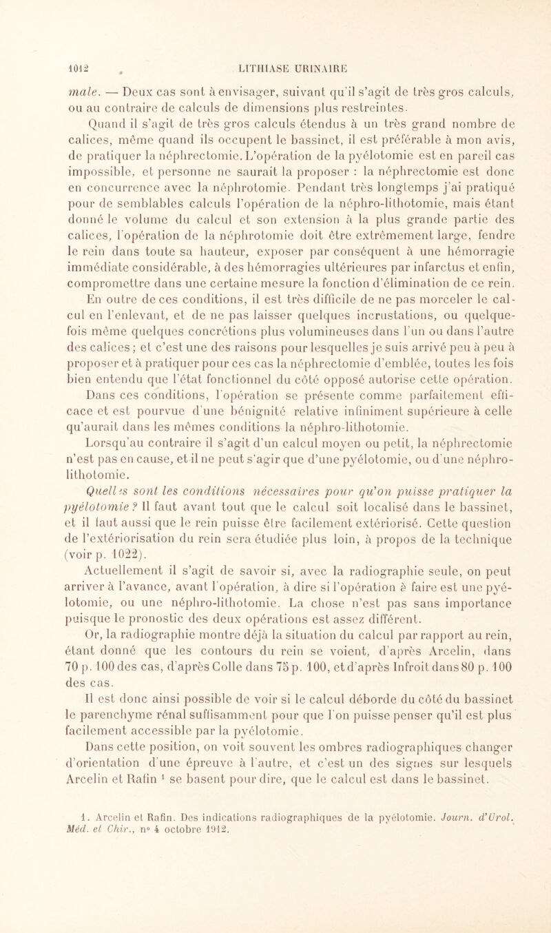 male. — Deux cas sont à envisager, suivant qu’il s’agit de très gros calculs, ou au contraire de calculs de dimensions plus restreintes. Quand il s’agit de très gros calculs étendus à un très grand nombre de calices, même quand ils occupent le bassinet, il est préférable à mon avis, de pratiquer la néphrectomie. L’opération de la pyélotomie est en pareil cas impossible, et personne ne saurait la proposer : la néphrectomie est donc en concurrence avec la néphrotomie. Pendant très longtemps j’ai pratiqué pour de semblables calculs l’opération de la néphro-lithotomie, mais étant donné le volume du calcul et son extension à la plus grande partie des calices, l'opération de la néphrotomie doit être extrêmement large, fendre le rein dans toute sa hauteur, exposer par conséquent à une hémorragie immédiate considérable, à des hémorragies ultérieures par infarctus et enfin, compromettre dans une certaine mesure la fonction d’élimination de ce rein. En outre de ces conditions, il est très difficile de ne pas morceler le cal¬ cul en l’enlevant, et de ne pas laisser quelques incrustations, ou quelque¬ fois même quelques concrétions plus volumineuses dans l'un ou dans l’autre des calices ; et c’est une des raisons pour lesquelles je suis arrivé peu à peu à proposer et à pratiquer pour ces cas la néphrectomie d’emblée, toutes les fois bien entendu que l’état fonctionnel du côté opposé autorise cette opération. Dans ces conditions, l'opération se présente comme parfaitement effi¬ cace et est pourvue d’une bénignité relative infiniment supérieure à celle qu’aurait dans les mêmes conditions la néphro-lithotomie. Lorsqu’au contraire il s’agit d’un calcul moyen ou petit, la néphrectomie n’est pas en cause, et il ne peut s’agir que d’une pyélotomie, ou d’une néphro¬ lithotomie. Quelles sont les conditions nécessaires pour qu'on puisse pratiquer la pyélotomie ? Il faut avant tout que le calcul soit localisé dans le bassinet, et il faut aussi que le rein puisse être facilement extériorisé. Cette question de l’extériorisation du rein sera étudiée plus loin, à propos de la technique (voir p. 1022). Actuellement il s’agit de savoir si, avec la radiographie seule, on peut arriver à l’avance, avant l'opération, à dire si l’opération è faire est une pyé¬ lotomie, ou une néphro-lithotomie. La chose n’est pas sans importance puisque le pronostic des deux opérations est assez différent. Or, la radiographie montre déjà la situation du calcul par rapport au rein, étant donné que les contours du rein se voient, d’après Arcelin, dans 70 p. 100 des cas, d’après Colle dans 75 p. 100, et d’après Infroit dans 80 p. 100 des cas. Il est donc ainsi possible de voir si le calcul déborde du côté du bassinet le parenchyme rénal suffisamment pour que l’on puisse penser qu’il est plus facilement accessible par la pyélotomie. Dans cette position, on voit souvent les ombres radiographiques changer d’orientation d'une épreuve à l'autre, et c’est un des signes sur lesquels Arcelin et Rafin 1 se basent pour dire, que le calcul est dans le bassinet. 1. Arcelin et Rafin. Des indications radiographiques de la pyélotomie. Journ. d’Urol. Méd. et Chir., n° 4 octobre 1912.