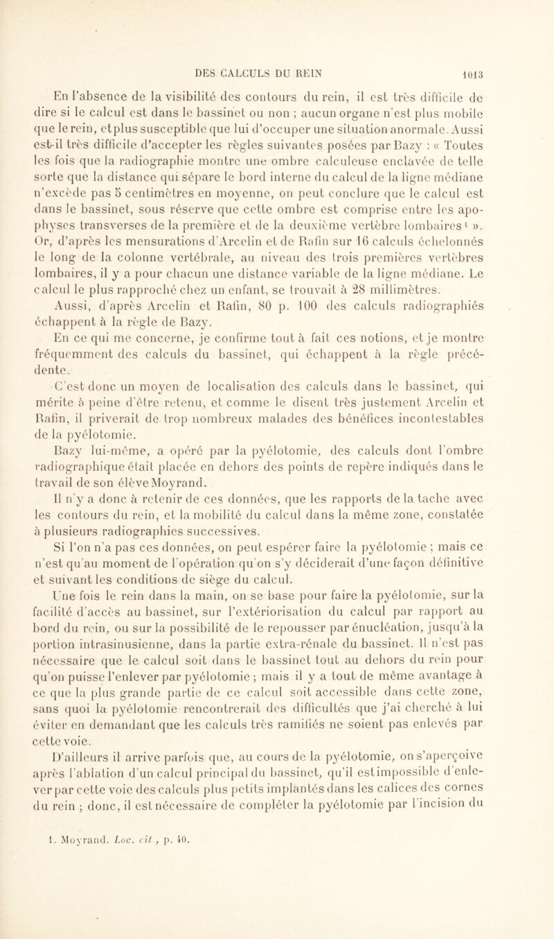 En l’absence de la visibilité des contours du rein, il est très difficile de dire si le calcul est dans le bassinet ou non ; aucun organe n’est plus mobile que le rein, etplus susceptible que lui d’occuper une situation anormale. Aussi est-il très difficile d’accepter les règles suivantes posées par Razy : « Toutes les fois que la radiographie montre une ombre calculeuse enclavée de telle sorte que la distance qui sépare le bord interne du calcul de la ligne médiane n’excède pas 5 centimètres en moyenne, on peut conclure que le calcul est dans le bassinet, sous réserve que cette ombre est comprise entre les apo¬ physes transverses de la première et de la deuxième vertèbre lombaires 1 ». Or, d’après les mensurations d’Arcelin et de Rafin sur 16 calculs échelonnés le long de la colonne vertébrale, au niveau des trois premières vertèbres lombaires, il y a pour chacun une distance variable de la ligne médiane. Le calcul le plus rapproché chez un enfant, se trouvait à 28 millimètres. Aussi, d’après Arcelin et Rafin, 80 p. 100 des calculs radiographiés échappent à la règle de Razy. En ce qui me concerne, je confirme tout à fait ces notions, et je montre fréquemment des calculs du bassinet, qui échappent à la règle précé¬ dente. C’est donc un moyen de localisation des calculs dans le bassinet, qui mérite a peine d'être retenu, et comme le disent très justement Arcelin et Rafin, il priverait de trop nombreux malades des bénéfices incontestables de la pyélotomie. Razy lui-même, a opéré par la pyélotomie, des calculs dont l'ombre radiographique était placée en dehors des points de repère indiqués dans le travail de son élève Moyrand. 11 n'y a donc à retenir de ces données, que les rapports de la tache avec les contours du rein, et la mobilité du calcul dans la même zone, constatée à plusieurs radiographies successives. Si Ton n’a pas ces données, on peut espérer faire la pyélotomie ; mais ce n’est qu’au moment de l'opération qu'on s’y déciderait d’une façon définitive et suivant les conditions de siège du calcul. Une fois le rein dans la main, on se base pour faire la pyélotomie, sur la facilité d’accès au bassinet, sur l’extériorisation du calcul par rapport au bord du rein, ou sur la possibilité de le repousser par énucléation, jusqu’à la portion intrasinusienne, dans la partie extra-rénale du bassinet. Il n’est pas nécessaire que le calcul soit dans le bassinet tout au dehors du rein pour qu’on puisse l’enlever par pyélotomie ; mais il y a tout de même avantage à ce que la plus grande partie de ce calcul soit accessible dans cette zone, sans quoi la pyélotomie rencontrerait des difficultés que j’ai cherché à lui éviter en demandant que les calculs très ramifiés ne soient pas enlevés par cette voie. D’ailleurs il arrive parfois que, au cours de la pyélotomie, on s’aperçoive après l’ablation d’un calcul principal du bassinet, qu’il estimpossible d enle¬ ver par cette voie des calculs plus petits implantés dans les calices des cornes du rein ; donc, il est nécessaire de compléter la pyélotomie par 1 incision du 1. Moyrand. Loc. cit., p. 40.