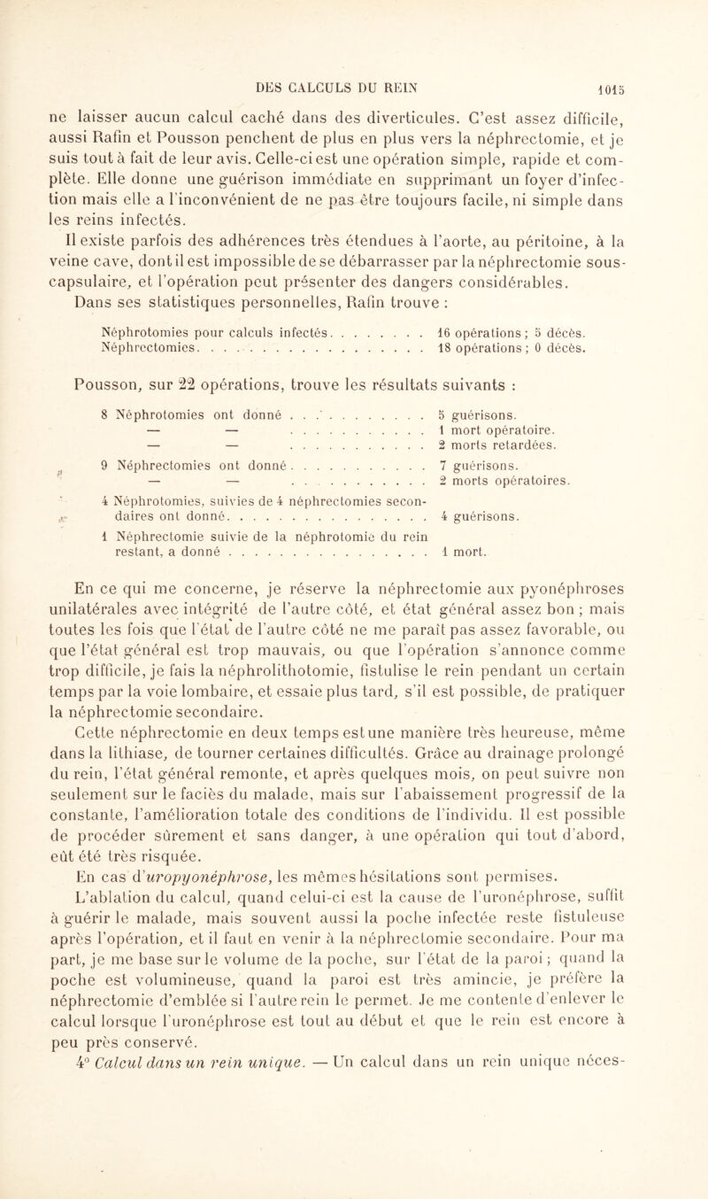 ne laisser aucun calcul caché dans des diverticules. C’est assez difficile, aussi Rafin et Pousson penchent de plus en plus vers la néphrectomie, et je suis tout à fait de leur avis. Celle-ci est une opération simple, rapide et com¬ plète. Elle donne une guérison immédiate en supprimant un foyer d’infec¬ tion mais elle a l'inconvénient de ne pas être toujours facile, ni simple dans les reins infectés. Il existe parfois des adhérences très étendues à l’aorte, au péritoine, à la veine cave, dont il est impossible de se débarrasser par la néphrectomie sous- capsulaire, et l’opération peut présenter des dangers considérables. Dans ses statistiques personnelles, Rafin trouve : Néphrotomies pour calculs infectés.16 opérations; 5 décès. Néphrectomies.18 opérations; 0 décès. Pousson, sur 22 opérations, trouve les résultats suivants : 8 Néphrotomies ont donné . . .'.5 guérisons. — — 1 mort opératoire. — — 2 morts retardées. 9 Néphrectomies ont donné.7 guérisons. — — 2 morts opératoires. 4 Néphrotomies, suivies de 4 néphrectomies secon¬ daires ont donné.4 guérisons. 1 Néphrectomie suivie de la néphrotomie du rein restant, a donné.4 mort. En ce qui me concerne, je réserve la néphrectomie aux pyonéphroses unilatérales avec intégrité de l’autre côté, et état général assez bon ; mais toutes les fois que l'état de l’autre côté ne me paraît pas assez favorable, ou que l’état général est trop mauvais, ou que l'opération s’annonce comme trop difficile, je fais la néphrolithotomie, fistulisé le rein pendant un certain temps par la voie lombaire, et essaie plus tard, s’il est possible, de pratiquer la néphrectomie secondaire. Cette néphrectomie en deux temps estime manière très heureuse, même dans la lithiase, de tourner certaines difficultés. Grâce au drainage prolongé du rein, l’état général remonte, et après quelques mois, on peut suivre non seulement sur le faciès du malade, mais sur l’abaissement progressif de la constante, l’amélioration totale des conditions de l’individu. 11 est possible de procéder sûrement et sans danger, à une opération qui tout d’abord, eut été très risquée. En cas d’uropyonéphrose, les mêmes hésitations sont permises. L’ablation du calcul, quand celui-ci est la cause de l’uronéphrose, suffit à guérir le malade, mais souvent aussi la poche infectée reste listuleuse après l’opération, et il faut en venir à la néphrectomie secondaire. Pour ma part, je me base sur le volume de la poche, sur l'état de la paroi; quand la poche est volumineuse, quand la paroi est très amincie, je préfère la néphrectomie d’emblée si l autrerein le permet. Je me contente d’enlever le calcul lorsque l'uronéphrose est tout au début et que le rein est encore à peu près conservé. 40 Calcul dans un rein unique. —Un calcul dans un rein unique néces-