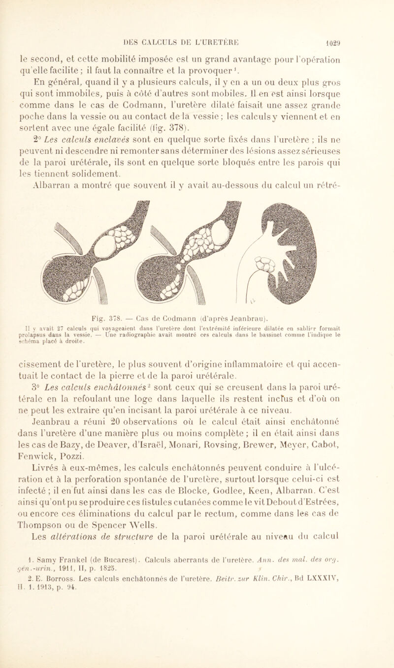 le second, et cette mobilité imposée est un grand avantage pour l’opération qu elle facilite ; il faut la connaître et la provoquer1. En général, quand il y a plusieurs calculs, il y en a un ou deux plus gros qui sont immobiles, puis à côté d’autres sont mobiles. Il en est ainsi lorsque comme dans le cas de Codmann, l’uretère dilaté faisait une assez grande poche dans la vessie ou au contact de la vessie ; les calculs y viennent et en sortent avec une égale facilité (lig. 378). 2° Les calculs enclavés sont en quelque sorte fixés dans l’uretère ; ils ne peuvent ni descendre ni remonter sans déterminer des lésions assez sérieuses de la paroi urétérale, ils sont en quelque sorte bloqués entre les parois qui les tiennent solidement. Albarran a montré que souvent il y avait au-dessous du calcul un rétré- Fig. 378. — Cas de Codmann (d’après Jeanbrau). Il y avait 27 calculs qui voyageaient dans l’uretère dont l’extrémité inférieure dilatée en sablier formait prolapsus dans la vessie. — Une radiographie avait montré ces calculs dans le bassinet comme l’indique le schéma placé à droite. cissement de l'uretère, le plus souvent d’origine inflammatoire et qui accen¬ tuait le contact de la pierre et de la paroi urétérale. 3° Les calculs enchâtonnés2 sont ceux qui se creusent dans la paroi uré¬ térale en la refoulant une loge dans laquelle ils restent inclus et d’où on ne peut les extraire qu’en incisant la paroi urétérale à ce niveau. Jeanbrau a réuni 20 observations oit le calcul était ainsi enchâtonné dans l'uretère d’une manière plus ou moins complète ; il en était ainsi dans les cas de Bazy, de Deaver, d’Israël, Monari, Rovsing, Brewer, Meyer, Cabot, Fenwick, Pozzi. Livrés à eux-mêmes, les calculs enchâtonnés peuvent conduire à l'ulcé¬ ration et à la perforation spontanée de l’uretère, surtout lorsque celui-ci est infecté ; il en fut ainsi dans les cas de Blocke, Godlee, Keen, Albarran. C’est ainsi qu’ont pu se produire ces fistules cutanées comme le vit Debout d’Estrées, ou encore ces éliminations du calcul par le rectum, comme dans les cas de Thompson ou de Spencer Wells. Les altérations de structure de la paroi urétérale au niveau du calcul 1. Samy Frankel (de Bucarest). Calculs aberrants de l’uretère. Ann. des mal. des ory. gén.-urin,, 1911, II, p. 1825. 2. E. Borross. Les calculs enchâtonnés de l’uretère. Beitr.zur Klin. Chir., Bd LXXXIV, II. 1. 1913, p. 94.