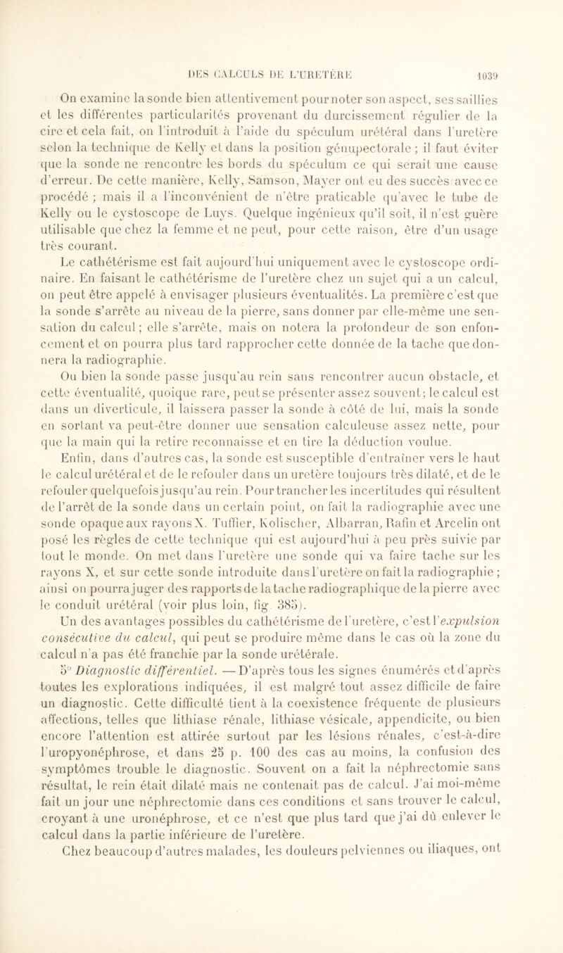 On examine la sonde bien attentivement pour noter son aspect, ses saillies et les différentes particularités provenant du durcissement régulier de la cire et cela fait, on l'introduit à l’aide du spéculum urétéral dans l’uretère selon la technique de Kelly et dans la position génupectorale ; il faut éviter que la sonde ne rencontre les bords du spéculum ce qui serait une cause d’erreur. De cette manière, Kelly, Samson, Mayer ont eu des succès avec ce procédé ; mais il a l’inconvénient de n’être praticable qu’avec le tube de Kelly ou le cystoscope de Luys. Quelque ingénieux qu’il soit, il n’est guère utilisable que chez la femme et ne peut, pour cette raison, être d’un usage très courant. Le cathétérisme est fait aujourd’hui uniquement avec le cystoscope ordi¬ naire. En faisant le cathétérisme de l’uretère chez un sujet qui a un calcul, on peut être appelé à envisager plusieurs éventualités. La première c’est que la sonde s’arrête au niveau de la pierre, sans donner par elle-même une sen¬ sation du calcul ; elle s’arrête, mais on notera la profondeur de son enfon¬ cement et on pourra plus tard rapprocher cette donnée de la tache que don¬ nera la radiographie. Ou bien la sonde passe jusqu’au rein sans rencontrer aucun obstacle, et cette éventualité, quoique rare, peut se présenter assez souvent; le calcul est dans un diverticule, il laissera passer la sonde à côté de lui, mais la sonde en sortant va peut-être donner une sensation calculeuse assez nette, pour que la main qui la retire reconnaisse et en tire la déduction voulue. Enfin, dans d’autres cas, la sonde est susceptible d entrainer vers le haut le calcul urétéral et de le refouler dans un uretère toujours très dilaté, et de le refouler quelquefois jusqu’au rein. Pour trancher les incertitudes qui résultent de l’arrêt de la sonde dans un certain point, on fait la radiographie avec une sonde opaque aux rayons X. Tuffier, Kolischer, Albarran, Rafin et Arcelin ont posé les règles de cette technique qui est aujourd’hui à peu près suivie par tout le monde. On met dans l’uretère une sonde qui va faire tache sur les rayons X, et sur cette sonde introduite dans l'uretère on fait la radiographie ; ainsi on pourra juger des rapports de la tache radiographique de la pierre avec le conduit urétéral (voir plus loin, fig 385). Un des avantages possibles du cathétérisme de l'uretère, c’est l'expulsion consécutive du calcul, qui peut se produire même dans le cas où la zone du calcul n’a pas été franchie par la sonde urétérale. o° Diagnostic différentiel. —D’après tous les signes énumérés et d’après toutes les explorations indiquées, il est malgré tout assez difficile de faire un diagnostic. Cette difficulté tient à la coexistence fréquente de plusieurs affections, telles que lithiase rénale, lithiase vésicale, appendicite, ou bien encore l’attention est attirée surtout par les lésions rénales, c’est-à-dire l’uropyonéphrose, et dans 25 p. 100 des cas au moins, la confusion des symptômes trouble le diagnostic. Souvent on a fait la néphrectomie sans résultat, le rein était dilaté mais ne contenait pas de calcul. J’ai moi-même fait un jour une néphrectomie dans ces conditions et sans trouver le calcul, croyant à une uronéplirose, et ce n’est que plus tard que j’ai dû enlever le calcul dans la partie inférieure de l’uretère. Chez beaucoup d’autres malades, les douleurs pelviennes ou iliaques, ont