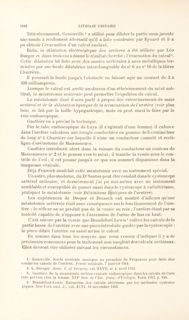 Très récemment, Genouville 1 a utilisé pour dilater la partie sous-jacente une sonde à renflement alternatif qu’il a faite construire par Eynard et il a pu obtenir l’évacuation d’un calcul enclavé. Enfin, la dilatation électrolytique des uretères, a été utilisée par Léo Burger et dans trois cas a donné le résultat cherché ; l’évacuation du calcul2 3. Cette dilatation fut faite avec des sondes urétérales à axes métalliques ter¬ minées par une boule dilatatrice interchangeable du n° 6 aun°16 delafilière Charrière. Ii poussait la boule jusqu’à l’obstacle en faisant agir un courant de 3 à 400 milliampères. Lorsque le calcul est arreté au-dessus d’un rétrécissement du méat uré¬ téral, la méatotomie urétérale peut permettre l’expulsion du calcul. La méatotomie dont il sera parlé à propos des rétrécissements du méat urétéral et de la dilatation kystique de la terminaison de Vuretère (voir plus loin) se fait par la taille hypogastrique, mais on peut aussi la faire par la voie endoscopique. Gauthier en a précisé la technique. Par le tube endoscopique de Luys (il s’agissait d’une femme) il enfonce dans l’uretère calculeux une bougie conductrice en gomme de 5 centimètres de long n° 4 Charrière sur laquelle il visse un conducteur cannelé et recti¬ ligne d’urétrotome de Maisonneuve. Gauthier introduisit alors dans la rainure du conducteur un couteau de Maisonneuve n° 2 et le pousse vers le méat; il tranche la vessie sous le con¬ trôle de l’œil ; il est poussé jusqu’à ce que son sommet disparaisse dans la muqueuse vésicale. Déjà Fenwick avait fait cette méatotomie avec un instrument spécial. Un autre, plus moderne, du Dr Santos peut être conduit dans le cystoscope urétéral ordinaire, et dernièrement j’ai pu moi-même avec un instrument semblable et susceptible de passer aussi dans le cystoscope à cathétérisme, pratiquer la méatotomie (voir Dilatations kystiques de Vuretère). Les expériences de Draper et Braasch ont montré d’ailleurs qu’une méatotomie urétérale était sans conséquence sur le fonctionnement de l’ure¬ tère : le réflexe ne se produit pas de la vessie au rein ; l’uretère étant par sa tonicité capable de s’opposer à l’ascension de l’urine de bas en haut. C’est encore par la vessie que Brandsford Lewis4 enlève les calculs delà partie basse de l uretère avec une pince introduite guidée par la cystoscopie : la pince dilate l’uretère ou saisit même le calcul. En somme dans tous les moyens que nous venons d’indiquer il y a de précieuses ressources pour le traitement non sanglant des calculs urétéraux. Elles devront être utilisées suivant les circonstances. 1. Genouville. Sonde urelérale analogue au parapluie de Fergusson pour faire des¬ cendre les calculs de l’uretère. Presse médicale, 7 janvier 1914. 2. L. Buerger. Amer. J. of Surgery, vol. XXVII. n° 4, avril 1913. 3. Gauthier. De la méatotomie urétéro-vésicale endoscopique dans les calculs de l’ure¬ tère pelvien chez la femme. XVIe Sess. de l'Ass. franç. d'Urologie, Paris 1912, p. 646. 4. Brandsford-Lewis. Extraction des calculs urétéraux par les méthodes cystosco- piques. New-York med. J., vol. XCVI, 16 novembre 1912.