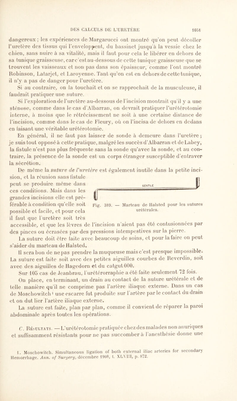 dangereux ; les expériences de Margarucci ont montré qu’on peut décoller U uretère des tissus qui l'enveloppent, du bassinet jusqu’à la vessie chez le chien, sans nuire à sa vitalité, mais il faut pour cela le libérer en dehors de sa tunique graisseuse, car c ’est au-dessous de cette tunique graisseuse que se trouvent les vaisseaux et non pas dans son épaisseur, comme l’ont montré Robinson, Latarjet, et Laroyenne. Tant qu’on est en dehors de cette tunique, il n’y a pas de danger pour l’uretère. Si au contraire, on la touchait et on se rapprochait de la musculeuse, il faudrait pratiquer une suture. Si l’exploration de l’uretère au-dessous de l’incision montrait qu’il y a une sténose, comme dans le cas d’Albarran, on devrait pratiquer l’urétérotomie interne, à moins que le rétrécissement ne soit à une certaine distance de l’incision, comme dans le cas de Fleury, où on l’incisa de dehors en dedans en faisant une véritable urétérotomie. En général, il ne faut pas laisser de sonde à demeure dans l’uretère ; je suis tout opposé à cette pratique, malgré les succès d’Albarran et de Labey, la fistule n’est pas plus fréquente sans la sonde qu’avec la sonde, et au con¬ traire, la présence de la sonde est un corps étranger susceptible d’entraver la sécrétion. De même la suture de Vuretère est également inutile dans la petite inci¬ sion, et la réunion sans fistule peut se produire même dans ces conditions. Mais dans les grandes incisions elle est pré¬ férable à condition qu’elle soit Fig. 389. — Marteau de Halsted pour les sutures possible et facile, et pour cela urétérales, il faut que l’uretère soit très accessible, et que les lèvres de l’incision n’aient pas été contusionnées par des pinces ou écrasées par des pressions intempestives sur la pierre. La suture doit être laite avec beaucoup de soins, et pour la faire on peut s’aider du marteau de Halsted. Il sera bon de ne pas prendre la muqueuse mais c’est presque impossible. La suture est faite soit avec des petites aiguilles courbes de Reverdin, soit avec des aiguilles dellagedorn et du catgut 000. Sur 105 cas de Jeanbrau, l'urétérorraphie a été faite seulement 72 lois. On place, en terminant, un drain au contact de la suture urétérale et de telle manière qu’il ne comprime pas l’artère iliaque externe. Dans un cas de Moschowitch1 une escarre fut produite sur l’artère parle contact du drain et on dut lier l’artère iliaque externe. La suture est faite, plan par plan, comme il convient de réparer la paroi abdominale après toutes les opérations. C. Résultats. —L’urétérotomie pratiquée chez des malades non anuriques et suffisamment résistants pour ne pas succomber à l’anesthésie donne une 1. Moschowitch. Simidtaneous ligation of both externat iliac arleries for secondary Hemorrhage. Ann. of Surgery, décembre 1908, t. XLN1II, p. 872.