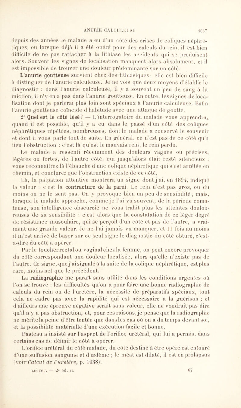 depuis des années le malade a eu d’un côté des crises de coliques néphré¬ tiques, ou lorsque déjà il a été opéré pour des calculs du rein, il est bien difficile de ne pas rattacher à la lithiase les accidents qui se produisent alors. Souvent les signes de localisation manquent alors absolument, et il est impossible de trouver une douleur prédominante sur un côté. L’anurie goutteuse survient chez des lithiasiques; elle est bien difficile à distinguer de l’anurie calculeuse. .Je ne vois que deux moyens d établir le diagnostic : dans l'anurie calculeuse, il y a souvent un peu de sang à la miction, il n’y en a pas dans l’anurie goutteuse. En outre, les signes déloca¬ lisation dont je parlerai plus loin sont spéciaux à l’anurie calculeuse. Enfin l'anurie goutteuse coïncide d'habitude avec une attaque de goutte. 2° Quel est le côté lésé? — L’interrogatoire du malade vous apprendra* quand il est possible, qu’il y a eu dans le passé d’un côté des coliques néphrétiques répétées, nombreuses, dont le malade a conservé le souvenir et dont il vous parle tout de suite. En général, ce n’est pas de ce côté qu’a lieu l’obstruction : c’est là qu'est le mauvais rein, le rein perdu. Le malade a ressenti récemment des douleurs vagues ou précises, légères ou fortes, de l’autre côté, qui jusqu alors était resté silencieux : vous reconnaîtrez là l’ébauche d'une colique néphrétique qui s’est arrêtée en chemin, et conclurez que l’obstruction existe de ce côté. Là, la palpation attentive montrera un signe dont j’ai, en 1894, indiqué la valeur : c’est la contracture de la paroi. Le rein n’est pas gros, ou du moins on ne le sent pas. On y provoque bien un peu de sensibilité ; mais, lorsque le malade approche, comme je l’ai vu souvent, de la période coma¬ teuse, son intelligence obscurcie ne vous trahit plus les atteintes doulou¬ reuses de sa sensibilité : c’est alors que la constatation de ce léger degré de résistance musculaire, qui se perçoit d’un côté et pas de l'autre, a vrai¬ ment une grande valeur. Je ne l’ai jamais vu manquer, et I 1 fois au moins il m’est arrivé de baser sur ce seul signe le diagnostic du côté obturé, c’est- à-dire du côté à opérer. Parle toucher rectal ou vaginal chez la femme, on peut encore provoquer du côté correspondant une douleur localisée, alors qu’elle n’existe pas de l’autre. Ce signe, quej'aisignaléà la suite de la colique néphrétique, est plus rare, moins net que le précédent. La radiographie me paraît sans utilité dans les conditions urgentes où l’on se trouve : les difficultés qu’on a pour faire une bonne radiographie de calculs du rein ou de l’uretère, la nécessité de préparatifs spéciaux, tout cela ne cadre pas avec la rapidité qui est nécessaire à la guérison ; et d'ailleurs une épreuve négative serait sans valeur, elle ne voudrait pas dire qu’il n’y a pas obstruction, et, pour ces raisons, je pense que la radiographie ne mérite la peine d’être tentée que dansles cas où on a du temps devant soi, et la possibilité matérielle d’une exécution facile et bonne. Pasteau a insisté sur l’aspect de l’orifice urétéral, qui lui a permis, dans certains cas de définir le côté à opérer. L’orifice urétéral du côté malade, du côté destiné à être opéré est entouré d’une suffusion sanguine et d’œdème ; le méat est dilaté, il est en prolapsus (voir Calcul de V uretère, p. 1038).
