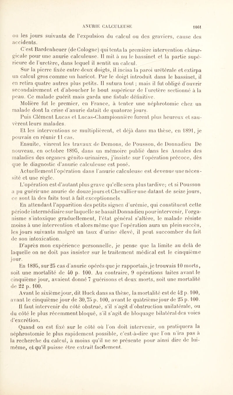 ou les jours suivants de l’expulsion du calcul ou des graviers, cause des accidents. C’est Bardenheuer (de Cologne) qui tenta la première intervention chirur¬ gicale pour une anurie calculeuse. Il mit à nu le bassinet et la partie supé¬ rieure de l’uretère, dans lequel il sentit un calcul. Sur la pierre fixée entre deux doigts, il incisa la paroi urétérale et extirpa un calcul gros comme un haricot. Par le doigt introduit dans le bassinet, il en retira quatre autres plus petits. Il sutura tout ; mais il fut obligé d’ouvrir secondairement et d’aboucher le bout supérieur de l’uretère sectionné à la peau. Ce malade guérit mais garda une fistule définitive. Molière fut le premier, en France, à tenter une néphrotomie chez un malade dont la crise d’anurie datait de quatorze jours. Puis Clément Lucas et Lucas-Championnière furent plus heureux et sau¬ vèrent leurs malades. Et les interventions se multiplièrent, et déjà dans ma thèse, en 1891, je pouvais en réunir il cas. Ensuite, vinrent les travaux de Démons, de Pousson, de Donnadieu De nouveau, en octobre 1895, dans un mémoire publié dans les Annales des maladies des organes génito-urinaires, j’insiste sur l'opération précoce, dès que le diagnostic d’anurie calculeuse est posé. Actuellement l'opération dans l’anurie calculeuse est devenue une néces¬ sité et une règle. L’opération est d’autant plus grave qu’elle sera plus tardive; et si Pousson a pu guérir une anurie de douze jours et Chevallier une datant de seize jours, ce sont là des faits tout à fait exceptionnels. En attendant l’apparition des petits signes d’urémie, qui constituent cette période intermédiaire sur laquelle se basait Donnadieu pour intervenir, l’orga¬ nisme s'intoxique graduellement, l’état général s’altère, le malade résiste moins à une intervention et alors même que l’opération aura un plein succès, les jours suivants malgré un taux d’urine élevé, il peut succomber du fait de son intoxication. D’après mon expérience personnelle, je pense que la limite au delà de laquelle on ne doit pas insister sur le traitement médical est le cinquième jour. En 1895, sur 25 cas d’anurie opérés que je rapportais, je trouvais 10 morts, soit une mortalité de 40 p. 100. Au contraire, 9 opérations laites avant le cinquième jour, avaient donné 7 guérisons et deux morts, soit une mortalité de 22 p. 100. Avant le sixième jour, dit tluck dans sa thèse, la mortalité est de 42 p. 100, avant le cinquième jour de 30,75 p. 100, avant le quàtrièmejour de 25 p. 100. 11 faut intervenir du côté obstrué, s’il s’agit d’obstruction unilatérale, ou du côté le plus récemment bloqué, s’il s’agit de bloquage bilatéral des voies d’excrétion. Quand on est fixé sur le côté où l’on doit intervenir, on pratiquera la néphrostomie le plus rapidement possible, c’est-à-dire que l’on n’ira pas à la recherche du calcul, à moins qu’il ne se présente pour ainsi dire de lui- même, et qu’il puisse être extrait facilement.