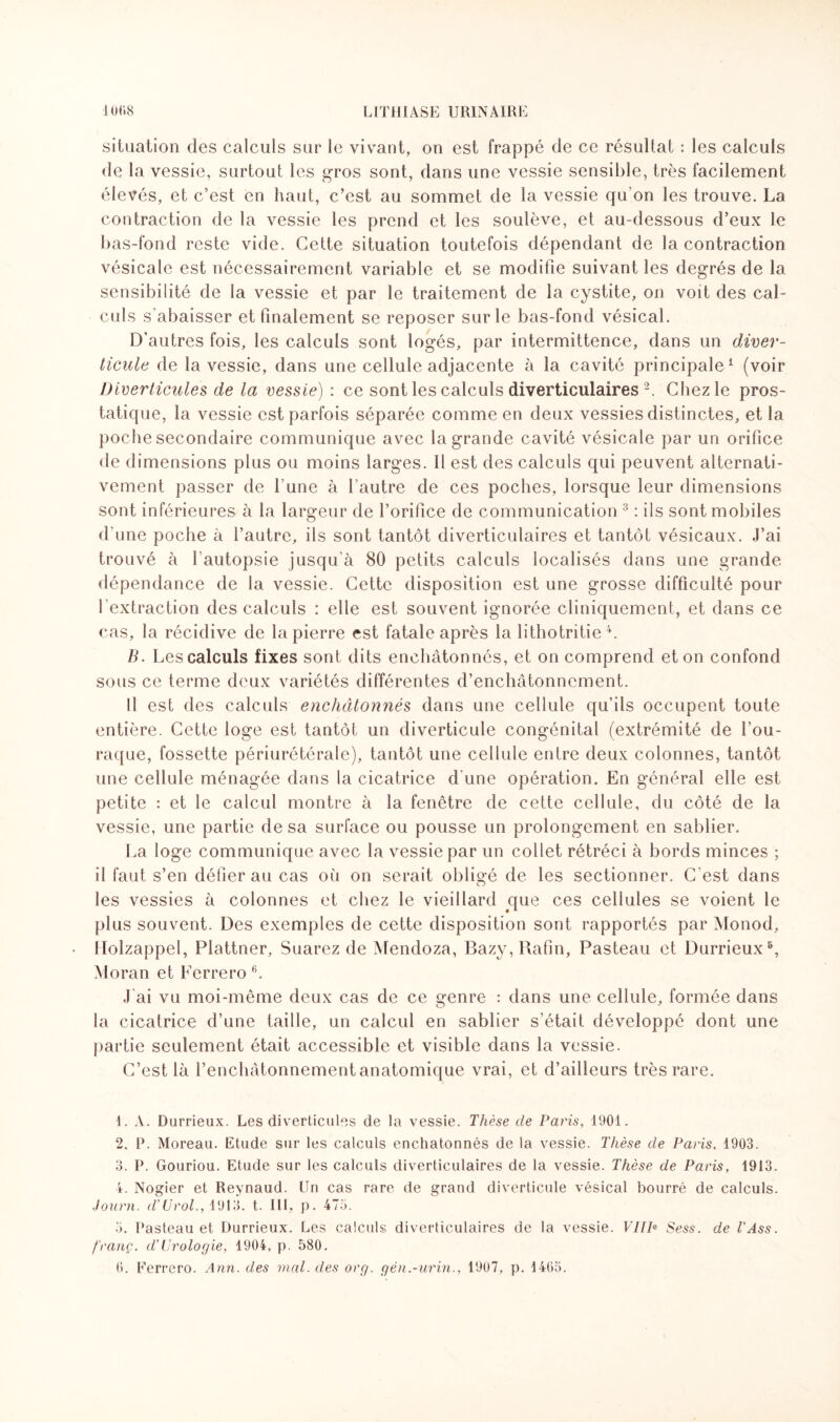 situation des calculs sur le vivant, on est frappé de ce résultat : les calculs de la vessie, surtout les gros sont, dans une vessie sensible, très facilement élevés, et c’est en haut, c’est au sommet de la vessie qu’on les trouve. La contraction de la vessie les prend et les soulève, et au-dessous d’eux le bas-fond reste vide. Cette situation toutefois dépendant de la contraction vésicale est nécessairement variable et se modifie suivant les degrés de la sensibilité de la vessie et par le traitement de la cystite, on voit des cal¬ culs s’abaisser et finalement se reposer sur le bas-fond vésical. D'autres fois, les calculs sont logés, par intermittence, dans un diver¬ ticule de la vessie, dans une cellule adjacente à la cavité principale1 (voir Diverticules de la vessie) : ce sontlescalculs diverticulaires 2. Chez le pros¬ tatique, la vessie est parfois séparée comme en deux vessies distinctes, et la poche secondaire communique avec la grande cavité vésicale par un orifice de dimensions plus ou moins larges. Il est des calculs qui peuvent alternati¬ vement passer de l'une à l’autre de ces poches, lorsque leur dimensions sont inférieures à la largeur de l’orifice de communication 3 : ils sont mobiles d'une poche à l’autre, ils sont tantôt diverticulaires et tantôt vésicaux. J’ai trouvé à l’autopsie jusqu’à 80 petits calculs localisés dans une grande dépendance de la vessie. Cette disposition est une grosse difficulté pour ! extraction des calculs : elle est souvent ignorée cliniquement, et dans ce cas, la récidive de la pierre est fatale après la lithotritie 4. B. Les calculs fixes sont dits enchâtonnés, et on comprend et on confond sous ce terme deux variétés différentes d’enchâtonncment. Il est des calculs enchâtonnés dans une cellule qu’ils occupent toute entière. Cette loge est tantôt un diverticule congénital (extrémité de fou- raque, fossette périurétérale), tantôt une cellule entre deux colonnes, tantôt une cellule ménagée dans la cicatrice d'une opération. En général elle est petite : et le calcul montre à la fenêtre de cette cellule, du côté de la vessie, une partie de sa surface ou pousse un prolongement en sablier. La loge communique avec la vessie par un collet rétréci à bords minces ; il faut s’en défier au cas où on serait obligé de les sectionner. C’est dans les vessies à colonnes et chez le vieillard que ces cellules se voient le plus souvent. Des exemples de cette disposition sont rapportés par Monod, Holzappel, Plattner, Suarez de Mendoza, Bazy,Rafin, Pasteau et Durrieux5, Moran et Ferrero 6. J'ai vu moi-même deux cas de ce genre : dans une cellule, formée dans la cicatrice d’une taille, un calcul en sablier s’était développé dont une partie seulement était accessible et visible dans la vessie. C’est là l’enchâtonnement anatomique vrai, et d’ailleurs très rare. 1. A. Durrieux. Les diverticules de la vessie. Thèse de Paris, 1901. 2. P. Moreau. Etude sur les calculs enchâtonnés de la vessie. Thèse de Paris, 1903. 3. P. Gouriou. Etude sur les calculs diverticulaires de la vessie. Thèse de Paris, 1913. 4. Nogier et Reynaud. Un cas rare de grand diverticule vésical bourré de calculs. Journ. d'Urol., 1913. t. III, p. 475. 3. Pasteau et Durrieux. Les calculs diverticulaires de la vessie. VHP Sess. de T Ass. franç. d’Urologie, 1904, p. 580.