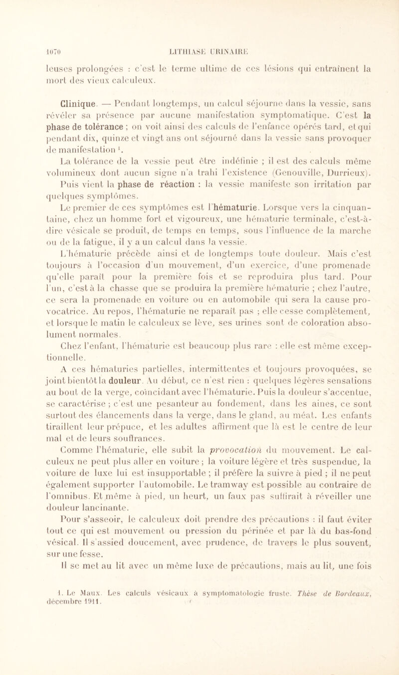 leuses prolongées : c’est le terme ultime de ces lésions qui entraînent la mort des vieux calculeux. Clinique. — Pendant longtemps, un calcul séjourne dans la vessie, sans révéler sa présence par aucune manifestation symptomatique. C’est la phase de tolérance ; on voit ainsi des calculs de l’enfance opérés tard, et qui pendant dix, quinze et vingt ans ont séjourné dans la vessie sans provoquer de manifestation L La tolérance de la vessie peut être indéfinie ; il est des calculs même volumineux dont aucun signe n’a trahi l’existence (Genouville, Durrieux). Puis vient la phase de réaction : la vessie manifeste son irritation par q u e 1 q u e s s y m p tô mes. Le premier de ces symptômes est l'hématurie. Lorsque vers la cinquan¬ taine, chez un homme fort et vigoureux, une hématurie terminale, c’est-à- dire vésicale se produit, de temps en temps, sous l’influence de la marche ou de la fatigue, il y a un calcul dans la vessie. L’hématurie précède ainsi et de longtemps toute douleur. Mais c’est toujours à l’occasion d’un mouvement, d’un exercice, d’une promenade qu’elle paraît pour la première fois et se reproduira plus tard. Pour l’un, c’est à la chasse que se produira la première hématurie ; chez l’autre, ce sera la promenade en voiture ou en automobile qui sera la cause pro¬ vocatrice. Au repos, l’hématurie ne reparaît pas ; elle cesse complètement, et lorsque le matin le calculeux se lève, ses urines sont de coloration abso¬ lument normales. Chez l’enfant, l’hématurie est beaucoup plus rare : elle est même excep¬ tionnelle. A ces hématuries partielles, intermittentes et toujours provoquées, se joint bientôt la douleur. Au début, ce n’est rien : quelques légères sensations au bout de la verge, coïncidant avec l’hématurie. Puis la douleur s’accentue, se caractérise ; c’est une pesanteur au fondement, dans les aines, ce sont surtout des élancements dans la verge, dans le gland, au méat. Les enfants tiraillent leur prépuce, et les adultes affirment que là est le centre de leur mal et de leurs souffrances. Comme l’hématurie, elle subit la provocation du mouvement. Le cal¬ culeux ne peut plus aller en voiture; la voiture légère et très suspendue, la voiture de luxe lui est insupportable ; il préfère la suivre à pied ; il ne peut également supporter l’automobile. Le tramway est possible au contraire de l'omnibus. Et même à pied, un heurt, un faux pas suffirait à réveiller une douleur lancinante. Pour s’asseoir, le calculeux doit prendre des précautions : il faut éviter tout ce qui est mouvement ou pression du périnée et par là du bas-fond vésical. Il s'assied doucement, avec prudence, de travers le plus souvent, sur une fesse. Il se met au lit avec un même luxe de précautions, mais au lit, une fois 1. Le Maux. Les calculs vésicaux à symptomatologie truste. Thèse de Bordeaux, décembre 1911. <