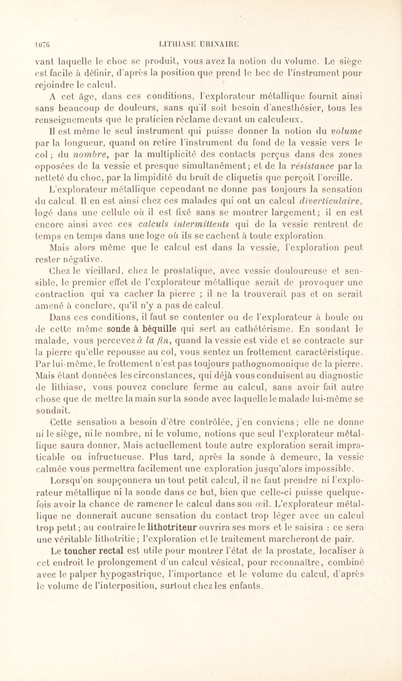 vant laquelle le choc se produit, vous avez la notion du volume. Le siège est facile à définir, d’après la position que prend le bec de l’instrument pour rejoindre le calcul. A cet âge, dans ces conditions, l’explorateur métallique fournit ainsi sans beaucoup de douleurs, sans qu'il soit besoin d’anesthésier, tous les renseignements que le praticien réclame devant un calculeux. Il est même le seul instrument qui puisse donner la notion du volume par la longueur, quand on retire l’instrument du fond de la vessie vers le col ; du nombre, par la multiplicité des contacts perçus dans des zones opposées de la vessie et presque simultanément; et de la résistance parla netteté du choc, par la limpidité du bruit de cliquetis que perçoit l’oreille. L’explorateur métallique cependant ne donne pas toujours la sensation du calcul. Il en est ainsi chez ces malades qui ont un calcul diverticulaire, logé dans une cellule où il est fixé sans se montrer largement; il en est encore ainsi avec ces calculs intermittents qui de la vessie rentrent de temps en temps dans une loge où ils se cachent à toute exploration. Mais alors même que le calcul est dans la vessie, l’exploration peut rester négative. Chez le vieillard, chez le prostatique, avec vessie douloureuse et sen¬ sible, le premier effet de l’explorateur métallique serait de provoquer une contraction qui va cacher la pierre ; il ne la trouverait pas et on serait amené à conclure, qu’il n’y a pas de calcul. Dans ces conditions, il faut se contenter ou de l’explorateur à boule ou de cette même sonde à béquille qui sert au cathétérisme. En sondant le malade, vous percevez à la fin, quand la vessie est vide et se contracte sur la pierre qu’elle repousse au col, vous sentez un frottement caractéristique. Par lui-même, le frottement n’est pas toujours pathognomonique de la pierre. Mais étant données les circonstances, qui déjà vous conduisent au diagnostic de lithiase, vous pouvez conclure ferme au calcul, sans avoir fait autre chose que de mettre la main sur la sonde avec laquelle le malade lui-même se sondait. Cette sensation a besoin d’être contrôlée, j’en conviens; elle ne donne ni le siège, ni le nombre, ni le volume, notions que seul l’explorateur métal¬ lique saura donner, Mais actuellement toute autre exploration serait impra¬ ticable ou infructueuse. Plus tard, après la sonde à demeure, la vessie calmée vous permettra facilement une exploration jusqu’alors impossible. Lorsqu’on soupçonnera un tout petit calcul, il ne faut prendre ni l’explo¬ rateur métallique ni la sonde dans ce but, bien que celle-ci puisse quelque¬ fois avoir la chance de ramener le calcul dans son œil. L’explorateur métal¬ lique ne donnerait aucune sensation du contact trop léger avec un calcul trop petit; au contraire le lithotriteur ouvrira ses mors et le saisira : ce sera une véritable lithotritie ; l’exploration et le traitement marcheront de pair. Le toucher rectal est utile pour montrer l'état de la prostate, localiser à cet endroit le prolongement d’un calcul vésical, pour reconnaître, combiné avec le palper hypogastrique, l’importance et le volume du calcul, d'après le volume de l’interposition, surtout chez les enfants.