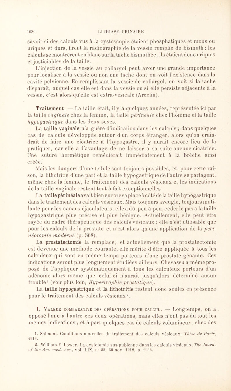 savoir si des calculs vus à la cystoscopie étaient phosphatiques et mous ou uriques et durs, firent la radiographie de la vessie remplie de bismuth ; les calculs se montrèrent en blanc sur la tache bismuthée, ils étaient donc uriques et justiciables de la taille. L’injection de la vessie au collargol peut avoir une grande importance pour localiser à la vessie ou non une tache dont on voit l’existence dans la cavité pelvienne. En remplissant la vessie de collargol, on voit si la tache disparaît, auquel cas elle est dans la vessie ou si elle persiste adjacente à la vessie, c’est alors qu’elle est extra-vésicale (Arcelin). Traitement. — La taille était, il y a quelques années, représentée ici par la taille vaginale chez la femme, la taille périnéale chez l’homme et la taille hypogastrique dans les deux sexes. La taille vaginale n’a guère d’indication dans les calculs ; dans quelques cas de calculs développés autour d'un corps étranger, alors qu’on crain¬ drait de faire une cicatrice à l’hypogastre, il y aurait encore lieu de la pratiquer, car elle a l’avantage de ne laisser à sa suite aucune cicatrice. Une suture hermétique remédierait immédiatement à la brèche ainsi créée. Mais les dangers d’une fistule sont toujours possibles, et, pour cette rai¬ son, la lithotritie d'une part et la taille hypogastrique de l’autre se partagent, même chez la femme, le traitement des calculs vésicaux et les indications de la taille vaginale restent tout à fait exceptionnelles. La taille périnéale avait bien encore sa place à côté de la taille hypogastrique dans le traitement des calculs vésicaux. Mais toujours aveugle, toujours muti¬ lante pour les canaux éjaculateurs, elle a dû, peu à peu, céder le pas à la taille hypogastrique plus précise et plus bénigne. Actuellement, elle peut être rayée du cadre thérapeutique des calculs vésicaux ; elle n’est utilisable que pour les calculs de la prostate et n’est alors qu’une application de la péri¬ néotomie moderne (p. 568). La prostatectomie la remplace; et actuellement que la prostatectomie est devenue une méthode courante, elle mérite d’être appliquée à tous les calculeux qui sont en même temps porteurs d’une prostate gênante. Ces indications seront plus longuement étudiées ailleurs. Chevassua même pro¬ posé de l’appliquer systématiquement à tous les calculeux porteurs d'un adénome alors même que celui-ci n’aurait jusqu’alors déterminé aucun trouble1 (voir plus loin. Hypertrophie prostatique). La taille hypogastrique et la lithotritie restent donc seules en présence pour le traitement des calculs vésicaux2. I. Valeur comparative des opérations pour calcul. — Longtemps, on a opposé l’une à l’autre ces deux opérations, mais elles n’ont pas du tout les mêmes indications ; et à part quelques cas de calculs volumineux, chez des 1. Salmont. Conditions nouvelles du traitement des calculs vésicaux. Thèse de Paris, 1913. 2. William-E. Lowcr. La cystotomie sus-pubienne dans les calculs vésicaux, The Journ. of the Am. med. Ass., vol. L1X, n° 22, 30 nov. 1912, p. 1956.