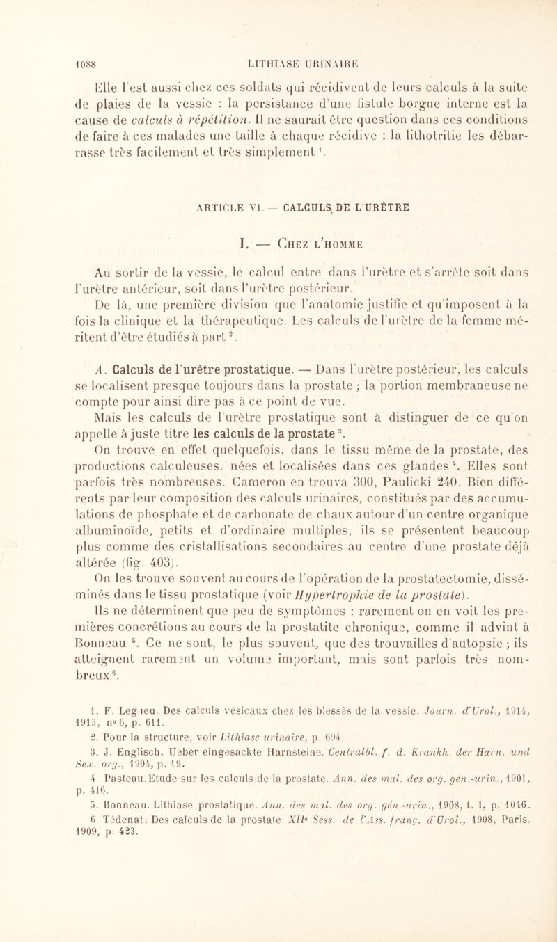 Elle I est aussi chez ces soldats qui récidivent de leurs calculs à la suite de plaies de la vessie : la persistance d’une fistule borgne interne est la cause de calculs à répétition. Il ne saurait être question dans ces conditions de faire à ces malades une taille à chaque récidive : la lithotritie les débar¬ rasse très facilement et très simplementi. ARTICLE VL — CALCULS DE L'URÈTRE I. -— Chez l'homme Au sortir de la vessie, le calcul entre dans l’urètre et s’arrête soit dans l’urètre antérieur, soit dans l’urètre postérieur. De là, une première division que l’anatomie justifie et qu’imposent à la fois la clinique et la thérapeutique. Les calculs de l’urètre de la femme mé¬ ritent d’être étudiés à part2. A. Calculs de l’urètre prostatique. — Dans l’urètre postérieur, les calculs se localisent presque toujours dans la prostate ; la portion membraneuse ne compte pour ainsi dire pas à ce point de vue. Mais les calculs de l’urètre prostatique sont à distinguer de ce qu’on appelle ajuste titre les calculs de la prostate3. On trouve en effet quelquefois, dans le tissu même de la prostate, des productions calculeuses. nées et localisées dans ces glandes4. Elles sont parfois très nombreuses. Cameron en trouva 300, Paulicki 240. Bien diffé¬ rents par leur composition des calculs urinaires, constitués par des accumu¬ lations de phosphate et de carbonate de chaux autour d’un centre organique albuminoïde, petits et d’ordinaire multiples, ils se présentent beaucoup plus comme des cristallisations secondaires au centre d’une prostate déjà altérée (fig. 403j. On les trouve souvent au cours de l’opération de la prostatectomie, dissé¬ minés dans le tissu prostatique (voir Hypertrophie de la prostate). Ils ne déterminent que peu de symptômes : rarement on en voit les pre¬ mières concrétions au cours de la prostatite chronique, comme il advint à Bonneau 5. Ce ne sont, le plus souvent, que des trouvailles d’autopsie ; ils atteignent rarement un volume important, mois sont parfois très nom¬ breux6. 1. F. Leg leu. Des calculs vésicaux chez les blessés de la vessie. Journ. d'Urol., 1914, 1915, n° 6, p. 611. 2. Pour la structure, voir Lithiase urinaire, p. 694. 3. J. Englisch. Ueber eingesackte Harnsteine. Centralbl. f. d. Krankh. der Harn. und Sex. org., 1904, p. 19. 4. Pasteau.Etude sur les calculs de la prostate. Ann. des mal. des org. gén.-urin., 1901, p. 416. 5. Bonneau. Lithiase prostatique. Ann. des mal. des org. gén.-urin., 1908, t. 1, p. 1046. 6. Tédenat: Des calculs de la prostate. A7/a Sess. de l'Â3s. franc. d'Urol., 1908, Paris. 1909, p. 423.