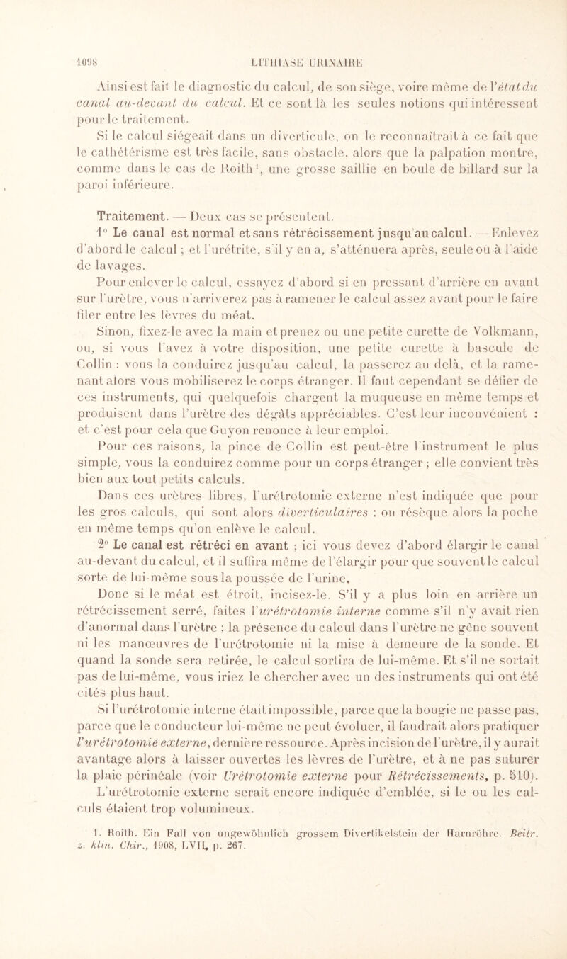 Ainsi est fait le diagnostic du calcul, de son siège, voire même de Y état du canal au-devant du calcul. Et ce sont là les seules notions qui intéressent pour le traitement. Si le calcul siégeait dans un diverticule, on le reconnaîtrait à ce fait que le cathétérisme est très facile, sans obstacle, alors que la palpation montre, comme dans le cas de Roith1, une grosse saillie en boule de billard sur la paroi inférieure. Traitement. — Deux cas se présentent. 1° Le canal est normal et sans rétrécissement jusqu’au calcul. — Enlevez d’abord le calcul ; et l’urétrite, s il y en a, s’atténuera après, seule ou à l’aide de lavages. Pour enlever le calcul, essayez d’abord si en pressant d’arrière en avant sur l'urètre, vous n’arriverez pas à ramener le calcul assez avant pour le faire hier entre les lèvres du méat. Sinon, fixez le avec la main et prenez ou une petite curette de Volkmann, ou, si vous l'avez à votre disposition, une petite curette à bascule de Collin : vous la conduirez jusqu’au calcul, la passerez au delà, et la rame¬ nant alors vous mobiliserez le corps étranger. Il faut cependant se défier de ces instruments, qui quelquefois chargent la muqueuse en même temps et produisent dans l’urètre des dégâts appréciables. C’est leur inconvénient : et c'est pour cela que Guyon renonce à leur emploi. Pour ces raisons, la pince de Collin est peut-être l’instrument le plus simple, vous la conduirez comme pour un corps étranger ; elle convient très bien aux tout petits calculs. Dans ces urètres libres, l’urétrotomie externe n’est indiquée que pour les gros calculs, qui sont alors diverticulaires : on résèque alors la poche en même temps qu’on enlève le calcul. 2° Le canal est rétréci en avant ; ici vous devez d’abord élargir le canal au-devant du calcul, et il suffira même de l’élargir pour que souvent le calcul sorte de lui-même sous la poussée de l’urine. Donc si le méat est étroit, incisez-le. S’il y a plus loin en arrière un rétrécissement serré, faites Y urétrotomie interne comme s’il n'y avait rien d’anormal dans l’urètre ; la présence du calcul dans l’urètre ne gêne souvent ni les manœuvres de l'urétrotomie ni la mise à demeure de la sonde. Et quand la sonde sera retirée, le calcul sortira de lui-même. Et s’il ne sortait pas de lui-même, vous iriez le chercher avec un des instruments qui ont été cités plus haut. Si l’urétrotomie interne était impossible, parce que la bougie ne passe pas, parce que le conducteur lui-même ne peut évoluer, il faudrait alors pratiquer Vurétrotomie externe, dernière ressource. Après incision de 1 urètre, il y aurait avantage alors à laisser ouvertes les lèvres de l’urètre, et à ne pas suturer la plaie périnéale (voir Urétrotomie externe pour Rétrécissements, p. 510). L’urétrotomie externe serait encore indiquée d’emblée, si le ou les cal¬ culs étaient trop volumineux. 1. Roith. Ein Fall von ungewôhnlich grossem Divertikelstein der Harnrôhre. Beitr. z. klin. dur., 1908, LVII, p. 267.