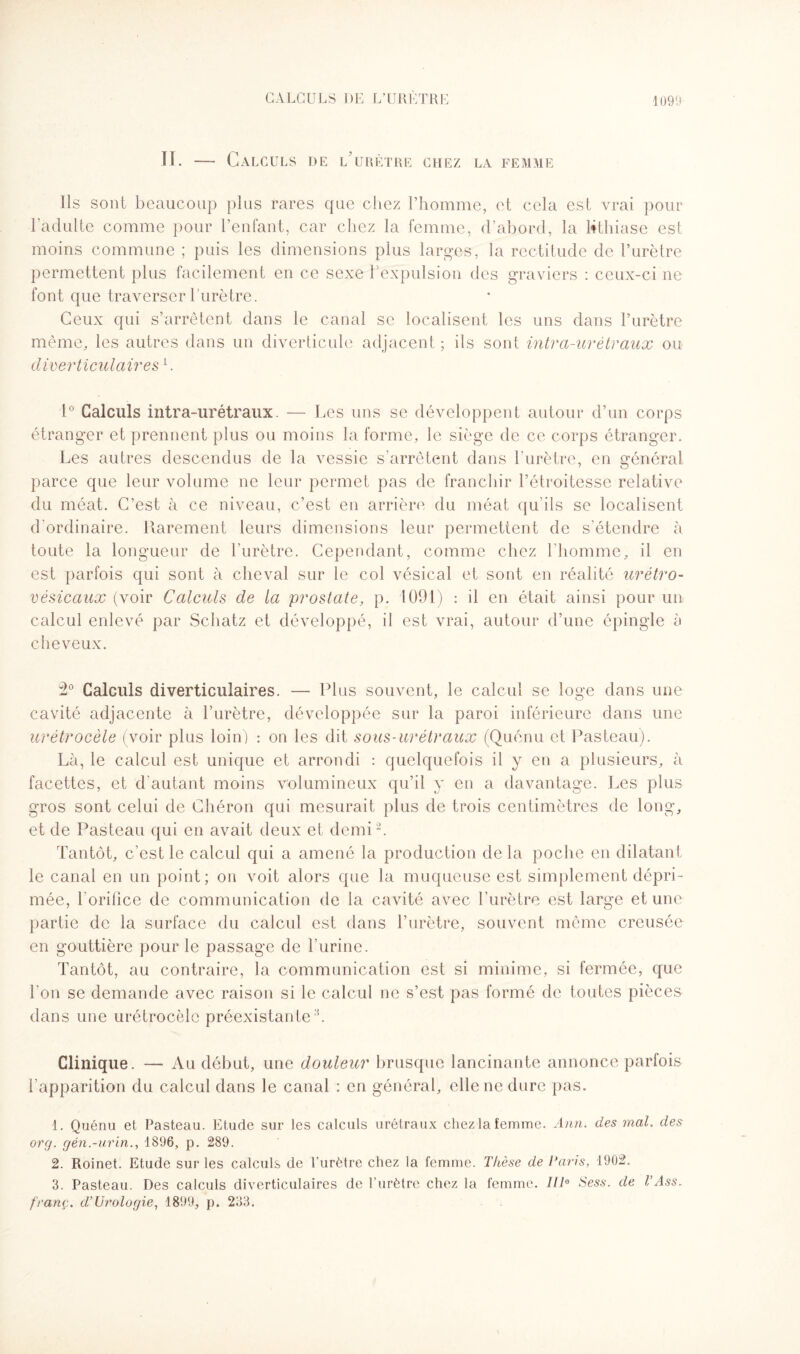 II. — Calculs de l’urètre chez la femme Ils sont beaucoup plus rares que chez l’homme, et cela est vrai pour l'adulte comme pour l’enfant, car chez la femme, d’abord, la lithiase est moins commune ; puis les dimensions plus larges, la rectitude de l’urètre permettent plus facilement en ce sexe l’expulsion des graviers : ceux-ci ne font que traverser l’urètre. Ceux qui s’arrêtent dans le canal se localisent les uns dans l’urètre même, les autres dans un diverticule adjacent ; ils sont intra-urètraux ou diverticulaires[. 1° Calculs intra-urétraux. — Les uns se développent autour d’un corps étranger et prennent plus ou moins la forme, le siège de ce corps étranger. Les autres descendus de la vessie s’arrêtent dans l'urètre, en général parce que leur volume ne leur permet pas de franchir l’étroitesse relative du méat. C’est à ce niveau, c’est en arrière du méat qu’ils se localisent d'ordinaire. Rarement leurs dimensions leur permettent de s’étendre à toute la longueur de l’urètre. Cependant, comme chez l'homme, il en est parfois qui sont à cheval sur le col vésical et sont en réalité urétro- vésicaux (voir Calculs de la prostate, p. 1091) : il en était ainsi pour un calcul enlevé par Schatz et développé, il est vrai, autour d’une épingle à cheveux. 2° Calculs diverticulaires. — Plus souvent, le calcul se loge dans une cavité adjacente à l’urètre, développée sur la paroi inférieure dans une urétrocèle (voir plus loin) : on les dit sous-urétraux (Quénu et Pasteau). Là, le calcul est unique et arrondi : quelquefois il y en a plusieurs, à facettes, et d’autant moins volumineux qu’il y en a davantage. Les plus gros sont celui de Chéron qui mesurait plus de trois centimètres de long, et de Pasteau qui en avait deux et demi1 2. Tantôt, c’est le calcul qui a amené la production delà poche en dilatant le canal en un point; on voit alors que la muqueuse est simplement dépri¬ mée, 1 orifice de communication de la cavité avec l’urètre est large et une partie de la surface du calcul est dans l’urètre, souvent même creusée en gouttière pour le passage de l'urine. Tantôt, au contraire, la communication est si minime, si fermée, que l’on se demande avec raison si le calcul ne s’est pas formé de toutes pièces dans une urétrocèle préexistante3. Clinique. — Au début, une douleur brusque lancinante annonce parfois l’apparition du calcul dans le canal : en général, elle ne dure pas. 1. Quénu et Pasteau. Etude sur les calculs urétraux chez la femme. Ann. des mal. des org. gén.-urin1896, p. 289. 2. Roinet. Etude sur les calculs de l'urètre chez la femme. Thèse de Taris, 1902. 3. Pasteau. Des calculs diverticulaires de l’urètre chez la femme. 1IT Sess. de VAss. franç. d’Urologie, 1899, p. 233.