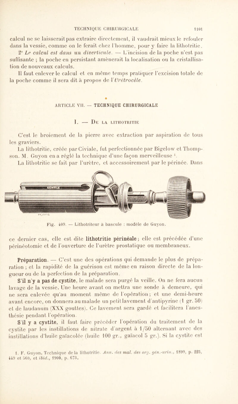 calcul ne se laisserait pas extraire directement, il vaudrait mieux le refouler dans la vessie, comme on le ferait chez l’homme, pour y faire la lithotritie. 5i0 Le calcul est dans un diverticule. — h incision de la poche n’est pas suffisante ; la poche en persistant amènerait la localisation ou la cristallisa¬ tion de nouveaux calculs. Il faut enlever le calcul et en même temps pratiquer l’excision totale de la poche comme il sera dit à propos de YUrétrocèle. ARTICLE VIL — TECHNIQUE CHIRURGICALE 1. — De la lithotritie C’est le broiement de la pierre avec extraction par aspiration de tous les graviers. La lithotritie, créée parCiviale, fut perfectionnée par Bigelow et Thomp¬ son. M. Guyon en a réglé la technique d’une façon merveilleuse L La lithotritie se fait par l’urètre, et accessoirement par le périnée. Dans ce dernier cas, elle est dite lithotritie périnéale; elle est précédée d’une périnéotomie et de l’ouverture de l’urètre prostatique ou membraneux. Préparation. — C’est une des opérations qui demande le plus de prépa¬ ration ; et la rapidité de la guérison est même en raison directe de la lon¬ gueur ou de la perfection de la préparation. S’il n’y a pas de cystite, le malade sera purgé la veille. On ne fera aucun lavage de la vessie. Une heure avant on mettra une sonde à demeure, qui ne sera enlevée qu’au moment même de l’opération; et une demi-heure avant encore, on donnera au malade un petit lavement d’antipyrine (1 gr. 50) et de laudanum (XXX gouttes). Ce lavement sera gardé et facilitera l’anes¬ thésie pendant l’opération. S’il y a cystite, il faut faire précéder l’opération du traitement de la cystite par les instillations de nitrate d’argent à 1/50 alternant avec des instillations d’huile gaïacolée (huile 100 gr., gaïacol 5 gr.). Si la cystite est 1. F. Guyon. Technique delà lithotritie. Ann. des mal. des org. gén.-urin., 1899, p. 225, 449 et 560, et ibül., 1900, p. 673.