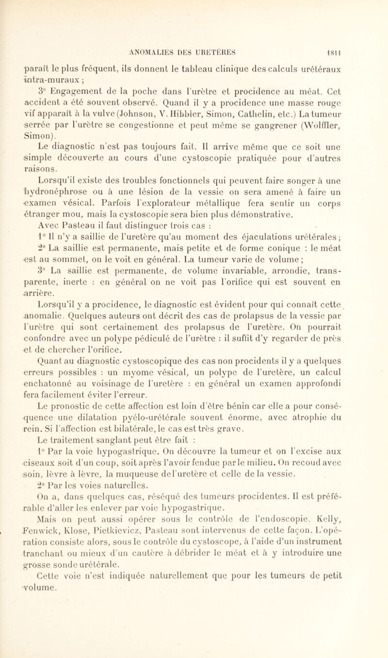 paraît le plus fréquent, ils donnent le tableau clinique des calculs urétéraux iotra-muraux ; 3° Engagement de la poche dans l’urètre et procidence au méat. Cet accident a été souvent observé. Quand il y a procidence une masse rouge vif apparaît à la vulve (Johnson, V. Hibbler, Simon, Cathelin, etc.) La tumeur serrée par l’urètre se congestionne et peut même se gangrener (Wôlffler, Simon). Le diagnostic n’est pas toujours fait. Il arrive même que ce soit une simple découverte au cours d’une cystoscopie pratiquée pour d’autres raisons. Lorsqu’il existe des troubles fonctionnels qui peuvent faire songer à une hydronéphrose ou à une lésion de la vessie on sera amené à faire un •examen vésical. Parfois l’explorateur métallique fera sentir un corps étranger mou, mais la cystoscopie sera bien plus démonstrative. Avec Pasteau il faut distinguer trois cas : 1° Il n’y a saillie de l’uretère qu’au moment des éjaculations urétérales; 2° La saillie est permanente, mais petite et de forme conique : le méat est au sommet, on le voit en général. La tumeur varie de volume ; 3° La saillie est permanente, de volume invariable, arrondie, trans¬ parente, inerte : en général on ne voit pas l’orifice qui est souvent en ■arrière. Lorsqu’il y a procidence, le diagnostic est évident pour qui connaît cette anomalie. Quelques auteurs ont décrit des cas de prolapsus de la vessie par l’urètre qui sont certainement des prolapsus de l’uretère. On pourrait confondre avec un polype pédiculé de l’urètre : il suffit d’y regarder de près -et de chercher l’orifice. Quant au diagnostic cystoscopique des cas non procidents il y a quelques erreurs possibles : un myome vésical, un polype de l’uretère, un calcul enchatonné au voisinage de l’uretère : en général un examen approfondi fera facilement éviter l’erreur. Le pronostic de cette affection est loin d’être bénin car elle a pour consé¬ quence une dilatation pyélo-urétérale souvent énorme, avec atrophie du rein. Si l'affection est bilatérale, le cas est très grave. Le traitement sanglant peut être fait : 1° Par la voie hypogastrique. On découvre la tumeur et on l’excise aux ciseaux soit d’un coup, soit après l’avoir fendue parle milieu. On recoud avec soin, lèvre à lèvre, la muqueuse del’uretère et celle de la vessie. Par les voies naturelles. On a, dans quelques cas, réséqué des tumeurs procidentes. Il est préfé¬ rable d’aller les enlever par voie hypogastrique. Mais on peut aussi opérer sous le contrôle de l’endoscopie. Kelly, Fenwick, Klose, Pietkievicz, Pasteau sont intervenus de cette façon. L’opé¬ ration consiste alors, sous le contrôle du cystoscope, à l’aide d’un instrument tranchant ou mieux d’un cautère à débrider le méat et à y introduire une grosse sonde urétérale. Cette voie n’est indiquée naturellement que pour les tumeurs de petit -volume.