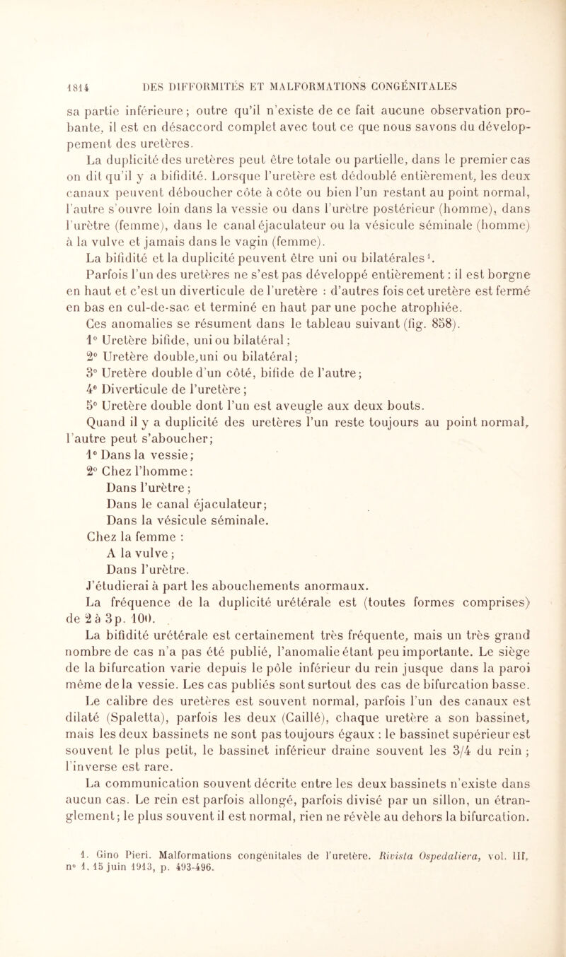 sa partie inférieure ; outre qu’il n’existe de ce fait aucune observation pro¬ bante, il est en désaccord complet avec tout ce que nous savons du dévelop¬ pement des uretères. La duplicité des uretères peut être totale ou partielle, dans le premier cas on dit qu’il y a bifidité. Lorsque l’uretère est dédoublé entièrement, les deux canaux peuvent déboucher côte à côte ou bien l’un restant au point normal, l’autre s’ouvre loin dans la vessie ou dans l’urètre postérieur (homme), dans l’urètre (femme), dans le canal éjaculateur ou la vésicule séminale (homme) à la vulve et jamais dans le vagin (femme). La bifidité et la duplicité peuvent être uni ou bilatérales1. Parfois l’un des uretères ne s’est pas développé entièrement : il est borgne en haut et c’est un diverticule de l’uretère : d’autres fois cet uretère est fermé en bas en cul-de-sac et terminé en haut par une poche atrophiée. Ces anomalies se résument dans le tableau suivant (fig. 858). 1° Uretère bifide, uni ou bilatéral; 2° Uretère double,uni ou bilatéral; 3° Uretère double d’un côté, bifide de l’autre; 4° Diverticule de l’uretère ; 5° Uretère double dont l’un est aveugle aux deux bouts. Quand il y a duplicité des uretères l’un reste toujours au point normal, l autre peut s’aboucher; 1° Dans la vessie ; 2° Chez l’homme : Dans l’urètre ; Dans le canal éjaculateur; Dans la vésicule séminale. Chez la femme : A la vulve ; Dans l’urètre. J’étudierai à part les abouchements anormaux. La fréquence de la duplicité urétérale est (toutes formes comprises) de 2 à 3p. 100. La bifidité urétérale est certainement très fréquente, mais un très grand nombre de cas n’a pas été publié, l’anomalie étant peu importante. Le siège de la bifurcation varie depuis le pôle inférieur du rein jusque dans la paroi même delà vessie. Les cas publiés sont surtout des cas de bifurcation basse. Le calibre des uretères est souvent normal, parfois l’un des canaux est dilaté (Spaletta), parfois les deux (Caillé), chaque uretère a son bassinet, mais les deux bassinets ne sont pas toujours égaux : le bassinet supérieur est souvent le plus petit, le bassinet inférieur draine souvent les 3/4 du rein ; l’inverse est rare. La communication souvent décrite entre les deux bassinets n’existe dans aucun cas. Le rein est parfois allongé, parfois divisé par un sillon, un étran¬ glement; le plus souvent il est normal, rien ne révèle au dehors la bifurcation. 1. Gino Pieri. Malformations congénitales de Turetère. Rivista Ospedaliera, vol. 1IT, n° 1, 15 juin 1913, p. 493-496.