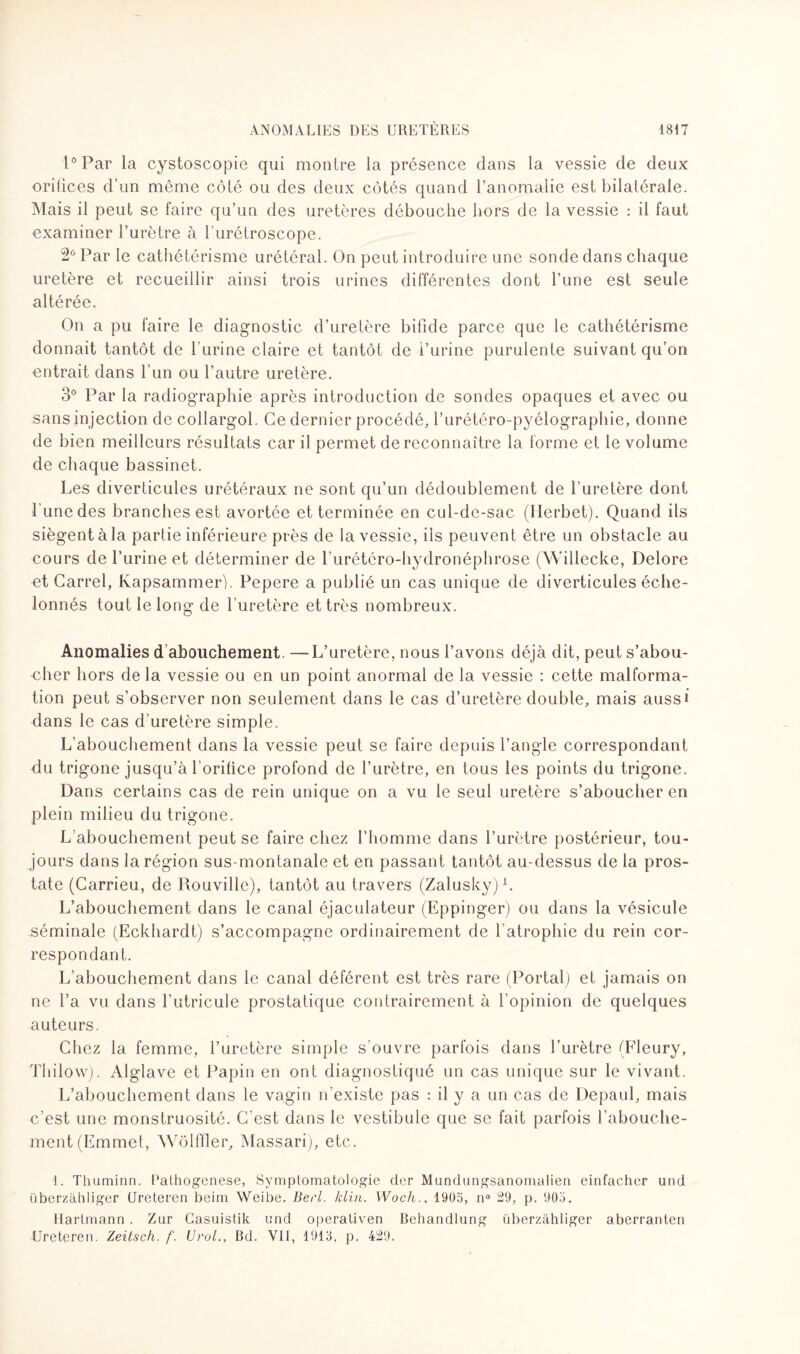 1° Par la cystoscopie qui montre la présence dans la vessie de deux orifices d’un même côté ou des deux côtés quand l’anomalie est bilatérale. Mais il peut se faire qu’un des uretères débouche hors de la vessie : il faut examiner l’urètre à l urétroscope. 2° Par le cathétérisme urétéral. On peut introduire une sonde dans chaque uretère et recueillir ainsi trois urines différentes dont l’une est seule altérée. On a pu faire le diagnostic d’uretère bifide parce que le cathétérisme donnait tantôt de l’urine claire et tantôt de i’urine purulente suivant qu’on entrait dans l’un ou l’autre uretère. 3° Par la radiographie après introduction de sondes opaques et avec ou sans injection de collargol. Ce dernier procédé, l’urétéro-pyélographie, donne de bien meilleurs résultats car il permet de reconnaître la forme et le volume de chaque bassinet. Les diverticules urétéraux ne sont qu’un dédoublement de l’uretère dont l’une des branches est avortée et terminée en cul-de-sac (Ilerbet). Quand ils siègent à la partie inférieure près de la vessie, ils peuvent être un obstacle au cours de l’urine et déterminer de l’urétéro-hydronéphrose (Willecke, Delore et Carrel, Kapsammer). Pepere a publié un cas unique de diverticules éche¬ lonnés tout le long de l'uretère et très nombreux. Anomalies d'abouchement. —L’uretère, nous l’avons déjà dit, peut s’abou¬ cher hors de la vessie ou en un point anormal de la vessie : cette malforma¬ tion peut s’observer non seulement dans le cas d’uretère double, mais aussi dans le cas d’uretère simple. L’abouchement dans la vessie peut se faire depuis l’angle correspondant du trigone jusqu’à l’orifice profond de l’urètre, en tous les points du trigone. Dans certains cas de rein unique on a vu le seul uretère s’aboucher en plein milieu du trigone. L’abouchement peut se faire chez l’homme dans l’urètre postérieur, tou¬ jours dans la région sus-montanale et en passant tantôt au-dessus de la pros¬ tate (Carrieu, de Rouville), tantôt au travers (Zalusky)1. L’abouchement dans le canal éjaculateur (Eppinger) ou dans la vésicule séminale (Eckhardt) s’accompagne ordinairement de l'atrophie du rein cor¬ respondant. L’abouchement dans le canal déférent est très rare (Portai) et jamais on ne l’a vu dans l’utricule prostatique contrairement à l'opinion de quelques auteurs. Chez la femme, l’uretère simple s'ouvre parfois dans l’urètre (Fleury, Thilow). Alglave et Papin en ont diagnostiqué un cas unique sur le vivant. L’abouchement dans le vagin n’existe pas : il y a un cas de Depaul, mais c’est une monstruosité. C’est dans le vestibule que se fait parfois l’abouche¬ ment (Emmet, Wôlffler, Massari), etc. 1. Thuminn. Bathogenese, Symptomatologie der Mundungsanomalien einfacher und überzàhliger Ureteren beim Weibe. Berl. /clin. Woch., 1905, n° 29, p. 905. Hartmann . Zur Casuistik und operativen Beliandlung überzàhliger aberranten Ureteren. Zeitsch. f. Urol., Bd. VII, 1913, p. 429.