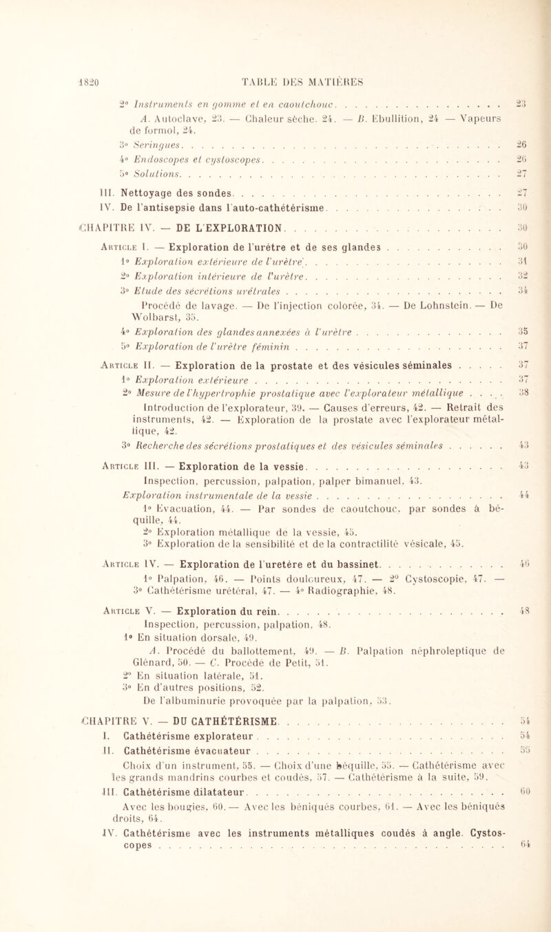 2° Instruments en gomme et en caoutchouc. A. Autoclave, 23. — Chaleur sèche. 24. — B. Ebullition, 24 — Vapeurs de formol, 24. 3° Seringues. 4° Endoscopes et cystoscopes. 5° Solutions. 23 26 26 III. Nettoyage des sondes. 27 IV. De l'antisepsie dans 1 auto-cathétérisme.. 30 CHAPITRE IV. — DE LEXPLORATION... 30 Article 1. — Exploration de l’urétre et de ses glandes. 30 1° Exploration extérieure de l'urètre. 31 2° Exploration intérieure de l'urètre. 32 3° Etude des sécrétions urétrales. 34 Procédé de lavage. — De l’injection colorée, 34. — De Lohnstein. — De Wolbarst, 35. 4° Exploration des glandes annexées à l'urètre. 35 5° Exploration de l'urètre féminin. 37 Article II. — Exploration de la prostate et des vésicules séminales. 37 1° Exploration extérieure. 37 2° Mesure de l'hypertrophie prostatique avec l’explorateur métallique .... 38 Introduction de l’explorateur, 39. — Causes d'erreurs, 42. — Retrait des instruments, 42. — Exploration de la prostate avec l’explorateur métal¬ lique, 42. 3° Recherche des sécrétions prostatiques et des vésicules séminales. 43 Article III. — Exploration de la vessie. 43 Inspection, percussion, palpation, palper bimanuel, 43. Exploration instrumentale de la vessie. 44 1° Evacuation, 44. — Par sondes de caoutchouc, par sondes à bé¬ quille, 44. 2° Exploration métallique de la vessie, 45. 3° Exploration delà sensibilité et delà contractilité vésicale, 45. Article IV. — Exploration de l’uretére et du bassinet. 46 1° Palpation, 46. — Points douloureux, 47. — 2° Cystoscopie, 47. — 3° Cathétérisme urétéral, 47. — 4° Radiographie, 48. Article V. — Exploration du rein. 48 Inspection, percussion, palpation, 48. 1° En situation dorsale, 49. A. Procédé du ballottement, 49. — B. Palpation néphroleptique de Glénard, 50. — C. Procédé de Petit, 51. 2° En situation latérale, 51. 3° En d’autres positions, 52. De l'albuminurie provoquée par la palpation, 53. CHAPITRE V. — DU CATHÉTÉRISME. 51 I. Cathétérisme explorateur. 54 II. Cathétérisme évacuateur. 55 Choix d’un instrument, 55. — Choix d’une béquille, 55. — Cathétérisme avec les grands mandrins courbes et coudés, 57. — Cathétérisme à la suite, 59. III. Cathétérisme dilatateur. 60 Avec les bougies, 60.— Avec les béniqués courbes, 61. — Avec les béniqués droits, 64. IV. Cathétérisme avec les instruments métalliques coudés à angle. Cystos¬ copes . 64