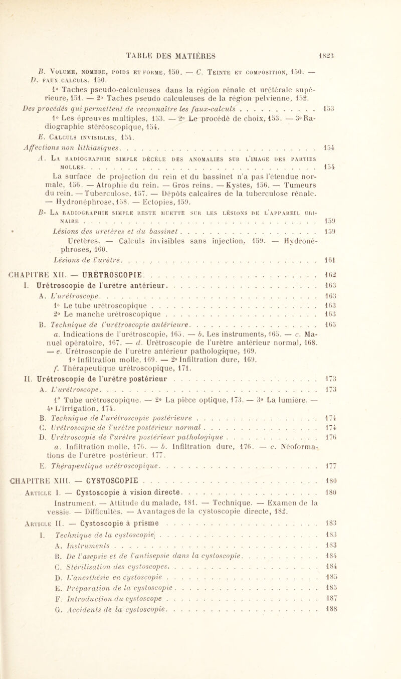 B. Volume, nombre, poids et forme, 150. — C. Teinte et composition, 150. — D. FAUX CALCULS. 150. 1° Taches pseudo-calculeuses dans la région rénale et urétérale supé¬ rieure, 151. — 2° Taches pseudo calculeuses de la région pelvienne, 152. Des procédés qui permettent de reconnaître les faux-calculs.153 1° Les épreuves multiples, 153. — 2° Le procédé de choix, 153. — 3°Ra¬ diographie stéréoscopique, 154. E. Calculs invisibles, 154. Affections non lithiasiques.154 A. La radiographie simple décèle des anomalies sur l’image des parties MOLLES.154 La surface de projection du rein et du bassinet n’a pas l’étendue nor¬ male, 156. —Atrophie du rein. — Gros reins. —Kystes, 156. — Tumeurs du rein. —Tuberculose, 157. — Dépôts calcaires de la tuberculose rénale. — Hydronéphrose, 158. — Ectopies, 159. B- La radiographie simple RESTE muette sur les lésions de l’appareil uri¬ naire .159 * Lésions des uretères et du bassinet.159 Uretères. — Calculs invisibles sans injection, 159. — Hydroné¬ phroses, 160. Lésions de l'urètre. ..161 CHAPITRE XII. — URÉTROSCOPIE.162 I. Urétroscopie de l'urétre antérieur.. 163 A. L'urétroscope. 163 1° Le tube urétroscopique.163 2° Le manche urétroscopique.163 B. Technique de Vurétroscopie antérieure.165 a. Indications de l’urétroscopie, 165. — b. Les instruments, 165. — c. Ma¬ nuel opératoire, 167. — d. Urétroscopie de l’urètre antérieur normal, 168. — e. Urétroscopie de l’urètre antérieur pathologique, 169. 1° Infiltration molle, 169. — 2° Infiltration dure, 169. f. Thérapeutique urétroscopique, 171. II. Urétroscopie de l’urétre postérieur.173 A. L'urétroscope. 173 1° Tube urétroscopique. — 2° La pièce optique, 173. — 3° La lumière. — 48 L’irrigation, 174. B. Technique de T urétroscopie postérieure.174 C. Urétroscopie de l'urètre postérieur normal.174 D. Urétroscopie de T urètre postérieur pathologique.176 a. Infiltration molle, 176. — b. Infiltration dure, 176. — c. Néoforma¬ tions de l’urètre postérieur, 177. E. Thérapeutique urétroscopique. 177 CHAPITRE XIII. — CYSTOSCOPIE.180 Article I. — Cystoscopie à vision directe...180 Instrument. — Attitude du malade, 181. — Technique. — Examen de la vessie. — Difficultés. — Avantages de la cystoscopie directe, 182. Article II. — Cystoscopie à prisme.183 I. Technique de la cystoscopie].183 A. Instruments. 183 B. De l'asepsie et de T antisepsie dans la cystoscopie.184 C. Stérilisation des cystoscopes. 184 D. L'anesthésie en cystoscopie. 185 E. Préparation de ta cystoscopie.185 F. Introduction du cystoscope. 187 G. Accidents de la cystoscopie.188