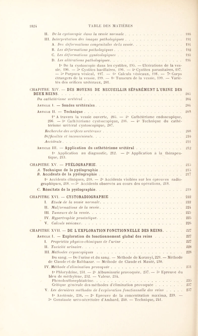 II. De la cysloscopie clans la vessie normale.188 III. Interprétation des images pathologiques.191 A. Des déformations congénitales delà vessie.191 B. Les déformations pathologiques.192 C. Les déformations gynécologiques.193 1). Les altérations pathologiques.194 1° De la cystoscopie dans les cystites, 193. — Ulcérations de la ves¬ sie, 196. — 3° Cystites bacillaires, 196. —4° Cystites parasitaires, 197. — 3° Purpura vésical, 197. — 6° Calculs vésicaux, 198. — 7° Corps étrangers de la vessie, 199. — 8° Tumeurs de la vessie, 199. — Varié¬ tés des orifices urétéraux, 201. CHAPITRE XIV. — DES MOYENS DE RECUEILLIR SÉPARÉMENT L URINE DES DEUX REINS.203 Du cathetérisme urétéral.204 Article I. — Sondes urétérales.204 Article II. — Technique.203 1° A travers la vessie ouverte, 203. — 2° Cathétérisme endoscopique, 206. — 3° Cathétérisme cystoscopique, 206. — 4° Technique du cathé¬ térisme urétéral cystoscopique, 207. Recherche des orifices urétéraux. 208 Difficultés et inconvénients. 210 Accidents. 211 Article III. — Application du cathétérisme urétéral. 212 1° Application au diagnostic, 212. — 2° Application à la thérapeu¬ tique, 213. CHAPITRE XV. — PYÉLOGRAPHIE.213 A. Technique de la pyélographie.213 B. Accidents de la pyélographie.217 1° Accidents cliniques, 218. — 2° Accidents visibles sur les épreuves radio¬ graphiques, 218. —3° Accidents observés au cours des opérations, 218. C. Résultats de la pyélographie.219 CHAPITRE XVI. — CYSTORADIOGRAPHÏE.222 I. Etude de la vessie normale.222 II. Malf ormations de la vessie.224 III. Tumeurs de la vessie.223 IV. Hypertrophie prostatique.225 V. Calculs vésicaux.226 CHAPITRE XVII. — DE L EXPLORATION FONCTIONNELLE DES REINS.227 Article I. — Exploration du fonctionnement global des reins.227 I. Propriétés physico-chimiques de T urine.227 II. Toxicité urinaire.228 III. Méthodes cryoscopiques.228 Du sang. — De l'urine et du sang. — Méthode de Koranyi, 229. — Méthode de Claude et de Balthazar. — Méthode de Claude et Mauté, 230. IV. Méthode d’élimination provoquée.231 1° Phlorydzine, 231. — 2° Albuminurie provoquée, 237. — 3° Epreuve du bleu de méthylène, 232. — Valeur. 234. Phôn olsul fon eph taléin e.233 Critique générale des méthodes d’élimination provoquée.237 V. Les dernières méthodes de T exploration fonctionnelle des reins.237 1° Azotémie, 238. — 2° Epreuve de la concentration maxima, 239. — 3° Constante uréo-sécrétoire cl'Ambard, 240. — Technique, 241.