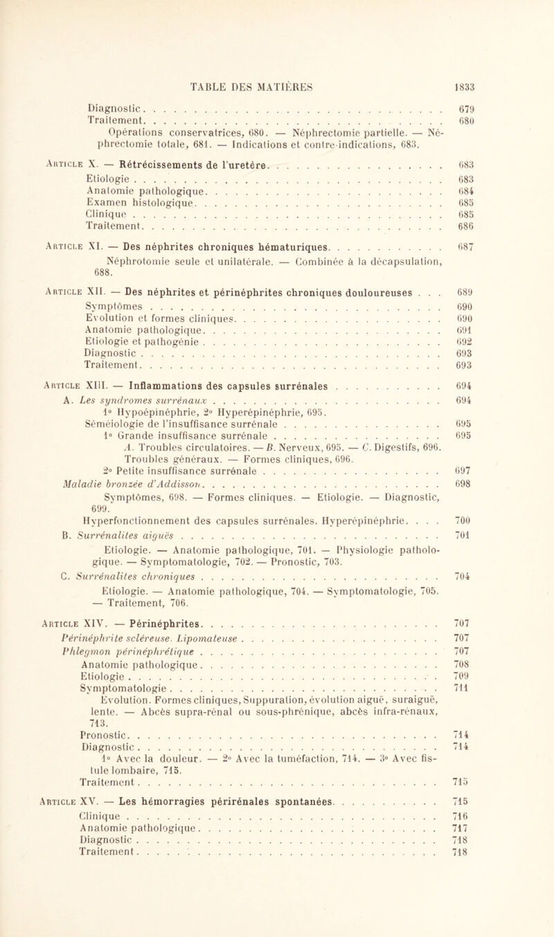 Diagnostic. 679 Traitement. 680 Opérations conservatrices, 680. — Néphrectomie partielle. — Né¬ phrectomie totale, 681. — Indications et contre-indications, 683. Article X. — Rétrécissements de l’uretére. 683 Etiologie. 683 Anatomie pathologique. 684 Examen histologique.. . 685 Clinique. 685 Traitement. 686 Article XI. — Des néphrites chroniques hématuriques. 687 Néphrotomie seule et unilatérale. — Combinée à la décapsulation, 688. Article XII. — Des néphrites et périnéphrites chroniques douloureuses . . . 689 Symptômes... 690 Evolution et formes cliniques. 690 Anatomie pathologique. 691 Etiologie et pathogénie. 692 Diagnostic. 693 Traitement. 693 Article XIII. — Inflammations des capsules surrénales. 694 A. Les syndromes surrénaux. 694 1° Hypoépinéphrie, 2° Hyperépinéphrie, 695. Séméiologie de l’insuffisance surrénale. 695 1° Grande insuffisance surrénale. 695 A. Troubles circulatoires. — B. Nerveux, 695. — C. Digestifs, 696. Troubles généraux. — Formes cliniques, 696. 2° Petite insuffisance surrénale. 697 Maladie bronzée d’Addisson. 698 Symptômes, 698. — Formes cliniques. — Etiologie. — Diagnostic, 699. Hyperfonctionnement des capsules surrénales. Hyperépinéphrie. . . . 700 B. Surrénalites aiguës. 701 Etiologie. — Anatomie pathologique, 701. — Physiologie patholo¬ gique. — Symptomatologie, 702. — Pronostic, 703. C. Surrénalites chroniques. 704 Etiologie. — Anatomie pathologique, 704. — Symptomatologie, 705. — Traitement, 706. Article XIV. — Périnéphrites. 707 Périnéphrite scléreuse. Lipomateuse. 707 Phlegmon périnéphrétique. 707 Anatomie pathologique. 708 Etiologie. 709 Symptomatologie. 711 Evolution. Formes cliniques, Suppuration, évolution aiguë, suraiguë, lente. — Abcès supra-rénal ou sous-phrénique, abcès infra-rénaux, 713. Pronostic. 714 Diagnostic. 714 1° Avec la douleur. — 2° Avec la tuméfaction, 714. — 3° Avec fis¬ tule lombaire, 715. Traitement. 715 Article XV. — Les hémorragies périrénales spontanées. 715 Clinique. 716 Anatomie pathologique. .. 717 Diagnostic. 718 Traitement.'.. 718