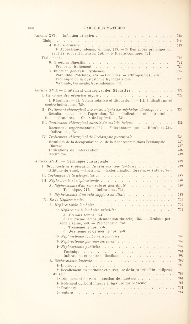 Article XVI. — Infection urinaire. 718 Clinique. 719 A. Fièvre urinaire. 719 1° Accès franc, intense, unique, 719. — 2° Des accès prolongés ou répétés, souvent intenses, 720. — 3° Fièvre continue, 721. Traitement. 722 B. Troubles digestifs. 724 Pronostic, traitement. 725 C. Infection générale. Pyohémie.’. 725 Parotidite. Phlébites, 725. — Cellulites, — arthropathies, 720. Technique de la cystostomie hypogastrique. 726 Vaginale, Périnéale, Sus-pubienne, 726. Article XVII. — Traitement chirurgical des Néphrites. 728 I. Chirurgie des néphrites aiguës. 728 I. Résultats. — II. Valeur relative et discussion. — III. Indications et contre-indications, 729. II. Traitement chirurgical des crises aiguës des néphrites chroniques .... 730 Résultats et valeur de l’opération, 730. — Indications et contre-indica¬ tions opératoires. — Choix de l'opération, 731. III. Traitement chirurgical curatif du mal de Bright. 732 Documents expérimentaux, 732.— Faits anatomiques. — Résultats, 734. — Indications, 735. IV. Traitement chirurgical de Véclampsie puerpérale. 735 Bésultats de la décapsulation et de la néphrotomie dans l’éclampsie . . 737 Diurèse. 737 Indications de l’intervention.:. 738 Technique. 739 Article XVIII. — Technique chirurgicale. 739 I. Découverte et exploration du rein par voie lombaire. 739 Attitude du sujet, — Incision, — Extériorisation du rein,— suture, 744. II. Technique de la décapsulation. 745 III. Néphrotomie et néphrostomie.-. 746 A. Néphrostomie d'un rein sain et non dilaté. 746 Technique, 747. — Indications, 748. B. Néphrostomie d'un rein suppuré ou dilaté. 748 IV. De la Néphrectomie. 751 A. Néphrectomie lombaire. 751 1° Néphrectomie lombaire primitive. 751 a. Premier temps, 751. b. Deuxième temps (dénudation du rein), 753. — Graisse péri- rénale saine, 753. — Pérniéphrite, 754. c. Troisième temps, 756. d. Quatrième et dernier temps, 758. 2° Néphrectomie lombaire secondaire. 759 3° Néphrectomie par morcellement. 759 4° Néphrectomie partielle.759 Technique.761 Indications et contre-indications.762 B. Néphrectomie latérale.763 1° Incision.763 2° Décollement du péritoine et ouverture de la capsule fibro-adipeuse du rein. 763 3° Décollement du rein et section de l’uretère.764 4° Isolement du bord interne et ligature du pédicule.764 5° Drainage.764 6° Suture.i..764