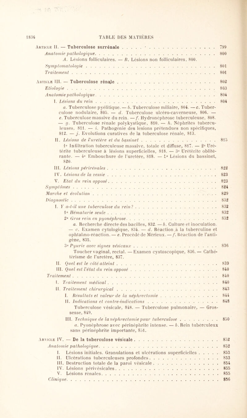 Article II. — Tuberculose surrénale.•.799 Anatomie pathologique..800 A. Lésions folliculaires. — B. Lésions non folliculaires, 800. Symptomatologie.801 Traitement.801 Article III. — Tuberculose rèna*le Etiologie. Anatomie pathologique. T. Lésions du rein. a. Tuberculose pyélitique. — b. Tuberculose miliaire, 804. —c. Tuber¬ culose nodulaire, 803. — d. Tuberculose ulcéro-caverneuse, 806. — e. Tuberculose massive du rein. —f. Hydronéphrose tuberculeuse, 808. — g. Tuberculose rénale polykystique, 810. — h. Néphrites tubercu¬ leuses, 811. — i. Pathogénie des lésions prétendues non spécifiques, 812. — j. Evolutions curatives de la tuberculose rénale, 813. II. Lésions de l'uretère et du bassinet.815 1° Infiltration tuberculeuse massive, totale et diffuse, 817. — 2° Uré- térite tuberculeuse à lésions superficielles, 818. — 3° Urétérite oblité¬ rante. — 4° Embouchure de l'uretère, 818. — 1° Lésions du bassinet, 820. 802 803 804 804 III. Lésions périrénaies.822 IV. Lésions de la vessie.823 V. Etat du rein opposé.823 Symptômes.824 Marche et évolution.829 Diagnostic. I. Y a-t-il une tuberculose du rein ?. 1° Hématurie seule. 2° Gros rein en pyonéphrose. a. Recherche direcle des bacilles, 832. — b. Culture et inoculation. — c. Examen cytologique, 834. — d. Réaction à la tuberculine et ophtalmo-réaction. —- e. Procédé de Mérieux. — f. Béaction de l’anti¬ gène, 835. 3° Pyurie avec signes vésicaux. Toucher vaginal, rectal. —Examen cystoscopique, 836.-— Cathé¬ térisme de l’uretère, 837. II. Quel est le côté atteint. III. Quel est l'état du rein opposé. Traitement. I. Traitement médical. II. Traitement chirurgical.. . . . . I. Résultats et valeur de la néphrectomie. II. Indications et contre-indications. Tuberculose vésicale, 848. — Tuberculose pulmonaire, — Gros¬ sesse, 849. III. Technique de la néphrectomie pour tuberculose. a. Pyonéphrose avec périnéphrite intense. — b. Rein tuberculeux sans périnéphrite importante, 851. 832 832 832 832 836 839 840 840 840 843 844 848 850 Article IV. — De la tuberculose vésicale 852 Anatomie pathologique.852 I. Lésions initiales. Granulations et ulcérations superficielles.853 II. Ulcérations tuberculeuses profondes.853 III. Destruction totale de la paroi vésicale.854 IV. Lésions périvésicales.855 V. Lésions rénales. 855 Clinique.856