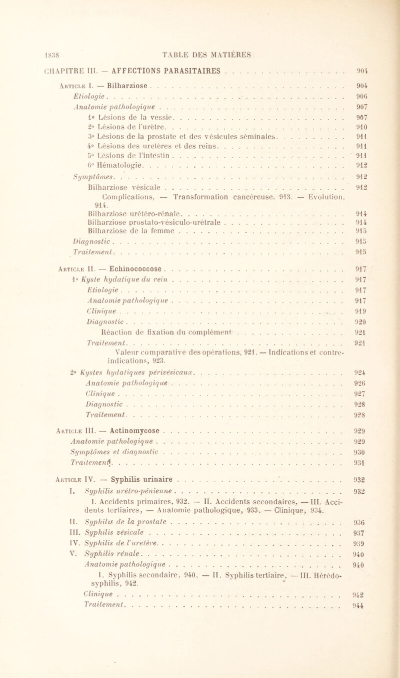 CHAPITRE IIL - AFFECTIONS PARASITAIRES. 904 Article I. — Bilharziose. 904 Etiologie... 906 Anatomie pathologique. 907 lo Lésions de la vessie. 907 2° Lésions de l'urètre. 910 3° Lésions de la prostate et des vésicules séminales. 911 4° Lésions des uretères et des reins. 911 5° Lésions de l'intestin.. 911 6° Hématologie. 912 Symptâ?nes. 912 Bilharziose vésicale. 912 Complications, — Transformation cancéreuse. 913. — Evolution, 914. Bilharziose urétéro-rénale. 914 Bilharziose prostato-vésiculo-urétrale. 914 Bilharziose de la femme.. 913 Diagnostic. 915 Traitement. 915 Article IL — Echinococcose... 917 1° Kyste hydatique du rein. 917 Etiologie. 917 Anatomie pathologique. 917 Clinique. 919 Diagnostic.. 920 Réaction de fixation du complément. 921 Traitement. 921 Valeur comparative des opérations, 921. — Indications et contre- indications, 923. 2° Kystes hydatiques pêrivêsicaux. 924 Anatomie pathologique. 926 Clinique. 927 Diagnostic. 928 Traitement. 928 Article III. — Actinomycose. 929 Anatomie pathologique. 929 Symptômes et diagnostic. 930 TraitementIj. 931 Article IV. —■ Syphilis urinaire.*. 932 I. Syphilis urétro-pénienne. 932 I. Accidents primaires, 932. — IL Accidents secondaires, — III. Acci¬ dents tertiaires, — Anatomie pathologique, 933. — Clinique, 934. IL Syphilis de la prostate. 936 III. Syphilis vésicale. 937 IV. Syphilis de Vuretère. 939 V. Syphilis rénale. 940 Anatomie pathologique. 940 I. Syphilis secondaire, 940, —II. Syphilis tertiaire, — III. Hérédo- syphilis, 942. Clinique. 942 Traitement. 944