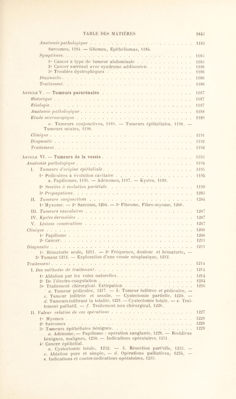 Anatomie pathologique.1183 Sarcomes, 1184. — Gliomes, Epithéliomas, 1184. Symptômes.1185 1° Cancer à type de tumeur abdominale.1185 Cancer surrénal avec syndrome addisonien.1186 3° Troubles dystrophiques. 1186 Diagnostic.1186 Traitement.1186 Article Y. —Tumeurs pararénales.1187 Historique.1187 Etiologie.1187 Anatomie pathologique.1188 Etude microscopique.1189 a. Tumeurs conjonctives, 1189. — Tumeurs épithéliales, 1190. — Tumeurs mixtes, 1190. Clinique.1191 Diagnostic.1192 Traitement.1192 Article YI. — Tumeurs de la vessie. Anatomie pathologique. I. Tumeurs d’origine épithéliale. 1° Pédiculées à évolution cavitaire. a. Papillomes, 1195. — Adénomes, 1197. — Kystes, 1198. 2° Sessiles à évolution pariétale. 3° Propagations. II. Tumeurs conjonctives. 1° Myxome. — 2° Sarcome, 1204. — 3° Fibrome, Fibro-myome, 1206. III. Tumeurs vasculaires. IY. Kystes dermoïdes. V. Lésions consécutives. Clinique. 1° Papillome . .. 2° Cancer. 1193 1194 1195 1195 1199 1203 1204 1207 1207 1207 1208 1208 121 I Diagnostic.1211 1° Hématurie seule, 1211. — 2° Fréquence, douleur et hématurie, — 3° Tumeur 1212. — Exploration d’une vessie néoplasique, 1212. Traitement.1214 I. Des méthodes de traitement.1214 1° Ablation par les voies naturelles.1214 2° De l'électro-coagulation.1214 3o Traitement chirurgical. Extirpation.1216 a. Tumeur pédiculée, 1217. — b. Tumeur infiltrée et pédiculée, — c. Tumeur infiltrée et sessile, — Cystectomie partielle, 1220. — d. Tumeurs infiltrant la totalité, 1221. — Cystectomie totale. — e. Trai¬ tement palliatif, — f. Traitement non chirurgical, 1226. IL Valeur relative de ces opérations.1227 1° Myomes.1228 2° Sarcomes . . . ..1228 3° Tumeurs épithéliales bénignes.1228 a. Adénome, — Papillome : opération sanglante, 1228. — Récidives bénignes, malignes, 1230. — Indications opératoires. 1231. 4° Cancer épithélial. a. Cystectomie totale, 1232. — b. Résection pardelle, 1233. — c. Ablation pure et simple, — d. Opérations palliatives, 1234, — e. Indications et contre-indications opératoires, 1235.