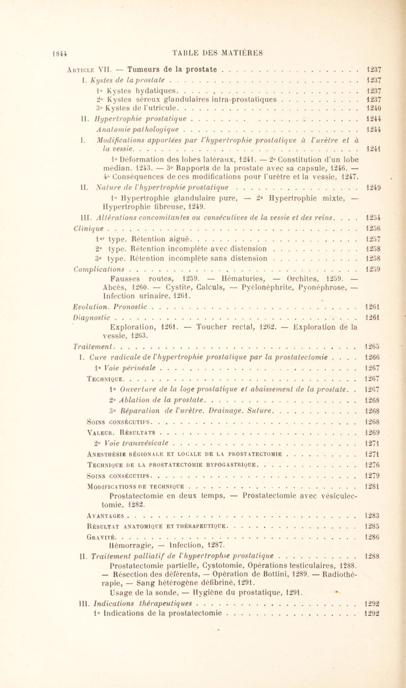 Article VII. — Tumeurs de la prostate.1237 I. Kystes de la prostate. 1237 1° Kystes hydatiques. 1237 2° Kystes séreux glandulaires intra-prostatiques.1237 3° Kystes de l’utricule.1240 II. Hypertrophie prostatique.1244 Anatomie pathologique.1244 I. Modifications apportées par l’hypertrophie prostatique à l’urètre et à la vessie.1241 1° Déformation des lobes latéraux, 1241. —2° Constitution d’un lobe médian. 1243. — 3° Rapports de la prostate avec sa capsule, 1246. — 4° Conséquences de ces modifications pour l’urètre et la vessie, 1247. II. Nature de l'hypertrophie prostatique.1249 1° Hypertrophie glandulaire pure, — 2° Hypertrophie mixte, — Hypertrophie fibreuse, 1249. III. Altérations concomitantes ou consécutives de la vessie et des reins. . . . 1234 Clinique.1236 l®r type. Rétention aiguë. 1237 2e type. Rétention incomplète avec distension.1238 3® type. Rétention incomplète sans distension.1258 Complications.1259 Fausses routes, 1259. — Hématuries, — Orchites, 1259. — Abcès, 1260. — Cystite, Calculs, — Pyélonéphrite, Pyonéphrose, — Infection urinaire, 1261. Evolution. Pronostic.1261 Diagnostic.1261 Exploration, 1261. — Toucher rectal, 1262. — Exploration de la vessie, 1263. Traitement.1265 I. Cure radicale de l’hypertrophie prostatique par la prostatectomie .... 1266 1° Voie périnéale.1267 Technique.1267 1° Ouverture de la loge prostatique et abaissement de la prostate. . 1267 2° Ablation de la prostate.1268 3° Réparation de l'urètre. Drainage. Suture.1268 Soins consécutifs. 1268 Valeur. Résultats.1269 2° Voie transvésicale. 1271 Anesthésie régionale et locale de la prostatectomie.1271 Technique de la prostatectomie hypogastrique.1276 Soins consécutifs.1279 Modifications de technique. 1281 Prostatectomie en deux temps, — Prostatectomie avec vésiculec¬ tomie, 1282. Avantages.1283 Résultat anatomique et thérapeutique.1285 Gravité.1286 Hémorragie, — Infection, 1287. il. Traitement palliatif de Vhypertrophie prostatique.1288 Prostatectomie partielle, Cystotomie, Opérations testiculaires, 1288. — Résection des déférents, — Opération de Bottini, 1289. — Radiothé¬ rapie, — Sang hétérogène défibriné, 1291. Usage de la sonde, — Hygiène du prostatique, 1291. 111. Indications thérapeutiques.1292 1° Indications de la prostatectomie.1292