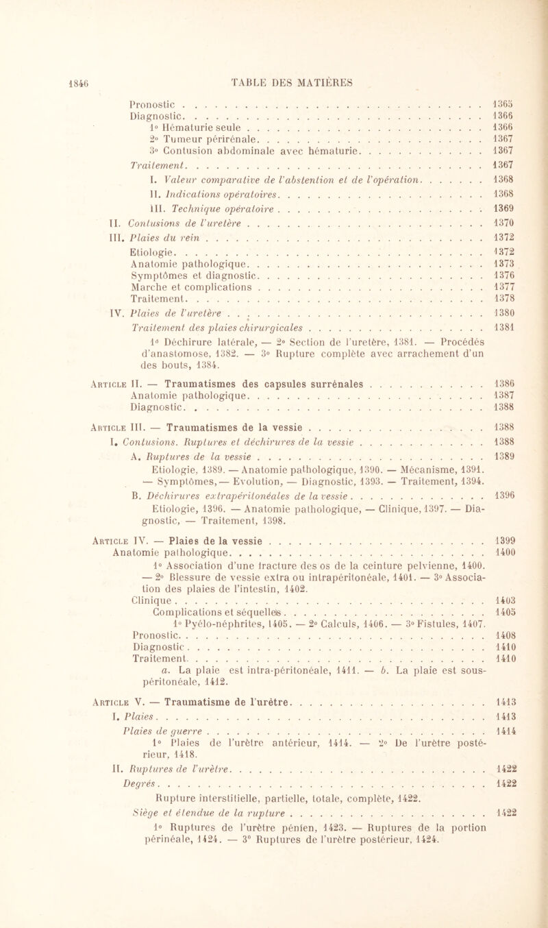 Pronostic.1365 Diagnostic.1366 1° Hématurie seule.1366 2° Tumeur périrénale.1367 3° Contusion abdominale avec hématurie.1367 Traitement.1367 I. Valeur comparative de Vabstention et de l'opération.1368 II. Indications opératoires.1368 III. Technique opératoire.. 1369 II. Contusions de l'uretère.1370 III. Plaies du rein.1372 Etiologie.1372 Anatomie pathologique.1373 Symptômes et diagnostic. 1376 Marche et complications.1377 Traitement.1378 IV. Plaies de l'uretère.1380 ♦ Traitement des plaies chirurgicales.1381 1° Déchirure latérale, — 2° Section de l’uretère, 1381. — Procédés d'anastomose, 1382. — 3° Rupture complète avec arrachement d’un des bouts, 1384. Article II. — Traumatismes des capsules surrénales.1386 Anatomie pathologique. 1387 Diagnostic.1388 Article III. — Traumatismes de la vessie.1388 I. Contusions. Ruptures et déchirures de la vessie.1388 A. Ruptures de la vessie.1389 Etiologie, 1389. — Anatomie pathologique, 1390. — Mécanisme, 1391. ‘— Symptômes,— Evolution, — Diagnostic, 1393. — Traitement, 1394. B. Déchirures extrapéritonéales de la vessie.1396 Etiologie, 1396. —Anatomie pathologique, — Clinique, 1397. — Dia¬ gnostic, — Traitement, 1398. Article IV. — Plaies de la vessie.1399 Anatomie palliologique.1400 1° Association d’une lracture des os de la ceinture pelvienne, 1400. — 2° Blessure de vessie extra ou intrapéritonéale, 1401. — 3° Associa¬ tion des plaies de l’intestin, 1402. Clinique.1403 Complications et séquellels.1405 1° Pyélo-néphrites, 1405. — 2° Calculs, 1406. — 3° Fistules, 1407. Pronostic.1408 Diagnostic.1410 Traitement.1410 a. La plaie est intra-péritonéale, 1411. — b. La plaie est sous- péritonéale, 1412. Article V. — Traumatisme de l’urétre.1413 I. Plaies.1413 Plaies de guerre.1414 1° Plaies de l’urètre antérieur, 1414. — 2° De l’urètre posté¬ rieur, 1418. IL Ruptures de l’urètre. . ..1422 Degrés. 1422 Rupture interstitielle, partielle, totale, complète, 1422. Siège et étendue de la rupture. 1422 1° Ruptures de l’urètre pénien, 1423. — Ruptures de la portion périnéale, 1424. — 3° Ruptures de l’urètre postérieur, 1424.