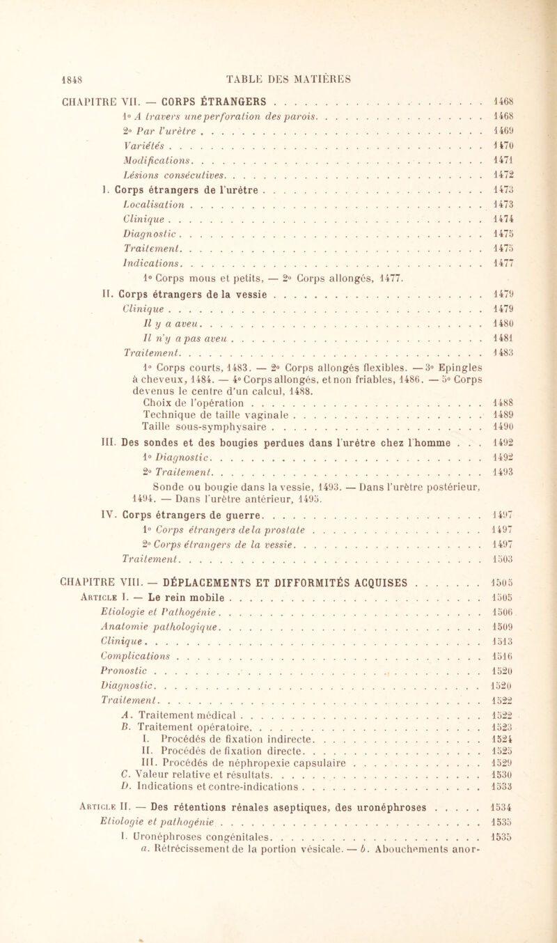 CHAPITRE VII. — CORPS ÉTRANGERS. 4468 4° A travers une perforation des parois.1468 2° Par Vurètre. 4469 Variétés.4 470 Modifications.1471 Lésions consécutives.1472 I. Corps étrangers de l’urètre.1473 Localisation. 4 473 Clinique.1474 Diagnostic.1475 Traitement.1475 Indications.1477 1° Corps mous et petits, — 2° Corps allongés, 1477. II. Corps étrangers de la vessie.1479 Clinique.1479 Il y a aveu.1480 Il n’y a pas aveu.1481 Traitement. 4 483 1° Corps courts, 1483. — 2° Corps allongés flexibles. —3° Epingles à cheveux, 1484. — 4° Corps allongés, et non friables, 1486. — 5° Corps devenus le centre d’un calcul, 1488. Choix de l’opération.1488 Technique de taille vaginale.1489 Taille sous-symphysaire.1490 III. Des sondes et des bougies perdues dans l'urètre chez 1 homme . . . 1492 10 Diagnostic. 1492 2° Traitement.1493 Sonde ou bougie dans la vessie, 1493. — Dans l’urètre postérieur, 1494. — Dans l'urètre antérieur, 1495. IV. Corps étrangers de guerre.1497 1° Corps étrangers delà prostate.1497 2° Corps étrangers de la vessie.1497 Traitement.1503 CHAPITRE VUE — DÉPLACEMENTS ET DIFFORMITÉS ACQUISES.1505 Article I. — Le rein mobile.1505 Etiologie et Pathogénie.1506 Anatomie pathologique.1509 Clinique.1513 Complications.1516 Pronostic.•.1520 Diagnostic.1520 Traitement.1522 A. Traitement médical.1522 B. Traitement opératoire.1523 I. Procédés de fixation indirecte.1524 IL Procédés de fixation directe.1525 III. Procédés de néphropexie capsulaire.1529 C. Valeur relative et résultats. ..1530 D. Indications et contre-indications.1533 Article II. — Des rétentions rénales aseptiques, des uronéphroses.1534 Etiologie et pathogénie.1535 I. Uronéphroses congénitales.1535 a. Rétrécissement de la portion vésicale.—b. Abouchements anor-