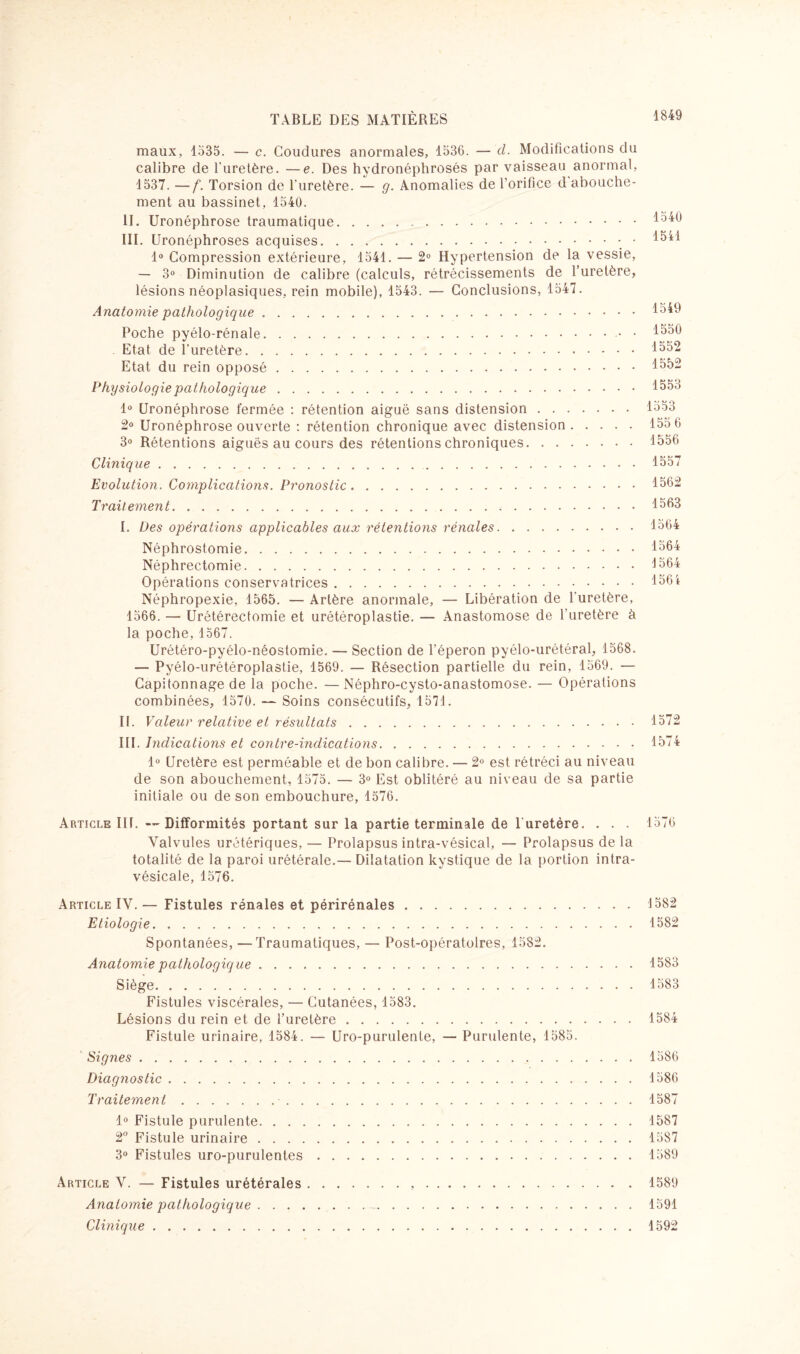 maux, 1535. — c. Coudures anormales, 1536. — cl. Modifications du calibre de l’uretère. —e. Des hydronéphrosés par vaisseau anormal, 1537. —f. Torsion de l'uretère. — g. Anomalies de l’orifice d abouche¬ ment au bassinet, 1540. II. Uronéphrose traumatique.15^6 III. Uronéphroses acquises.- • 1^1 1° Compression extérieure, 1541. — 2° Hypertension de la vessie, — 3° Diminution de calibre (calculs, rétrécissements de l’uretère, lésions néoplasiques, rein mobile), 1543. — Conclusions, 1547. Anatomie pathologique.1°^ Poche pyélo-rénale.. • 1550 Etat de l’uretère.1552 Etat du rein opposé.1552 Physiologie pathologique.1553 1° Uronéphrose fermée : rétention aiguë sans distension.1553 2° Uronéphrose ouverte : rétention chronique avec distension.155 6 3° Rétentions aiguës au cours des rétentions chroniques.1556 Clinique..1557 Evolution. Complications. Pronostic.1562 Traitement.1563 I. Des opérations applicables aux rétentions rénales.1564 Néphrostomie.1564 Néphrectomie.1564 Opérations conservatrices.156i Néphropexie, 1565. — Artère anormale, — Libération de l’uretère, 1566. — Urétérectomie et urétéroplastie. — Anastomose de l’uretère à la poche, 1567. Urétéro-pyélo-néostomie. — Section de l’éperon pyélo-urétéral, 1568. — Pyélo-urétéroplastie, 1569. — Résection partielle du rein, 1569. — Capitonnage de la poche. —Néphro-cysto-anastomose. — Opérations combinées, 1570. — Soins consécutifs, 1571. IL Valeur relative et résultats.1572 III. Indications et contre-indications.1574 1° Uretère est perméable et de bon calibre. — 2° est rétréci au niveau de son abouchement, 1575. — 3° Est oblitéré au niveau de sa partie initiale ou de son embouchure, 1576. Article III. --Difformités portant sur la partie terminale de 1 uretère. . . . 1576 Valvules urétériques, — Prolapsus intra-vésical, — Prolapsus de la totalité de la paroi urétérale.— Dilatation kystique de la portion intra- vésicale, 1576. Article IV.— Fistules rénales et périrénales.1582 Etiologie.1582 Spontanées, —Traumatiques, — Post-opératoires, 1582. Anatomie pathologiq ue.1583 Siège.1583 Fistules viscérales, — Cutanées, 1583. Lésions du rein et de l’uretère.1584 Fistule urinaire, 1584. — Uro-purulente, — Purulente, 1585. Signes.1586 Diagnostic.1586 Traitement. 1587 1° Fistule purulente.1587 2° Fistule urinaire.1587 3° Fistules uro-purulentes.1589 Article V. — Fistules urétérales. 1589 Anatomie pathologique...1591 Clinique.1592