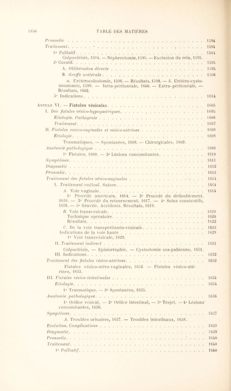 Pronostic.1594 Traitement.•.,.1594 1° Palliatif.1594 Colpocleisis, 1594. —Néphrectomie, 1595. — Exclusion du rein, 1595. 2° Curatif.1595 A. Oblitération directe.1595 B. Greffe urétérale. . . . ,.1596 a. Urétérocolostomie, 1596.— Résultats, 1598.— b. Urétérocysto¬ néostomie, 1599. — Inlra-péritonéale, 1600. — Extra-péritonéale, — Résultats, 1602. 3° Indications.1604 Article YI. — Fistules vésicales., . . 1605 I. Des fistules vésic o-hypo g as triques. 1605 Etiologie. Pathogénie. I 606 Traitement.1607 II. Fistules vésico-vaginales et vésico-utérines.1608 Etiologie.1608 Traumatiques, — Spontanées, 1608. — Chirurgicales, 1609. Anatomie pathologique.1609 1° Fistules, 1609. — 2° Lésions concomitantes.1610 Symptômes.1611 Diagnostic.1612 Pronostic,. 1613 Traitement des fistules vésico-vaginales.1614 I. Traitement radical. Suture.1614 A. Voie vaginale.1614 1° Procédé américain. 1614. — 2° Procédé du dédoublement, 1616. — 3° Procédé du retournement, 1617. — 4° Soins consécutifs, 1618. — 5° Gravité. Accidents. Résultats, 1619. B. Voie transvésicale. 1620 Technique opératoire.1620 Résultats.1622 G. De la voie transpéritonéo-vésicale.1623 Indications de la voie haute.1629 1° Voie transvésicale, 1629. IL Traitement indirect.1631 Colpocléisis, — Episiorraphie, — Cystostomie sus-pubienne, 1631. III. Indications.1632 Traitement des fistules vésico-utérines. 1632 Fistules vésico-utêro-vaginales, 1632. — Fistules vésico-uté¬ rines, 1633. III. Fistules vésico-inteslinales.1634 Etiologie.1634 1° Traumatique, — 2° Spontanées, 1635. Anatomie pathologique.1636 1° Orifice vésical, — 2° Orifice intestinal, — 3° Trajet, —4° Lésions concomitantes, 1636. Symptômes.1637 A. Troubles urinaires, 1637. — Troubles intestinaux, 1638. Evolution. Complications.1639 Diagnostic.1639 Pronostic. 1640 Traitement.1640 1° Palliatif. 1640