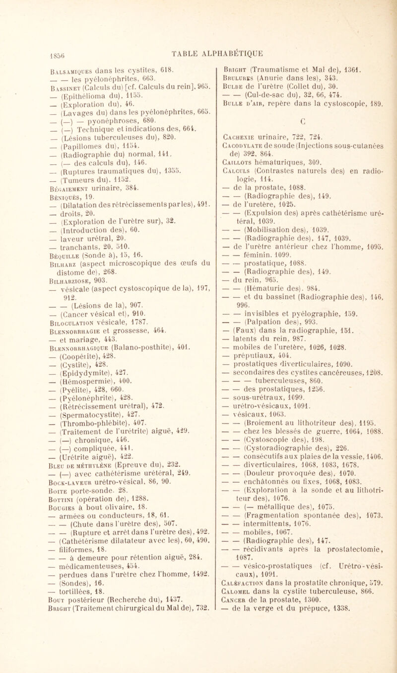 1856 Balsamiques dans les cystites, 618. -les pyélonéphrites, 663. Bassinet (Calculs du) [cf. Calculs du rein], 965. — (Epithélioma du), 1155. — (Exploration du), 46. — (Lavages du) dans les pyélonéphrites, 665. _ (_) — pyonéphroses, 680. _ (_) Technique et indications des, 664. — (Lésions tuberculeuses du), 820. — (Papillomes du), 1154. — (Radiographie du) normal, 141, _ (— des calculs du), 146. _(Ruptures traumatiques du), 1355. — (Tumeurs du), 1152. Bégaiement urinaire, 384. Béniqués, 19. — (Dilatation des rétrécissements parles), 491. — droits, 20. — (Exploration de l’urètre sur), 32. — (Introduction des), 60. — laveur urétral, 20. — tranchants, 20, 510. Béquille (Sonde à), 15, 16. Bilharz (aspect microscopique des œufs du distome de), 268. Bilharziose, 903. — vésicale (aspect cystoscopique de la), 197, 912. -(Lésions de la), 907. — (Cancer vésical et), 910. Biloculation vésicale, 1787. Blennorrhagie et grossesse, 464. — et mariage, 443. Blennorrhagique (Balano-posthite), 401. — (Coopéiite), 428. — (Cystite), 428. — (Epidydymite), 427. — (Hémospermie), 400. — (Pyélite), 428, 660. — (Pyélonéphrite), 428. — (Rétrécissement urétral), 472. — (Spermatocystite), 427. — (Thrombo-phlébite), 407. — (Traitement de l'urétrite) aiguë, 429. — (—) chronique, 446. — (—) compliquée, 441. — (Urétrite aiguë), 422. Bleu de méthylène (Epreuve du), 232. _ (_) avec cathétérisme urétéral, 249. Bock-laveur urétro-vésical. 86, 90. Boite porte-sonde. 28. Bottini (opération de), 1288. Bougies à bout olivaire, 18. — armées ou conducteurs, 18, 61. -(Chute dans l'urètre des), 507. -(Rupture et arrêt dans l’urètre des), 492. — (Cathétérisme dilatateur avec les), 60, 490. — filiformes, 18. -à demeure pour rétention aiguë, 284. — médicamenteuses, 454. — perdues dans l’urètre chez l’homme, 1492. — (Sondes), 16. — tortillées, 18. Bout postérieur (Recherche du), 1437. Bright (Traitement chirurgical du Mal de), 732. Bright (Traumatisme et Mal de), 1361. Brûlures (Anurie dans les), 343. Bulbe de l’urètre (Collet du), 30. -(Cul-de-sac du), 32, 66, 474. Bulle d’air, repère dans la cystoscopie, 189. C Cachexie urinaire, 722, 724. Cacodylate de soude (Injections sous-cutanées de) 392, 864. Caillots hématuriques, 309. Calculs (Contrastes naturels des) en radio¬ logie, 114. — de la prostate, 1088. -(Radiographie des), 149. — de l’uretère, 1025. -(Expulsion des) après cathétérisme uré¬ téral, 1039. -(Mobilisation des), 1039. -(Radiographie des), 147, 1039. —- de l’urètre antérieur chez l'homme, 1095. — — féminin. 1099. -prostatique, 1088. -(Radiographie des), 149. — du rein, 965. -(Hématurie des). 984. -et du bassinet (Radiographie des), 146, 996. -invisibles et pyélographie, 159. -(Palpation des), 993. — (Faux) dans la radiographie, 151. — latents du rein, 987. — mobiles de l’uretère, 1026, 1028. — préputiaux, 404. — prostatiques diverticulaires, 1090. — secondaires des cystites cancéreuses, 1208. -tuberculeuses, 860. -des prostatiques, 1256. — sous-urétraux, 1099. — urétro-vésicaux, 1091. — vésicaux, 1063. -(Broiement au lithotriteur des), 1195. -chez les blessés de guerre, 1064, 1088. -(Cystoscopie des), 198. -(Cystoradiographie des), 226. -consécutifs aux plaies de la vessie, 1406. -diverticulaires, 1068, 1083, 1678. -(Douleur provoquée des), 1070. -enchâtonnés ou fixes, 1068, 1083. -(Exploration à la sonde et au lithotri¬ teur des), 1076. — (— métallique des), 1075. -(Fragmentation spontanée des), 1073. -intermittents, 1076. -mobiles, 1067. -(Radiographie des), 147. -récidivants après la prostatectomie, 1087. -vésico-prostatiques (cf. Urétro-vési¬ caux), 1091. Caléfaction dans la prostatite chronique, 579. Calomel dans la cystite tuberculeuse, 866. Cancer de la prostate, 1300. — de la verge et du prépuce, 1338.