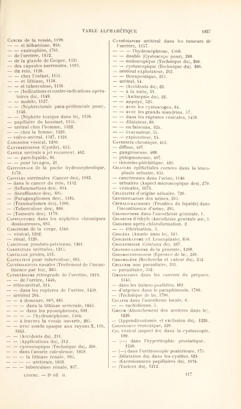 Cancer de la vessie, 1199. -et bilharziose. 910. -exstrophiée, 1761. — de l'uretère, 1152. — de la glande de Cooper, 1331. — des capsules surrénales, 1183. — du rein, 1126. -chez l’enfant, 1151. -et lithiase, 1136. -et tuberculose, 1136. -(Indications et contre-indications opéra¬ toires du), 1149. -mobile, 1127. -(Néphrectomie para-péritonéale pour), 1146. -(Néphrite toxique dans le), 1136. — papillaire du bassinet, 1155. — urétral chez l’homme, 1322. -chez la femme, 1326. — vulvo-urétral, 1327, 1328. Cancroïde vésical, 1200. Cantharidienne (Cystite), 613. Canule urétrale à jet récurrent, 462. -pare-liquide, 86. -pour lavages, 21. Capitonnage de la poche hydronéphrotique, 1570. Capsules surrénales (Cancer des), 1183. — dans le cancer du rein, 1132. — (Inflammations des), 694. — (Insuffisance des), 695. — (Paragangliomes des), 1184. — (Traumatismes des), 1386. — (Tuberculose des), 800. — (Tumeurs des), 1178. Capsulotomie dans les néphrites chroniques douloureuses, 693. Carcinome de la verge, 1340. — vésical, 1202. — rénal, 1126. Carcinose prostato-pelvienne, 1301. Caroncules urétrales, 1315. Cartilage pénien, 413. Castration pour tuberculose, 883. Cautérisations nasales (Traitement de l'incon¬ tinence par les), 303. Cathétérisme rétrograde de l'uretère, 1019. -de l’urètre, 1440. — rétro-urétral, 514. -dans les ruptures de l'urètre, 1438. — urétéral 204. — — à demeure, 689, 681. -dans la lithiase urétérale, 1045. -dans les pvonéphroses, 681. --l’hydronéphrose, 1564. -à travers la vessie ouverte, 205. -avec sonde opaque aux rayons X, 116, 1043. -(Accidents du), 211. -(Applications du), 212. -- cystoscopique (Technique du), 206. — — dans l’anurie calculeuse, 1058. -la lithiase rénale, 995. -urétérale, 1038. -tuberculose rénale, 837. Cathétérisme urétéral dans les tumeurs de l'uretère, 1157. -l'hydronéphrose, 1560. -double (Cystoscope pour), 208. -endoscopique (Technique du), 206. -cystoscopique (Technique du), 206. — urétéral explorateur, 212. -thérapeutique, 213. — urétral, 54. -(Accidents du), 65. -à la suite, 59. -(Antisepsie du), 22. -appuyé, 525. -avec les cystoscopes, 64. -avec les grands mandrins, 57. -dans les ruptures vésicales, 1438. -dilatateur, 60. -en faisceau, 524. — -évacuateur, 55. -explorateur, 54. Cavernite chronique, 412. — diffuse, 407. — gangréneuse, 408. — phlegmoneuse, 407. — thrombo-phlébitique, 408. Cellules épithéliales cornées dans la leuco- plasie urinaire, 635. — cancéreuses dans l’urine, 1140. — urinaires (Aspect microscopique des), 270. — vésicales, 1675. Cellulites d’origine urinaire, 726. Centrifugation des urines. 265. Céphalo-rachidien (Troubles du liquide) dans l’incontinence d’urine, 295. Chloroforme dans l’anesthésie générale, 1. Chlorure d’éthyle (Anesthésie générale au), 3. Cholémie après chloroformation, 2. -éthérisation, 3. Choléra (Anurie dans le), 349. Cholestéatome (cf. Leucoplasie), 630. Cholestérine (Cristaux de), 267. Chondro-sarcome de la prostate, 1298. Chromocystoscopie (Epreuve de la), 249. Chromogène (Recherche et valeur du), 232. Chylurie non parasitaire, 335. — parasitaire, 332. Circoncision dans les cancers du prépuce, 1343. — dans les balano-posthites, 402. — d'urgence dans le paraphimosis, 1709. — (Technique de la), 1706. Cocaïne daus l'anesthésie locale, 6. — — rachidienne, 5. Coecum (Abouchement des uretères dans le), 1226. — (Appendicostomie et exclusion du), 1226. Coefficient urotoxique, 228. Col vésical (aspect du) dans la cystoscopie, 189. — (—) dans l'hypertrophie prostatique, 1248. — (—) dans l’urêtroscopie postérieure, 175. • — (Dilatation du) dans les cystites, 624. — (Excroissances papillaires du), 1194. — (Varices du), 1212. LEGUEU. — 2e éd. II. 117