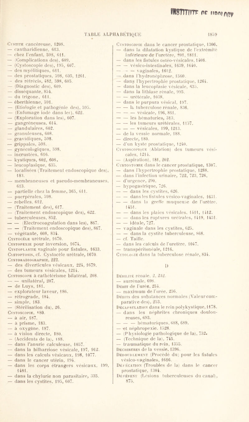 fitSTmnr pc mninw TABLE ALPHABÉTIQUE Cystite cancéreuse, 1208. — cantharidienne, 613. — chez l’enfant, 598, 611. — (Complications des), 609. — (Cystoscopie des), 195, 607. — des myélitiques, 611. — des prostatiques, 598, 605, 1261. — des rétrécis, 482, 598, 605. — (Diagnostic des), 609. — disséquante, 854. — du trigone, 611. — éberthienne, 591. — (Etiologie et pathogénie des), 595. — (Enfumage iodé dans les), 622. — (Exploration dans les), 607. — gangréneuses. 614. — glandulaires, 602. — granuleuses, 608. — gravidiques, 598. — grippales, 598. — gynécologiques, 598. — incrustées, 616. — kystiques, 602, 608. — leucoplasique, 635. — localisées (Traitement endoscopique des), 183. — membraneuses et pseudo-membraneuses. 613. — partielle chez la femme, 365, 611. — puerpérales, 598. — rebelles. 612. — (Traitement des), 617. — (Traitement endoscopique des), 622. — tuberculeuses, 852. -(Electrocoagulation dans les), 867. — — (Traitement endoscopique des), 867. — végétante, 608, 834. Cystocèle urétrale, 1670. Cystopexie pour inversion, 1674. Gystoplastie vaginale pour fistules, 1633. Cystoptosis, cf. Cystocèle urétrale, 1670. Cystoradiographie, 222. — des diverticules vésicaux, 224, 1679. — des tumeurs vésicales, 1214. Cystoscope à cathétérisme bilatéral, 208. -unilatéral, 207. — de Luys, 181. — explorateur laveur, 186. — rétrograde, 184. — simple, 183. — (Stérilisation du), 26. Cystoscopie, 4 80. — à air, 187. — à prisme, 183. — à oxygène, 187. — à vision directe, 180. — (Accidents de la), 188. — dans l’anurie calculeuse, 1057. — dans la bilharziose vésicale, 197, 912. — dans les calculs vésicaux, 198, 1077. — dans le cancer utérin, 194. — dans les corps étrangers vésicaux, 199, 1481. — dans la chylurie non parasitaire, 335. — dans les cystites. 195, 607. Cystoscopie dans le cancer prostatique, 1306. — dans la dilatation kystique de l’extrémité inférieure de Turetère, 201, 1811. — dans les fistules ostéo-vésicales, 1408. — — vésico-intestinales, 1639, 1640. — - — vaginales, 1612. — dans l'hydronéphrose, 1560. — dans l’hypertrophie prostatique, 1264. — dans la leucoplasie vésicale, 635. — dans la lithiase rénale, 995. - urétérale, 1038. — dans le purpura vésical, 197. -la tuberculose rénale, 836. — -vésicale, 196, 881. -les hématuries, 313. -les tumeurs urétérales, 1157. -vésicales, 199, 1213. — de la vessie normale, 188. — directe, 180. — d’un kyste prostatique, 1240. Cystoscopique (Ablation) des tumeurs vési¬ cales, 1214. — (Aspiration), 181,202. Cystostomie dans le cancer prostatique, 1307. — dans l'hypertrophie prostatique, 1288. — dans l’infection urinaire, 722, 723, 726. — d’urgence, 290. — hypogastrique, 726. -dans les cystites, 626. — — dans les fistules vésico-vaginales, 1631. — — dans la greffe muqueuse de l’urètre. 1451. — — dans les plaies vésicales, 1411, 1412. -dans les ruptures urétrales, 1419, 1431. -idéale, 727. — vaginale dans les cystites, 625. — — dans la cystite tuberculeuse, 868. — cf. Taille. — dans les calculs de l’uretère, 1047. — transpéritonéale, 1216. Cytologie dans la tuberculose rénale, 834. !) Débilité rénale, 2, 232. — surrénale, 698. Débit de l'urée, 254. — maximum de l’urée, 256. Débits des substances normales (Valeur com¬ parative des), 253. Décapsulation dans le rein polykystique, 1178. — dans les néphrites chroniques doulou¬ reuses, 693. -— hématuriques, 688, 689. — et néphropexie. 1528. — (Physiologie pathologique de la), 732. — (Technique de la), 745. — traumatique du rein, 1355. Déchirures de la vessie, 1396. Dédoublement (Procédé du) pour les fistules vésico-vaginales, 1616. Défécation (Troubles de la) dans le cancer prostatique, 1304. Déférent (Lésions tuberculeuses du canal). 875.