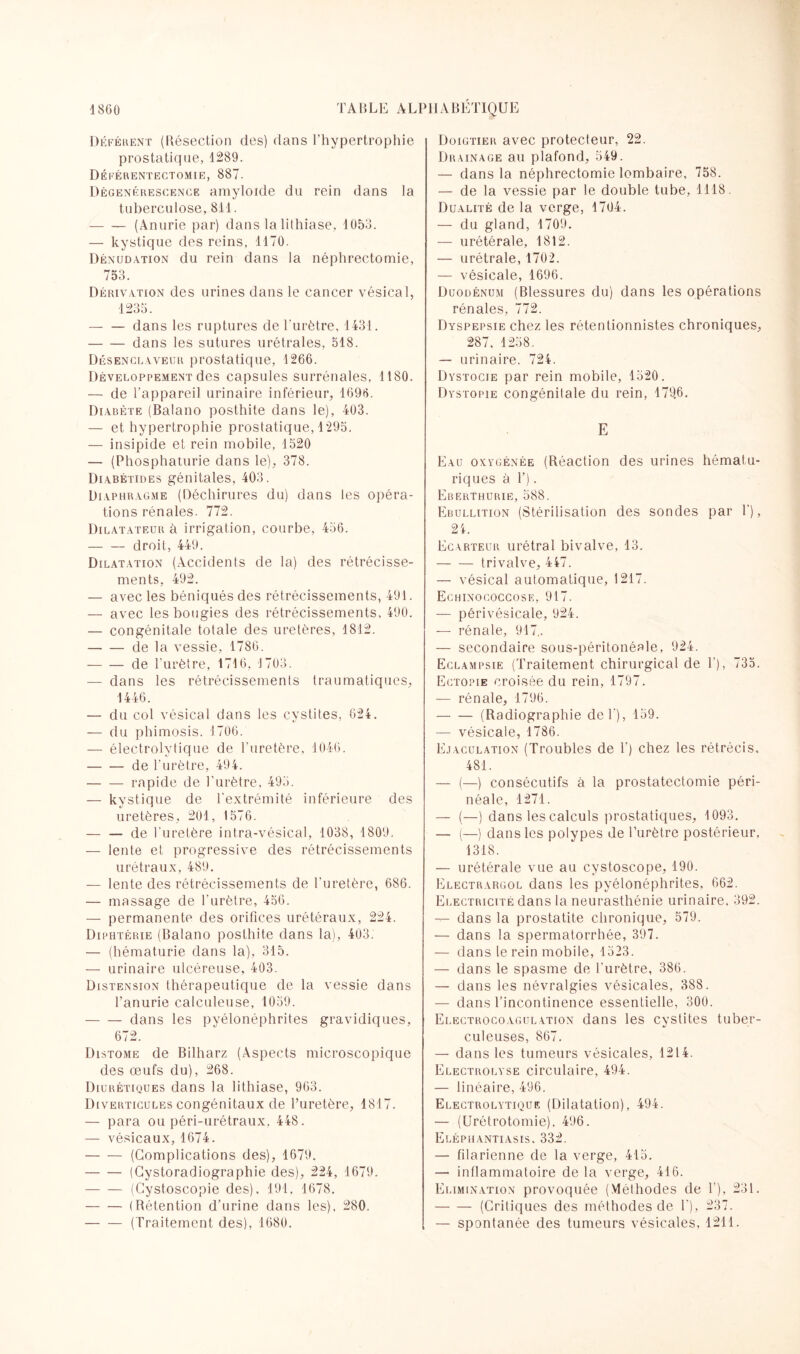 Déférent (Résection des) dans l’hypertrophie prostatique, 1289. Déférentectomie, 887. Dégénérescence amyloïde du rein dans la tuberculose, 811. -(Anurie par) dans la lithiase, 1053. — kystique des reins, 1170. Dénudation du rein dans la néphrectomie, 753. Dérivation des urines dans le cancer vésical, 1235. — — dans les ruptures de l'urètre, 1431. -dans les sutures urétrales, 518. Désenclaveur prostatique, 1266. Développement des capsules surrénales, 1180. — de l'appareil urinaire inférieur, 1696. Diabète (Balano posthite dans le), 403. — et hypertrophie prostatique, 1295. — insipide et rein mobile, 1520 — (Phosphaturie dans le), 378. Diabétides génitales, 403. Diaphragme (Déchirures du) dans les opéra¬ tions rénales. 772. Dilatateur à irrigation, courbe, 456. -droit, 449. Dilatation (Accidents de la) des rétrécisse¬ ments, 492. — avec les béniqués des rétrécissements, 491. — avec les bougies des rétrécissements, 490. — congénitale totale des uretères, 1812. -de la vessie, 1786. -de l'urètre, 1716, 1703. — dans les rétrécissements traumatiques, 1446. — du col vésical dans les cystites, 624. — du phimosis. 1706. — électrolytique de l’uretère, 1046. -de l’urètre, 494. -rapide de l’urètre, 495. — kystique de l'extrémité inférieure des uretères, 201, 1576. — — de l'uretère intra-vésical, 1038, 1809. — lente et progressive des rétrécissements urétraux, 489. — lente des rétrécissements de l'uretère, 686. — massage de l'urètre, 456. — permanente des orifices urétéraux, 224. Diphtérie (Balano posthite dans la), 403. — (hématurie dans la), 315. — urinaire ulcéreuse, 403. Distension thérapeutique de la vessie dans l’anurie calculeuse, 1059. -dans les pyélonéphrites gravidiques, 672. Distome de Bilharz (Aspects microscopique des œufs du), 268. Diurétiques dans la lithiase, 963. Diverticules congénitaux de l’uretère, 1817. — para ou péri-urétraux. 448. — vésicaux, 1674. -(Complications des), 1679. -(Cystoradiographie des), 224, 1679. -(Cystoscopie des), 191. 1678. -(Rétention d’urine dans les). 280. -(Traitement des), 1680. Doigtier avec protecteur, 22. Drainage au plafond, 549. — dans la néphrectomie lombaire, 758. — de la vessie par le double tube, 1118. Dualité de la verge, 1704. — du gland, 1709. — urétérale, 1812. — urétrale, 1702. — vésicale, 1696. Duodénum (Blessures du) dans les opérations rénales, 772. Dyspepsie chez les rétentionnistes chroniques, 287, 1258. — urinaire. 724. Dystocie par rein mobile, 1520. Dystopie congénitale du rein, 179.6. E Eau oxygénée (Réaction des urines hématu- riques à T). Eberthurie, 588. Ebullition (Stérilisation des sondes par 1’), 24. Ecarteur urétral bivalve, 13. -trivalve, 447. — vésical automatique, 1217. Echinococcose, 917. — périvésicale, 924. — rénale, 917,. — secondaire sous-péritonéale, 924. Eclampsie (Traitement chirurgical de 1'), 735. Ectopie croisée du rein, 1797. — rénale, 1796. -(Radiographie def), 159. — vésicale, 1786. Ejaculation (Troubles de T) chez les rétrécis. 481. — (—) consécutifs à la prostatectomie péri¬ néale, 1271. — (—) dans les calculs prostatiques, 1093. — (—) dans les polypes de l’urètre postérieur. 1318. — urétérale vue au cystoscope, 190. Electrargol dans les pyélonéphrites, 662. Electricité dans la neurasthénie urinaire. 392. — dans la prostatite chronique, 579. — dans la spermatorrhée, 397. — dans le rein mobile, 1523. — dans le spasme de l'urètre, 386. — dans les névralgies vésicales, 388. — dans l’incontinence essentielle, 300. Electrocoagulation dans les cystites tuber¬ culeuses, 867. — dans les tumeurs vésicales, 1214. Electrolyse circulaire, 494. — linéaire, 496. Electrolytique (Dilatation), 494. — (Urétrotomie). 496. Eléphantiasis. 332. — filarienne de la verge, 415. — inflammatoire de la verge, 416. Elimination provoquée (Méthodes de T), 231. -(Critiques des méthodes de T), 237. — spontanée des tumeurs vésicales, 1211.