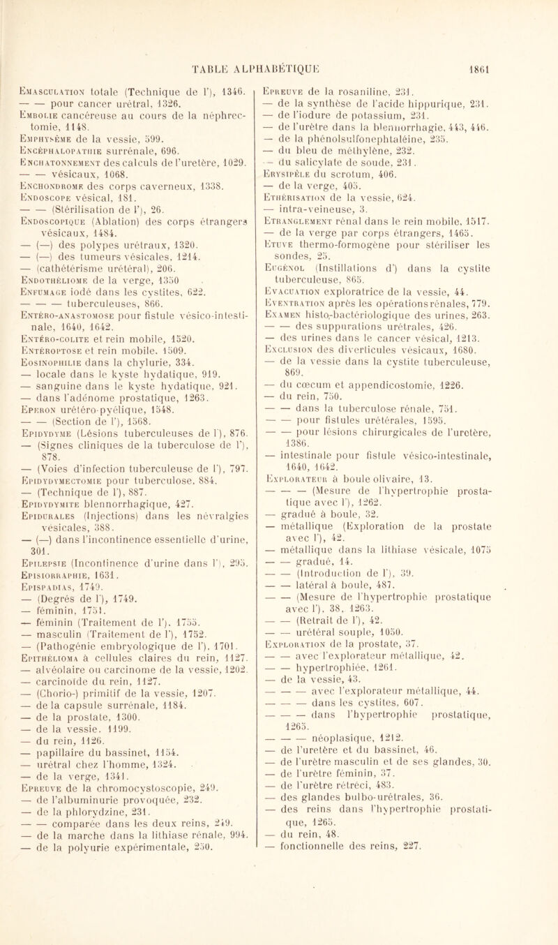 Emasculation totale (Technique de F), 1346. -pour cancer urétral, 1326. Embolie cancéreuse au cours de la néphrec¬ tomie, 1148. Emphysème de la vessie, 599. Encéphalopathie surrénale, 696. Lnchatonnement des calculs de l’uretère, 1029. -vésicaux, 1068. Enchondrome des corps caverneux, 1338. Endoscope vésical, 181. -(Stérilisation de F), 26. Endoscopique (Ablation) des corps étrangers vésicaux, 1484. — (—) des polypes urétraux, 1320. — (—) des tumeurs vésicales, 1214. — (cathétérisme urétéral), 206. Endothéliome de la verge, 1350 Enfumage iodé dans les cystites, 622. -tuberculeuses, 866. Entéro-anastomose pour fistule vésico-intesti- nale, 1640, 1642. Entéro-colite et rein mobile, 1520. Entéroptose et rein mobile. 1509. Eosinophilie dans la chylurie, 334. — locale dans le kyste hydatique, 919. — sanguine dans le kyste hydatique, 921. — dans l'adénome prostatique, 1263. Eperon urétéro-pyélique, 1548. -(Section de F), 1568. Epidydyme (Lésions tuberculeuses de F), 876. — (Signes cliniques de la tuberculose de F), 878. — (Voies d’infection tuberculeuse de F), 797. PIpidydymectomie pour tuberculose, 884. — (Technique de F), 887. Epidydymite blennorrhagique, 427. Epidurales (Injections) dans les névralgies vésicales, 388. — (—) dans l’incontinence essentielle d’urine, 301. Epilepsie (Incontinence d’urine dans F), 295. Episiorraphie, 1631. Epispadias, 1749. — (Degrés de F), 1749. — féminin, 1751. — féminin (Traitement de F). 1755. — masculin (Traitement de F), 1752. — (Pathogénie embryologique de F), 1701. Epithélioma à cellules claires du rein, 1127. — alvéolaire ou carcinome de la vessie, 1202. — carcinoïde du rein, 1127. — (Chorio-) primitif de la vessie, 1207. — delà capsule surrénale, 1184. — de la prostate, 1300. — de la vessie. 1199. — du rein, 1126. — papillaire du bassinet, 1154. — urétral chez l’homme, 1324. — de la verge, 1341. Epreuve de la chromocystoscopie, 249. — de l’albuminurie provoquée, 232. — de la phlorydzine, 231. -comparée dans les deux reins, 249. — de la marche dans la lithiase rénale, 994. — de la polyurie expérimentale, 250. Epreuve de la rosaniline, 231. — de la synthèse de l’acide hippurique, 231. — de Fiodure de potassium, 231. — de l’urètre dans la blennorrhagie, 443, 446. — de la phénolsulfonephtaléine, 235. — du bleu de méthylène, 232. — du salicylate de soude, 231. Erysipèle du scrotum, 406. — de la verge, 405. Ethérisation de la vessie, 624. — intra-veineuse, 3. Etranglement rénal dans le rein mobile, 1517. — de la verge par corps étrangers, 1465. Etuve thermo-formogène pour stériliser les sondes, 25. Eugénol (Instillations d') dans la cystite tuberculeuse, 865. Evacuation exploratrice de la vessie, 44. Eventration après les opérations rénales, 779. Examen histo,-bactériologique des urines, 263. -des suppurations urétrales, 426. — des urines dans le cancer vésical, 1213. Exclusion des diverticules vésicaux, 1680. — de la vessie dans la cystite tuberculeuse, 869. — du cæcum et appendicostomie, 1226. — du rein, 750. -dans la tuberculose rénale, 751. -pour fistules urétérales, 1595. -pour lésions chirurgicales de l’uretère, 1386. — intestinale pour fistule vésico-intestinale, 1640, 1642. Explorateur à boule olivaire, 13. -— (Mesure de l’hypertrophie prosta¬ tique avec F), 1262. — gradué à boule, 32. — métallique (Exploration de la prostate avec F), 42. — métallique dans la lithiase vésicale, 1075 -gradué, 14. -(Introduction de F), 39. -latéral à boule, 487. -(Mesure de l’hypertrophie prostatique avec F). 38, 1263. -(Retrait de F), 42. -urétéral souple, 1050. Exploration de la prostate, 37. -avec l'explorateur métallique, 42. -hypertrophiée, 1261. — de la vessie, 43. -avec l’explorateur métallique, 44. -dans les cystites, 607. -dans l’hypertrophie prostatique, 1265. -néoplasique, 1212. — de l’uretère et du bassinet, 46. — de l’urètre masculin et de ses glandes, 30. — de l'urètre féminin, 37. — de l’urètre rétréci, 483. — des glandes bulbo-urétrales, 36. — des reins dans l’hypertrophie prostati¬ que, 1265. — du rein, 48. — fonctionnelle des reins, 227.