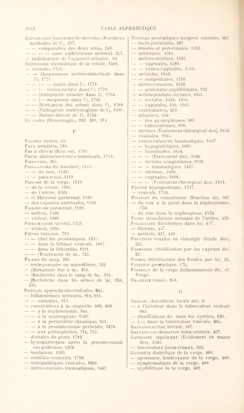 Exploration fonctionnelle des reins (Dernières méthodes de T), 237. -comparative des deux reins, 248. ---sans cathétérisme urétéral. 257. — radiologique de l’appareil urinaire, 63. Exstrophie traumatique de la vessie, 1461. — vésicale, 1756. — — (Anastomose urétéro-intestinale dans T), 4771. -(— — isolée dans 1'), 1778. -(— vésico-rectale dans 1’), 1770. -(Autoplastie cutanée dans F), 1764. -(— muqueuse dans T), 1766. -(Dérivation des urines dans T), 1760. -(Pathogénie embryologique de 1’), 1608. -(Suture directe de T), 1762. Ex vacuo (Hémorragie), 282. 289, 314. F Fausses routes, 65. Faux urinaires, 383. Fer à cheval (Rein en), 1799. Fente abdomino-vésico-intestinale, 1758. Fibrinurie, 265. Fibro-lipome du bassinet, 1153. -du rein, 1123. -para-rénal, 1189. Fibrome de la verge, 1338. — de la vessie, 1206. — de l’urètre, 1320. — et fibryome pararénal, 1189. — des capsules surrénales, 1180. Fibromyome pararénal, 1189. — urétral, 1320. — vésical, 1206. Fibro-myxome urétral, 1321. — vésical, 1204. Fièvre urinaire, 719. -chez les prostatiques, 1295. -dans la lithiase vésicale, 1087. -dans la lithotritie, 1111. -(Traitement de la), 725. Filaire du sang, 268. — embryonnaire ou microfilaire, 332. — (Hématurie due à la), 313. — (Recherche dans le sang de la), 334. — (Recherche dans les urines de la), 268, 333. Fistules appendiculo-vésicales, 645. — bilharziennes urétrales, 910, 914. -vésicales, 913. — consécutives à la coopérite, 468, 469. -à la néphrectomie, 844. -à la néphropexie, 1529. -à la périurétrite chronique, 551. -à la prostatectomie périnéale, 1270. — — aux périnéphrites, 714, 715. — dorsales du pénis, 1702. — hypogastriques après la prostatectomie sus-pubienne, 1284. — lombaires, 1583. — ombilico-vésicales, 1789. — ostéopathiques vésicales, 1066. — ostéo-vésicales traumatiques, 1407. Fistules prostatiques borgnes internes, 560. — recto-périnéales, 567. — rénales et péri-rénales, 1582. — urétérales, 1589. — urétéro-utérines, 1589. -vaginales, 1589. --vésico-vaginales, 1590. — urétrales, 1642. -congénitales, 1710. — urétro-cutanées, 1642. — — péniennes syphilitiques, 932. . — urétro-prostato-rectales, 1655. - rectales, 1420, 1653. -vaginales, 459, 1662. — vestibulaires, 459. — urinaires, 550. -des pyonéphroses, 681. — — tuberculeuses, 896. — utérines (Traitement chirurgical des), 1632. —- vésicales. 1605. — vésico-cutanées traumatiques. 1407. -hypogastriques, 1605. -intestinales, 1634. -(Traitement des), 1640. -rectales congénitales, 1698. -— traumatiques, 1407. -utérines, 1608. -vaginales, 1608. — -(Traitementchirurgical des), 1614. Fissure hypogastrique, 1757. — vésicale, 1758. Fixation du complément (Réaction de), 921. — du rein à la paroi dans la néphrostomie, 750. — du rein dans la néphroptose, 1524. Flore microbienne normale de l’urètre, 420. Folliculite (Electrolyse dans la), 457. — fibreuse, 447. — urétrale, 447, 448. Fonctions rénales en chirurgie (Etude des), 243. Formaline (Stérilisation par les vapeurs de), 28. Formol (Stérilisation des Sondes par le), 24. Fossette prostatique, 175. Fourreau de la verge (Inflammations du), cf. Verge. Fragilité rénale, 356. (jr Gaïacol (Anesthésie locale au), 6. — à l’intérieur dans la tuberculose vésicale 863. — (Instillations de) dans les cystites, 620. — (—) dans la tuberculose vésicale, 865. Galvanocautère urétral, 167. Galvano-cautérisation intra-urétrale, 457. Ganglions inguinaux (Evidement en masse des), 1345. — tuberculeux juxta-rénaux, 822. Gangrène diabétique de la verge, 409. — spontanée, foudroyante de la verge, 409- — symptomatique de la verge, 409. — syphilitique de la verge, 409.