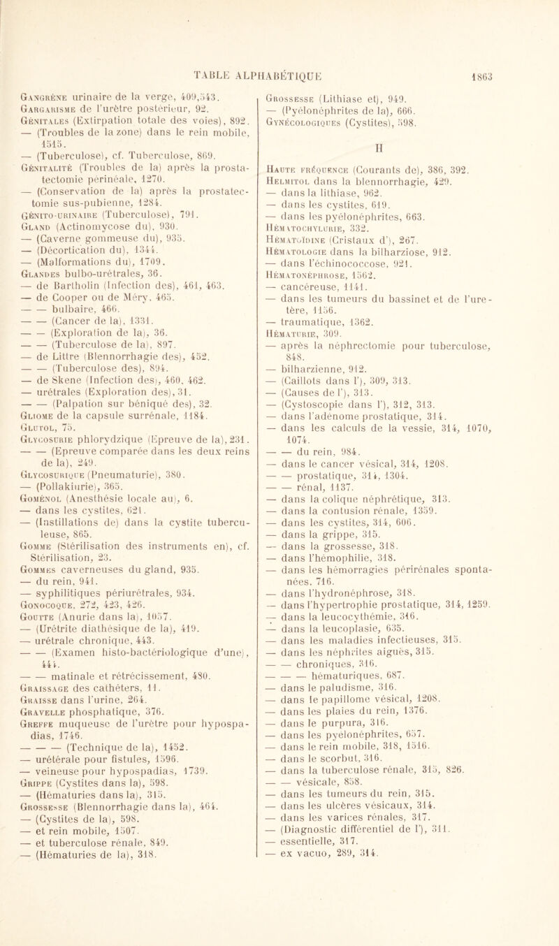 Gangrène urinaire de la verge, 409,543. Gargarisme de l’urètre postérieur, 92. Génitales (Extirpation totale des voies), 892. — (Troubles de la zone) dans le rein mobile. 1515. — (Tuberculose), cf. Tuberculose, 869. Génitalité (Troubles de la) après la prosta¬ tectomie périnéale, 1270. — (Conservation de la) après la prostatec¬ tomie sus-pubienne, 1284. Génito-urinaire (Tuberculose), 791. Gland (Actinomycose du), 930. — (Caverne gommeuse du), 935. — (Décortication du), 1344. — (Malformations du), 1709. Glandes bulbo-urétraies, 36. — de Bartholin (Infection des), 461, 463. — de Cooper ou de Méry, 465. -bulbaire, 466. -(Cancer de la), 1331. -(Exploration de la), 36. -(Tuberculose de la), 897. — de Littré (Blennorrhagie des), 452, -(Tuberculose des), 894. — de Skene (Infection des), 460, 462. — urétrales (Exploration des), 31. -(Palpation sur béniqué des), 32. Gliome de la capsule surrénale, 1184. Glutol, 75. Glycosurie phlorydzique (Epreuve de la), 231. -(Epreuve comparée dans les deux reins de la), 249. Glycosurique (Pneumaturie), 380. — (Pollakiurie), 365. Goménol (Anesthésie locale au), 6. — dans les cystites, 621. — (Instillations de) dans la cystite tubercu¬ leuse, 865. Gomme (Stérilisation des instruments en), cf. Stérilisation, 23. Gommes caverneuses du gland, 935. — du rein, 941. — syphilitiques périurétrales, 934. Gonocoque. 272, 423, 426. Goutte (Anurie dans la), 1057. — (Urétrite diathésique de la), 419. — urétrale chronique, 443. -(Examen histo-bactériologique d’une), 44 4. -matinale et rétrécissement, 480. Graissage des cathéters, 11. Graisse dans l’urine, 264. Gravelle phosphatique, 376. Greffe muqueuse de l’urètre pour hypospa- dias, 1746. -(Technique de la), 1452. — urétérale pour fistules, 1596. — veineuse pour hypospadias, 1739. Grippe (Cystites dans la), 598. — (Hématuries dans la), 315. Grossesse (Blennorrhagie dans la), 464. — (Cystites de la), 598. — et rein mobile, 1507. — et tuberculose rénale, 849. — (Hématuries de la), 318. Grossesse (Lithiase et), 949. — (Pyélonéphrites de la), 666. Gynécologiques (Cystites), 598. H Haute fréquence (Courants de), 386, 392. Helmitol dans la blennorrhagie, 429. — dans la lithiase, 962. — dans les cystites, 619. — dans les pyélonéphrites, 663. HÉM YTOCHYLURIE, 332. Hématoïdine (Cristaux d'), 267. Hématologie dans la bilharziose, 912. — dans l’échinococcose, 921. Hématonéphrose, 1562. — cancéreuse, 1141. — dans les tumeurs du bassinet et de l’ure¬ tère, 1156. — traumatique, 1362. Hématurie, 309. — après la néphrectomie pour tuberculose, 848. — bilharzienne, 912. — (Caillots dans 1’), 309, 313. — (Causes de f), 313. — (Cystoscopie dans f), 312, 313. — dans l’adénome prostatique, 314. — dans les calculs de la vessie, 314, 1070, 1074. -du rein, 984. — dans le cancer vésical, 314, 1208. -prostatique, 314, 1304. -rénal, 1137. — dans la colique néphrétique, 313. — dans la contusion rénale, 1359. — dans les cystites, 314, 606. — dans la grippe, 315. — dans la grossesse, 318. — dans l’hémophilie, 318. — dans les hémorragies périrénales sponta¬ nées. 716. — dans l’hydronéphrose, 318. — dans l'hypertrophie prostatique, 314, 1259. — dans la leucocythémie, 316. — dans la leucoplasie, 635. — dans les maladies infectieuses, 315. — dans les néphrites aiguës, 315. -chroniques, 316. -hématuriques, 687. — dans le paludisme, 316. — dans le papillome vésical, 1208. — dans les plaies du rein, 1376. — dans le purpura, 316. — dans les pyélonéphrites, 657. — dans le rein mobile, 318, 1516. — dans le scorbut, 316. — dans la tuberculose rénale, 315, 826. -vésicale, 858. — dans les tumeurs du rein, 315. — dans les ulcères vésicaux, 314. — dans les varices rénales, 317. — (Diagnostic différentiel de 1’), 311. — essentielle, 317. — ex vacuo, 289, 314.