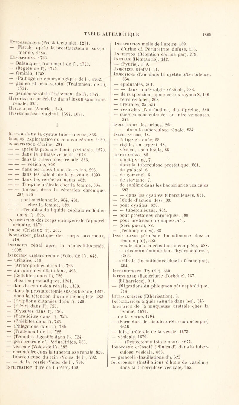 Hypogastrique (Prostatectomie), 1271. — \Fistule) après la prostatectomie sus-pu¬ bienne, 1284. Hypospadias, 1725. — Balanique (Traitement de F), 1729. — (Degrés de V), 1725. — féminin, 1728. — (Pathogénie embryologique de F), 1702. — pénien et péno-scrotal (Traitement de F), 1734. — périnéo-scrotal (Traitement de F), 1747. Hypotension artérielle dans l'insuffisance sur¬ rénale, 695. Hystérique (Anurie), 3f3. Hystérocléisis vaginal, 1594, 1633. 1 Ichtyol dans la cystite tuberculeuse, 866. Incision exploratrice du rein cancéreux, 1150. Incontinence d'urine, 294. -après la prostatectomie périnéale, 1270. -dans la lithiase vésicale, 1072. -dans la tuberculose rénale, 825. -vésicale, 858. -dans les altérations des reins, 296. -dans les calculs de la prostate, 1093. -dans les rétrécissements, 482. -d’origine urétrale chez la femme, 304. -(fausse) dans la rétention chronique, 287, 290. -post-mictionnelle, 384, 481. -chez la femme, 529. -(Troubles du liquide céphalo-rachidien dans F), 295. Incrustation des corps étrangers de l’appareil urinaire, 1471. Indigo (Cristaux d'), 267. Induration plastique des corps caverneux 412. Infarctus rénal après la néphrolithotomie, 1002. Infection urétéro-rénale (Voies de F), 648. — urinaire, 718. — (Arthropathies dans F), 726. — au cours des dilatations, 493. — (Cellulites dans F), 726. — chez les prostatiques, 1261. — dans la contusion rénale, 1360. — dans la prostatectomie sus-pubienne, 1287. — dans la rétention d'urine incomplète, 288. — (Eruptions cutanées dans F), 720. — (Fièvre dans F), 720. — (Myosites dans F), 726. — (Parotidites dans F), 725. — (Phlébites dans F), 725. — (Phlegmons dans F), 720. — (Traitement de F), 722. — (Troubles digestifs dans F), 724. — péri-urétrale cf. Périurétrites, 533. — vésicale (Voies de F), 582. — secondaire dans la tuberculose rénale, 829. — tuberculeuse du rein (Voies de F), 792. -del a vessie (Voies de F’), 796. Infiltration dure de l'urètre, 169. Infiltration molle de l'urètre, 169. — d'urine cf. Périurétrite diffuse, 536. Inhibition (Rétention d’urine par). 279. Initiale (Hématurie), 312. — (Pyurie), 339. i éjecteur urétral, 11. Injections d'air dans la cystite tuberculeuse, 866. — épidurales, 301. -dans la névralgie vésicale, 388. — de suspensions opaques aux rayons X, 116. — rétro-rectales, 303. — urétrales, 85, 454. — vésicales d’adrénaline, d'antipyrine, 320. — sucrées sous-cutanées ou intra-veineuses, 346. Inoculation des urines, 265. -dans la tuberculose rénale, 834. Instillateurs, 18. — à tige graduée, 88. — rigide, en argent, 18. — vésical, sans boule, 88. Instillations, 88. — d’antipyrine, 7. — dans la tuberculose prostatique, 881. — de gaïacol, 6. — de goménol, 6. — de stovaïne, 7. — de sublimé dans les bactériuries vésicales, 593. -dans les cystites tuberculeuses, 864. — (Mode d’action des), 89. — pour cystites, 620. -tuberculeuses, 864. — pour prostatites chroniques. 580. — pour urétrites chroniques, 433. — (Seringue à), 88. — (Technique des), 88. Insuffisance périnéale (Incontinence chez la femme par), 305. — rénale dans la rétention incomplète, 288. -et coma urémique dans l’hydronéphrose, 1563. — urétrale (Incontinence chez la femme par), 304. Intermittente (Pyurie), 340. Intestinale (Bactériurie d’origine), 587. — (Bilharziose), 911. — (Migration) du phlegmon périnéphrétique, 714. Intra-veineuse (Ethérisation), 3. Intoxications aiguës (Anurie dans les), 345. Inversion de la muqueuse urétrale chez la femme, 1691. — de la verge, 1704. — (Fermeture des fistules urétro-cutanées par) 1646. — intra-urétérale de la vessie, 1673. — vésicale, 1670. -(Cystectomie totale pour), 1674. Iodoforme créosoté (Pilules d’) dans la tuber¬ culose vésicale, 863. — gaïacolé (Instillations d’), 622. Iodoformée (Instillations d'huile de vaseline) dans la tuberculose vésicale, 865.