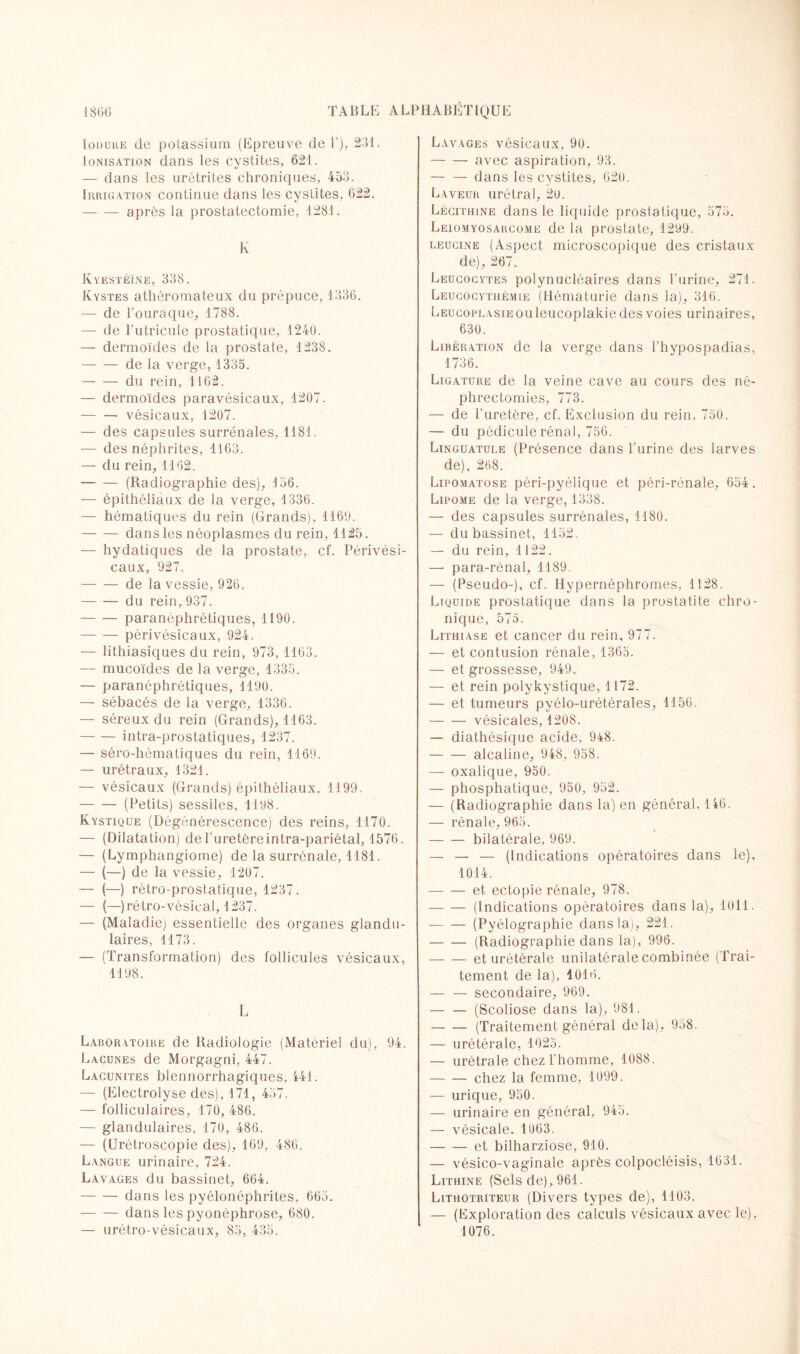 Iodure de potassium (Epreuve de 1), 231. Ionisation dans les cystites, 621. — dans les urétrites chroniques, 453. Irrigation continue dans les cystites, 622. -après la prostatectomie, 1281. K Kyestéïne, 338. Kystes athéromateux du prépuce, 1336. — de l’ouraque, 1788. — de l'utricule prostatique, 1240. — dermoïdes de la prostate, 1238, — — de la verge, 1335. -du rein, 1162. — dermoïdes paravésicaux, 1207. -vésicaux, 1207. — des capsules surrénales, 1181. — des néphrites, 1163. — du rein, 1162. -(Radiographie des), 156. — épithéliaux de la verge, 1336. — hématiques du rein (Grands), 1169. -dans les néoplasmes du rein, 1125. — hydatiques de la prostate, cf. Périvési- caux, 927. -de la vessie, 926. -du rein, 937. -paranéphrétiques, 1190. -péri vésicaux, 924. — lithiasiques du rein, 973, 1163. — mucoïdes de la verge, 1335. — paranéphrétiques, 1190. — sébacés de la verge, 1336. — séreux du rein (Grands), 1163. -intra-prostatiques, 1237. — séro-hématiques du rein, 1169. — urétraux, 1321. — vésicaux (Grands) épithéliaux, 1199. -(Petits) sessiles, 1198. Kystique (Dégénérescence) des reins, 1170. — (Dilatation) de l'uretèreintra-pariétal, 1576. — (Lymphangiome) de la surrénale, 1181. — (—) de la vessie, 1207. — (—) rétro-prostatique, 1237. — (—) rétro-vésical, 1237. — (Maladie) essentielle des organes glandu¬ laires, 1173. — (Transformation) des follicules vésicaux, 1198. L Laboratoire de Radiologie (Matériel du), 94. Lacunes de Morgagni, 447. Lacunites blennorrhagiques, 441. — (Electrolyse des), 171, 457. — folliculaires, 170, 486. — glandulaires, 170, 486. — (Urétroscopie des), 169, 486. Langue urinaire, 724. Lavages du bassinet, 664. -dans les pyélonéphrites, 665. -dans les pyonéphrose, 680. — urétro-vésicaux, 85, 435. Lavages vésicaux, 90. -avec aspiration, 93. — — dans les cystites, 620. Laveur urétral, 20. Lécithine dans le liquide prostatique, 575. Leïomyosarcome de la prostate, 1299. leucine (Aspect microscopique des cristaux de), 267. Leucocytes polynucléaires dans l’urine, 271. Leucocythémie (Hématurie dans la), 316. LEucoPLAsiEouleucoplakiedes voies urinaires, 630. Libération de la verge dans l’hypospadias, 1736. Ligature de la veine cave au cours des né- Ph rectomies, 773. — de l’uretère, cf. Exclusion du rein, 750. — du pédicule rénal, 756. Linguatule (Présence dans l’urine des larves de), 268. Lipomatose péri-pyélique et péri-rénale, 654. Lipome de la verge, 1338. — des capsules surrénales, 1180. — du bassinet, 1152. — du rein, 1122. —• para-rénal, 1189. — (Pseudo-), cf. Hypernéphromes, 1128. Liquide prostatique dans la prostatite chro¬ nique, 575. Lithiase et cancer du rein, 977. — et contusion rénale, 1365. — et grossesse, 949. — et rein polykystique, 1172. — et tumeurs pyélo-urétérales, 1156. -vésicales, 1208. — diathésique acide, 948. -alcaline, 948, 958. — oxalique, 950. — phosphatique, 950, 952. — (Radiographie dans la) en général, 146. — rénale, 965. -bilatérale, 969. — — — (Indications opératoires dans le), 1014. -et ectopie rénale, 978. -(Indications opératoires dans la), 1011. -(Pyélographie dans la), 221. -(Radiographie dans la), 996. -et urétérale unilatérale combinée (Trai¬ tement de la), 4016. — — secondaire, 969. -(Scoliose dans la), 981. -(Traitement général delà), 958. — urétérale, 1025. — urétrale chez l’homme, 1088. -chez la femme, 1099. — urique, 950. — urinaire en général, 945. — vésicale. 1063. -et bilharziose, 910. — vésico-vaginale après colpocléisis, 1631. Lithine (Sels de), 961. Lithotriteur (Divers types de), 1103. — (Exploration des calculs vésicaux avec le), 1076.