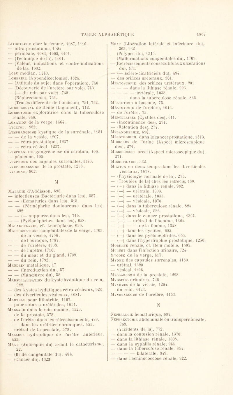 Lithotritie chez la femme, 1087, 4110. — infra-prostatique, 1094. — périnéale, 1083, 1093, 1101. — (Technique de la), 1101. — (Valeur, indications et contre-indications de la), 1082. Lobe médian. 1243. Lombaire (Appendicectomie), 1524. — (Attitude du sujet dans l’opération), 740. — (Découverte de l'uretère par voie), 743. — (— du rein par voie), 739. — (Néphrectomie), 751. — (Tracés différents de l'incision), 751, 752. Lombocostal de Henle (Ligament), 742. Lombotomie exploratrice dans la tuberculose rénale, 840. Luxation de la verge, 1464 . Lycétol, 962. Lymphangiome kystique de la surrénale, 1181. — — de la vessie, 1207. -rétro-prostatique, 1237. -rétro-vésical, 1237. Lymphangite gangréneuse du scrotum, 406. — pénienne, 405. Lymphome des capsules surrénales, 1180. Lymphosarcome de la prostate, 1298. Lysidine, 962. M Maladie d’Addisson, 698. — infectieuses (Bactériurie dans les), 587. — — (Hématuries dans les). 315. — — (Périnéphrite douloureuse dans les). 692. -(— suppurée dans les), 710. -(Pyélonéphrites dans les), 658. Malakoplakie, cf. Leucôplasie, 630. Malformations congénitales de la verge, 1703. -de la vessie, 1756. -del'ouraque, 1787. -de l’uretère, 1808. -de l’urètre, 1710. -du méat et du gland, 1709. — -du rein, 1792. Mandrin métallique, 17. -(Introduction duj, 57. -(Manœuvre du), 58. Marsupialisation du kyste hydatique du rein, 922. — des kystes hydatiques rétro-vésicaux, 928 • — des diverticules vésicaux, 1681. Marteau pour lithotritie, 1107. — pour sutures urétérales, 1051. Massage dans le rein mobile, 1523. — de la prostate, 578. — de l’urètre dans les rétrécissements, 489. -dans les urétrites chroniques, 455. — urétral de la prostate, 578. Masseur hydraulique de l’urètre antérieur, 455. Méat (Antiseptie du) avant le cathétérisme, 22. — (Bride congénitale du), 484. — (Cancer du), 1323. Méat (Libération latérale et inférieure du), 303, 932. — (Polypes du), 1315. — (Malformations congénitales du), 1709. — (Rétrécissements consécutifs aux ulcérations du), 471. — (— scléro-cicatriciels du), 484. — des orifices urétéraux, 201. Méatoscopie des orifices urétéraux, 201. -dans la lithiase rénale, 995. -urétérale, 1038. -— dans la tuberculose rénale, 836. Méatotome à bascule, 75. Méatotomie de l’uretère, 1046. — de l'urètre, 75. Médullaires (Cystites des), 611. — (Incontinence des), 294. — (Rétention des), 277. Mélanodermie, 698. Mésothorium, dans le cancer prostatique, 1313, Microues de l’urine (Aspect microscopique des), 271. Micrococcus ureæ (Aspect microscopique du), 274. Microfilaire, 332. Miction en deux temps dans les diverticules vésicaux, 1678. — (Physiologie normale de la), 275. — (Troubles de la) chez les rétrécis, 480. — (-) dans la lithiase rénale, 982. — (—) — urétrale, 1093. — (—) — urétérale, 1033. —- (—) — vésicale, 1070. — (—) dans la tuberculose rénale, 824. — (—) — vésicale, 856. — (—) dans le cancer prostatique, 1304. — (—) — urétral de l'homme, 1324. — (—)-de la femme, 1328. — (—) dans les cystites, 605. — (—) dans les pyélonéphrites, 655. — (—) dans l'hypertrophie prostatique, 1256. Mobilité rénale, cf. Rein mobile, 1505. Muguet dans l'infection urinaire, 724. Mycose de la verge, 417. Myome des capsules surrénales, 1180. — urétral, 1320. — vésical, 1206. Myosarcome de la prostate, 1298. Myosites urinaires, 726. xMyxomes de la vessie, 1204. — du rein, 1123. Myxosarcome de l’uretère, 1153. N Néphralgie hématurique, 687. Néphrectomie abdominale ou transpérilonéale, 769. — (Accidents de la), 772. — dans la contusion rénale, 1370. — dans la lithiase rénale, 1008. — dans la syphilis rénale, 944. — dans la tuberculose rénale, 841. — -bilatérale, 849. — dans l'échinococcose rénale, 922.