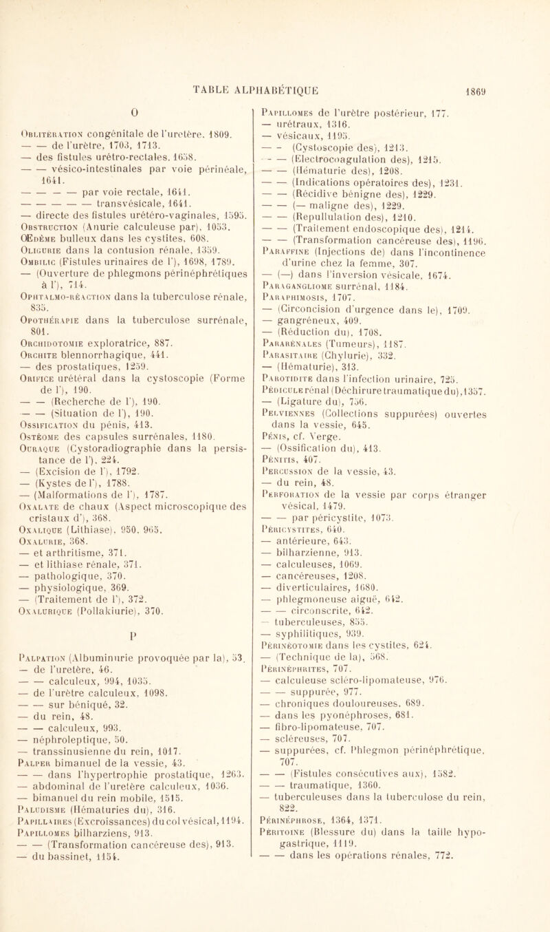 0 Oblitération congénitale de l’uretère. 1809. -de l'urètre, 1703, 1713. — des fistules urétro-rectales. 1638. -vésico-intestinales par voie périnéale, 1641. -— — par voie rectale, 1641. -transvésicale, 1641. — directe des fistules urétéro-vaginales, 1593. Obstruction (Anurie calculeuse par), 1033. OEdème bulleux dans les cystites, 608. Oligurie dans la contusion rénale, 1359. Ombilic (Fistules urinaires de f), 1698, 1789. — (Ouverture de phlegmons périnéphrétiques à f), 714. Ophtalmo-réaction dans la tuberculose rénale, 835. Opothérapie dans la tuberculose surrénale, 801. Orchidotomie exploratrice, 887. Orchite blennorrhagique, 441. — des prostatiques, 1239. Orifice urétéral dans la cystoscopie (Forme de T), 190. — — (Recherche de 1'), 190. — — (Situation de F), 190. Ossification du pénis, 413. Ostéome des capsules surrénales, 1180. Ouraque (Cystoradiographie dans la persis¬ tance de f), 224. — (Excision de Y), 1792. — (Kystes def), 1788. — (Malformations de f), 1787. Oxalate de chaux (Aspect microscopique des cristaux d’), 368. Oxalique (Lithiase), 950. 965. Oxalurie, 368. — et arthritisme, 37t. — et lithiase rénale, 371. — pathologique, 370. — physiologique, 369. — (Traitement de f), 372. Oxalurique (Pollakiurie), 370. P Palpation (Albuminurie provoquée par la), 53. — de l’uretère, 46. -calculeux, 994, 1035. — de l'urètre calculeux, 1098. -sur béniqué, 32. — du rein, 48. -calculeux, 993. — nôphroleptique, 50. — transsinusienne du rein, 1017. Palper bimanuel de la vessie, 43. -dans l'hypertrophie prostatique, 1263. — abdominal de l’uretère calculeux, 1036. — bimanuel du rein mobile, 1515. Paludisme (Hématuries du), 316. Papillaires (Excroissances) du col vésical, 1194. Papillomes bilharziens, 913. -(Transformation cancéreuse des), 913. — du bassinet, 1154. Papillomes de l’urètre postérieur, 177. — urétraux, 1316. — vésicaux, 1195. -(Cystoscopie des), 1213. -(Electrocoagulation des), 1215. -(Hématurie des), 1208. -(Indications opératoires des), 1231. -(Récidive bénigne des), 1229. -(— maligne des), 1229. -(Repullulation des), 1210. -(Trailement endoscopique des), 1214. -(Transformation cancéreuse des), 1196. Paraffine (Injections de) dans l'incontinence d’urine chez la femme, 307. — (—) dans l’inversion vésicale, 1674. Paragangliome surrénal, 1184. Paraphimosis, 1707. — (Circoncision d'urgence dans le), 1709. — gangréneux, 409. — (Réduction du). 1708. Pararénales (Tumeurs), 1187. Parasitaire (Chylurie), 332. — (Hématurie), 313. Parotidite dans l'infection urinaire, 725. Pédicule rénal (Déchirure traumatique du), 1357. — (Ligature du), 756. Pelviennes (Collections suppurées) ouvertes dans la vessie, 645. Pénis, cf. Verge. — (Ossification du), 413. Pénitis, 407. Percussion de la vessie, 43. — du rein, 48. Perforation de la vessie par corps étranger vésical, 1479. -par péricyslite, 1073. Péricystites, 640. — antérieure, 643. — biiharzienne, 913. — calculeuses, 1069. — cancéreuses, 1208. — diverticulaires, 1680. — phlegmoneuse aiguë, 6 42. -circonscrite, 642. — tuberculeuses, 855. — syphilitiques, 939. Périnéotomie dans les cystites, 624. — (Technique de la), 568. Périnéphrites, 707. — calculeuse scléro-lipomateuse, 976. -suppurée, 977. — chroniques douloureuses. 689. — dans les pyonéphroses, 681. — fibro-lipomateuse, 707. — scléreuses, 707. — suppurées, cf. Phlegmon périnêphrétique. 707. -(Fistules consécutives aux), 1582. -- traumatique, 1360. — tuberculeuses dans la tuberculose du rein, 822. PÉRINÉPHROSE, 1364, 1371. Péritoine (Blessure du) dans la taille hypo¬ gastrique, 1119. -dans les opérations rénales, 772.