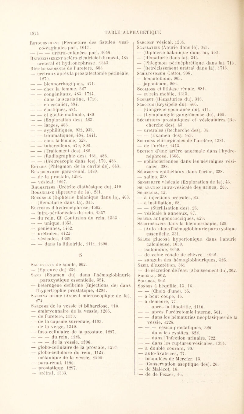 Retournement (Fermeture des fistules vési- co-vaginales par), 1017. — (-urétro-cutanées par), 1045. Rétrécissement scléro-cicatriciel du méat, 484. — urétéral et hydronéphrose. 1543. Rétrécissements de l'uretère, 083 — urétraux après la prostatectomie périnéale, 1270. — — blennorrhagiques, 471. -chez la femme, 527. -congénitaux, 485, 1714. -dans la scarlatine, 1710. — — en escalier, 484. -élastiques, 484. -et goutte matinale, 480. -(Exploration des), 483. -larges, 483. -syphilitiques, 932, 935. -traumatiques, 484, 1411. -chez la femme, 528. -tuberculeux, 470, 898. -(Traitement des), 488. -(Radiographie des), 161, 486. -(Urétroscopie dans les), 170, 480. Retzius (Phlegmon de la cavité de), 643. Rhabdomyome para-rénal, 1189. — de la prostate, 1298. — vésical, 1207. Rhumatisme (Urétrite diathésique du), 419. Rosaniline (Epreuve de la), 231. Rougeole (Diphtérie balanique dans la), 403. — (Hématurie dans la), 315. Ruptures d’hydronéphrose, 1562. — intra-péritonéales du rein, 1357. — du rein. Cf. Contusion du rein. 1353. — — unique, 1353. — péniennes, 1462. — urétrales, 1422. — vésicales, 4 389. -dans la lithotritie, 1111, 1390. S Salicylate de soude, 962. — (Epreuve du) 231. Sang (Examen du) dans l’hémoglobinurie paroxystique essentielle, 324. — hétérogène défibriné (Injections de) dans l'hypertrophie prostatique, 1291. Sarcina urinœ (Aspect microscopique de la), 274. Sarcome de la vessie et bilharziose, 910. — embryonnaire de la vessie, 1206. — de l'uretère, il53. — de la capsule surrénale, 1183. — de la verge, 1349. — fuso-cellulaire de la prostate, 1297. -du rein, 1124. -de la vessie, 1206. — globo-cellulaire de la prostate, 1297. — globo-cellulaire du rein, 1124. — mélanique de la vessie, 1200. — para-rénal, 1190. — prostatique, 1297. — «rétral, 1333. Sarcome vésical, 1204. Scarlatine (Anurie dans la), 345. — (Diphtérie balanique dans la), 403. — (Hématurie dans la), 315. — (Phlegmon périnéphrétique dans la), 710. — (Rétrécissement urétral dans la), 1716. Schistosomum Cattoï, 906. — hematobium, 903. — japonicum, 906. Scoliose et lithiase rénale, 981. — et rein mobile, 1515. Scorbut (Hématuries du), 310. Scrotum (Erysipèle du), 406. — (Gangrène spontanée du), 411. — (Lymphangite gangréneuse du), 400. Sécrétions prostatiques et vésiculaires (Re¬ cherche des), 43. — urétrales (Recherche des), 34. — •— (Examen des), 443. Sections chirurgicales de l'uretère, 1381. — de l’urètre, 1413 Section d'une artère anormale dans l'hydro- néphrose, 1506. — sphinctériennes dans les névralgies vési¬ cales, 388. Sédiments épithéliaux dans l'urine, 338. — salins, 338. Sensibilité vésicale (Exploration de la), 45. Séparation intra-vésicale des urines, 203. Seringues, 12. — à injections urétrales, 85. — à instillation, 88. -(Stérilisation des), 26. — vésicale à anneaux, 87. Sérums antigonococciques, 429. Sérothérapie dans la blennorrhagie, 429. — (Auto-) dans l'hémoglobinurie paroxystique essentielle, 331. Sérum glucosé hypertonique dans l’anurie calculeuse, 1059. — isotonique. 1059. — de veine rénale de chèvre, 1062. — sanguin des hémoglobinuriques, 325. Seuil d'excrétion, 361. — de sécrétion de l'eau (Abaissement du), 362. Sidonal, 962. Solurol, 962. Sondes à béquille, 15, 16. -(Choix d'une), 55. — à bout coupé, 16. — à demeure, 77. -après la lithotritie, 1110. -après l'urétrotomie interne, 501. -dans les hématuries néoplasiques de la vessie, 1226. -vésico-prostatiques, 320. -dans les cystites, 622. -dans l'infection urinaire, 722. -dans les ruptures vésicales, 1394. — à double courant, 90. — auto-fixatrices, 77. — bicoudées de Mercier. 15. — (Conservation aseptique des), 26. — de Malécot, 16. — de de Pezzer, 16.