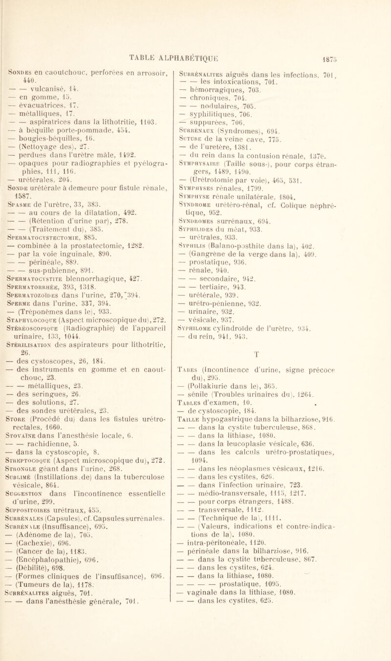 Sondes en caoutchouc, perforées en arrosoir, 440. --vulcanisé, 14. — en gomme, 15. — évacuatrices, 17. — métalliques, 17. -aspiratrices dans la lithotrit.ie, 1103. — à béquille porte-pommade, 454. — bougies-béquilles, 16. — (Nettoyage des), 27. — perdues dans l’urètre mâle, 1492. — opaques pour radiographies et pyélogra- phies, 111, 116. — urétérales, 204. Sonde urétérale à demeure pour fistule rénale, 1587. Spasme de l’urètre, 33, 383. -au cours de la dilatation, 492. -(Rétention d’urine par), 278. -(Traitement du), 385. Spermatocystectomie, 885. — combinée à la prostatectomie, 1282. — par la voie inguinale, 890. -périnéale, 889. -sus-pubienne, 891. Spermatocystite blennorrhagique, 427. Spermatorrhée, 393, 1318. Spermatozoïdes dans l’urine, 270,’394. Sperme dans l’urine, 337, 394. — (Tréponèmes dans le), 933. Staphylocoque (Aspect microscopique du), 272. Stéréoscopique (Radiographie) de l'appareil urinaire, 133, 1044. Stérilisation des aspirateurs pour lithotritie, 26. — des cystoscopes, 26, 184. — des instruments en gomme et en caout¬ chouc, 23. -métalliques, 23. — des seringues, 26. — des solutions, 27. — des sondes urétérales, 23. Store (Procédé du) dans les fistules urétro- rectales, 1660. Stovaïne dans l’anesthésie locale, 6. -rachidienne, 5. — dans la cystoscopie, 8. Streptocoque (Aspect microscopique du), 272. Strongle géant dans l'urine, 268. Sublimé (Instillations de) dans la tuberculose vésicale, 864. Suggestion dans l’incontinence essentielle d'urine, 299. Suppositoires urétraux, 455. Surrénales (Capsules), cf. Capsulessurrénales. Surrén \le (Insuffisance), 695. — (Adénome de la), 705. — (Cachexie), 696. — (Cancer de la), 1183. — (Encéphalopathie), 696. —- (Débilité), 698. — (Formes cliniques de l’insuffisance), 696. — (Tumeurs de la), 1178. Surrénalites aiguës, 701. — —- dans l’anésthésie générale, 701. Surrénalites aiguës dans les infections, 701, -les intoxications, 701. — hémorragiques, 703. — chroniques, 704. -nodulaires, 705. — syphilitiques. 706. — suppurées, 706. Surrénaux (Syndromes), 694. Suture de la veine cave, 775. — de l'uretère, 1381. — du rein dans la contusion rénale, 1370. Symphysairf (Taille sous-), pour corps étran¬ gers, 1489, 1490. — (Urétrotomie par voie), 465, 531. Symphyses rénales, 1799. Symphyse rénale unilatérale, 1804. Syndrome urétéro-rénal, cf. Colique néphré¬ tique, 952. Syndromes surrénaux, 694. Sypiiilides du méat, 933. — urétrales, 933. Syphilis (Balano-posthite dans la), 402. — (Gangrène de la verge dans la), 409. — prostatique, 936. — rénale, 940. -secondaire, 942. -tertiaire, 943. — urétérale, 939. — urétro-pônienne, 932. — urinaire, 932. — vésicale, 937. Syphilome cylindroïde de l’urètre, 934. — du rein, 941, 943. T Tabes (Incontinence d'urine, signe précoce du), 295. — (Pollakiurie dans le), 365. — sénile (Troubles urinaires du). 1264. Tables d’examen, 10. — de cystoscopie, 184. Taille hypogastrique dans la bilharziose, 916. -dans la cystite tuberculeuse, 868. -dans la lithiase, 1080. -dans la leucoplasie vésicale, 636. -dans les calculs urétro-prostatiques, 1094. -dans les néoplasmes vésicaux, 1216. -dans les cystites, 626. -dans l’infection urinaire, 723. -médio-transversale, 1115, 1217. -pour corps étrangers, 1488. — — transversale, 1112. -(Technique de la), 1111. -(Valeurs, indications et contre-indica¬ tions de la), 1080. — intra-péritonéale, 1120. — périnéale dans la bilharziose, 916. -dans la cystite tuberculeuse, 867. -dans les cystites, 624. -dans la lithiase, 1080. -prostatique, 1095. — vaginale dans la lithiase, 1080. -dans les cystites, 625.