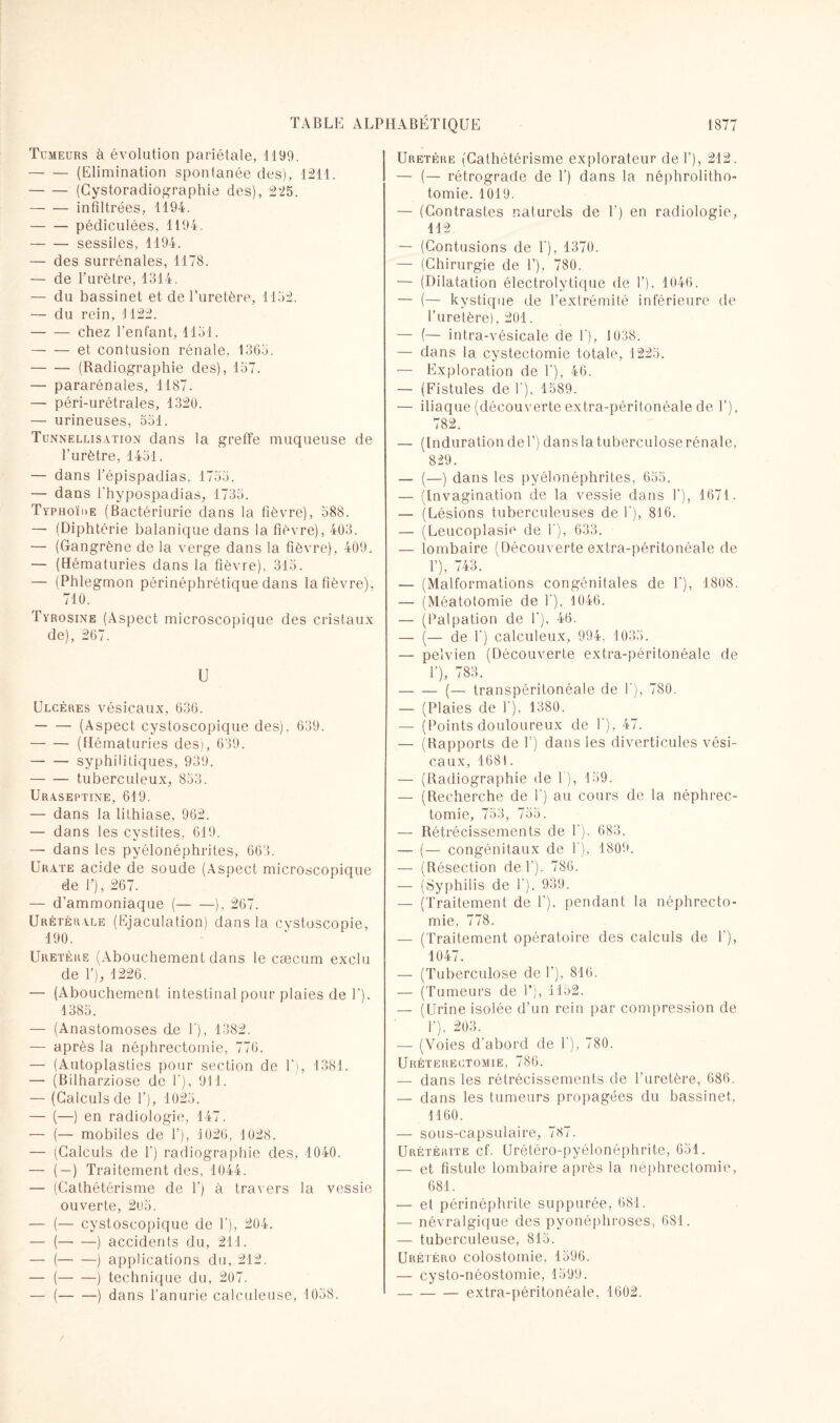 Tumeurs à évolution pariétale, 1199. -(Elimination spontanée des), 1211. -(Cystoradiographie des), 225. -infiltrées, 1194. -pédiculées, 1194. -sessiles, 1194. — des surrénales, 1178. — de l’urètre, 1314. — du bassinet et de l'uretère, 1152. — du rein, 1122. -chez l'enfant, 1151. -et contusion rénale, 1365. -(Radiographie des), 157. — pararénales, 1187. — péri-urétrales, 1320. — urineuses, 551. Tunnellisation dans la greffe muqueuse de l’urètre, 1451. — dans l’épispadias, 1755. — dans Phypospadias, 1735. Typhoïde (Bactériurie dans la fièvre), 588. — (Diphtérie balanique dans la fièvre), 403. — (Gangrène de la verge dans la fièvre), 409. — (Hématuries dans la fièvre), 315. — (Phlegmon périnéphrétique dans la fièvre), 710. Tyrosine (Aspect microscopique des cristaux de), 267. U Ulcères vésicaux, 636. -(Aspect cystoscopique des), 639. -(Hématuries des), 639. -syphilitiques, 939. -tuberculeux, 853. Uraseptine, 619. — dans la lithiase, 962. — dans les cystites, 619. — dans les pyélonéphrites, 663. Urate acide de soude (Asoect microscopique de P), 267. — d’ammoniaque (-), 267. Urétérale (Ejaculation) dans la cystuscopie, 190. Uretère (Abouchement dans le cæcum exclu de 1’), 1226. — (Abouchement intestinal pour plaies de 1’). 1385. — (Anastomoses de P), 1382. — après la néphrectomie, 776. — (Autoplasties pour section de 1’), 1381. — (Bilharziose de P), 911. — (Calculs de P), 1025. — (—) en radiologie, 147. — (— mobiles de P), 1026, 1028. — (Calculs de P) radiographie des, 1040. — (—) Traitement des, 1044. — (Cathétérisme de P) à travers la vessie ouverte, 2u5. — (— cystoscopique de P), 204. — (-) accidents du, 211. — (-) applications du, 212. — (-) technique du, 207. — (-) dans l’anurie calculeuse, 1058. Uretère (Cathétérisme explorateur de P), 212. — (— rétrograde de P) dans la néphrolitho¬ tomie. 1019. — (Contrastes naturels de P) en radiologie, 112 — (Contusions de P), 1370. — (Chirurgie de P), 780. — (Dilatation électrolytique de P), 1046. — (— kystique de l’extrémité inférieure de l’uretère), 201. — (— intra-vésicale de P), 1038. — dans la cystectomie totale, 1225. — Exploration de P), 46. — (Fistules de P), 1589. — iliaque (découverte extra-péritonéale de P), 782. — (Induration deP) dansla tuberculose rénale, 829. — (—) dans les pyélonéphrites, 655. — (Invagination de la vessie dans P), 1671. — (Lésions tuberculeuses de P), 816. — (Leucoplasie de P), 633. — lombaire (Découverte extra-péritonéale de P), 743. — (Malformations congénitales de P), 1808. — (Méatotomie de P), 1046. — (Palpation de P), 46. — (— de P) calculeux, 994, 1035. — pelvien (Découverte extra-péritonéale de P), 783. -(— transpéritonéale de P), 780. — (Plaies de P), 1380. — (Points douloureux de P), 47. — (Rapports de P) dans les diverticules vési¬ caux, 1681. — (Radiographie de P), 159. — (Recherche de P) au cours de la néphrec¬ tomie, 753, 755. — Rétrécissements de P). 683. — (— congénitaux de P), 1809. — (Résection de P), 786. — (Syphilis de P). 939. — (Traitement de P), pendant la néphrecto¬ mie, 778. — (Traitement opératoire des calculs de P), 1047. — (Tuberculose de P), 816. — (Tumeurs de P), 1152. — (Urine isolée d’un rein par compression de P), 203. — (Voies d’abord de P), 780. Uréterectomie, 786. — dans les rétrécissements de l’uretère, 686. — dans les tumeurs propagées du bassinet, 1160. — sous-capsulaire, 787. Urétérite cf. Urétéro-pyélonéphrite, 651. — et fistule lombaire après la néphrectomie, 681. —- et périnéphrite suppurée, 681. — névralgique des pyonéphroses, 681. — tuberculeuse, 815. Uréiéro colostomie, 1596. — cysto-néostomie, 1599. -extra-péritonéale, 1602.